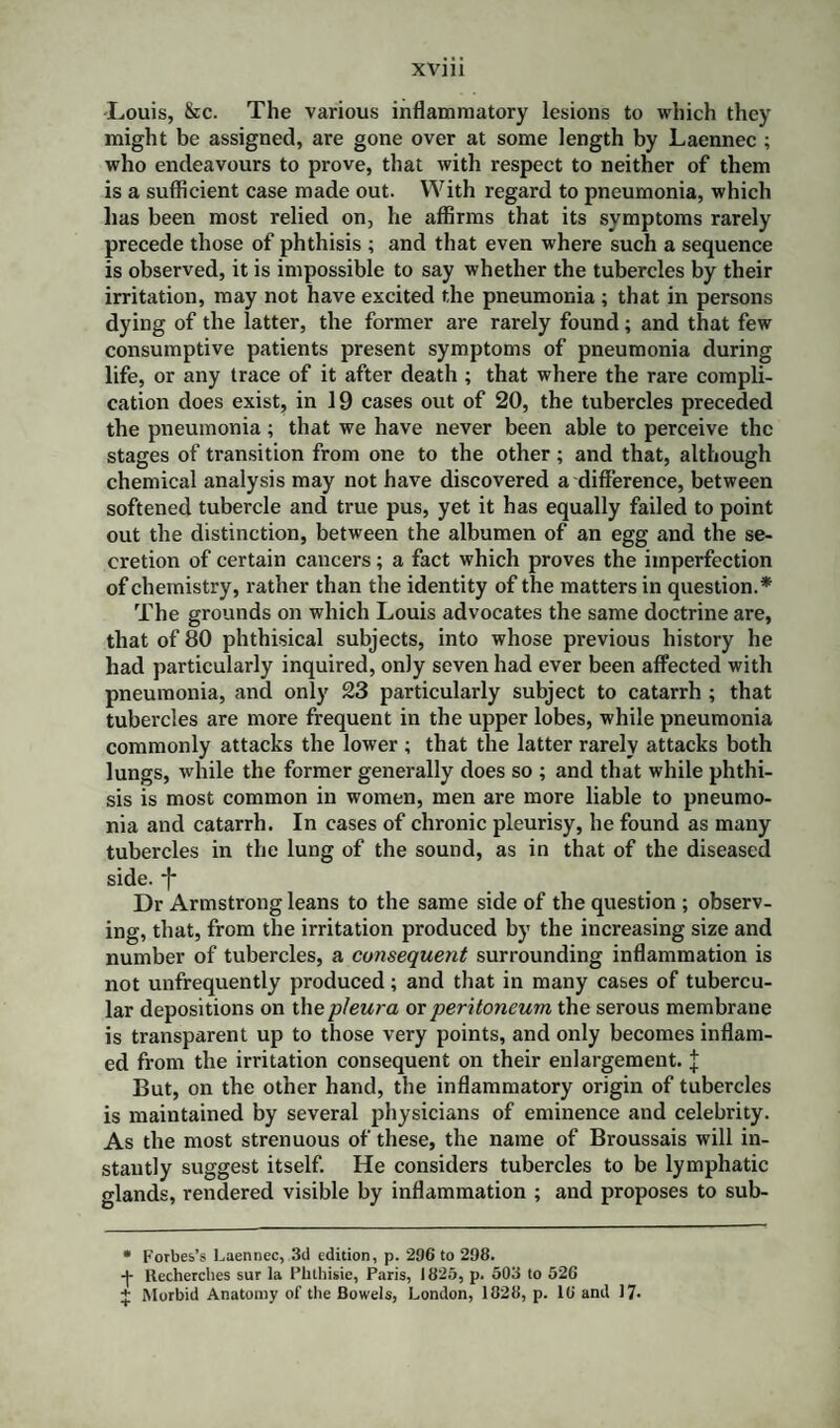 •Louis, &c. The various inflammatory lesions to which they might be assigned, are gone over at some length by Laennec ; who endeavours to prove, that with respect to neither of them is a sufficient case made out. With regard to pneumonia, which lias been most relied on, he affirms that its symptoms rarely precede those of phthisis ; and that even where such a sequence is observed, it is impossible to say whether the tubercles by their irritation, may not have excited the pneumonia ; that in persons dying of the latter, the former are rarely found; and that few consumptive patients present symptoms of pneumonia during life, or any trace of it after death ; that where the rare compli¬ cation does exist, in 19 cases out of 20, the tubercles preceded the pneumonia; that we have never been able to perceive the stages of transition from one to the other; and that, although chemical analysis may not have discovered a difference, between softened tubercle and true pus, yet it has equally failed to point out the distinction, between the albumen of an egg and the se¬ cretion of certain cancers; a fact which proves the imperfection of chemistry, rather than the identity of the matters in question.* The grounds on which Louis advocates the same doctrine are, that of 80 phthisical subjects, into whose previous history he had particularly inquired, only seven had ever been affected with pneumonia, and only 23 particularly subject to catarrh ; that tubercles are more frequent in the upper lobes, while pneumonia commonly attacks the lower ; that the latter rarely attacks both lungs, while the former generally does so ; and that while phthi¬ sis is most common in women, men are more liable to pneumo¬ nia and catarrh. In cases of chronic pleurisy, he found as many tubercles in the lung of the sound, as in that of the diseased side. 'I* Dr Armstrong leans to the same side of the question ; observ¬ ing, that, from the irritation produced by the increasing size and number of tubercles, a consequent surrounding inflammation is not unfrequently produced; and that in many cases of tubercu¬ lar depositions on the pleura ox peritoneum the serous membrane is transparent up to those very points, and only becomes inflam¬ ed from the irritation consequent on their enlargement. J But, on the other hand, the inflammatory origin of tubercles is maintained by several physicians of eminence and celebrity. As the most strenuous of these, the name of Broussais will in¬ stantly suggest itself. He considers tubercles to be lymphatic glands, rendered visible by inflammation ; and proposes to sub- * Forbes’s Laennec, 3d edition, p. 206 to 298. •j- Recherches sur la Pblhisie, Paris, 1825, p. 503 to 52C + Morbid Anatomy of the Bowels, London, 1828, p. 1U and 17*