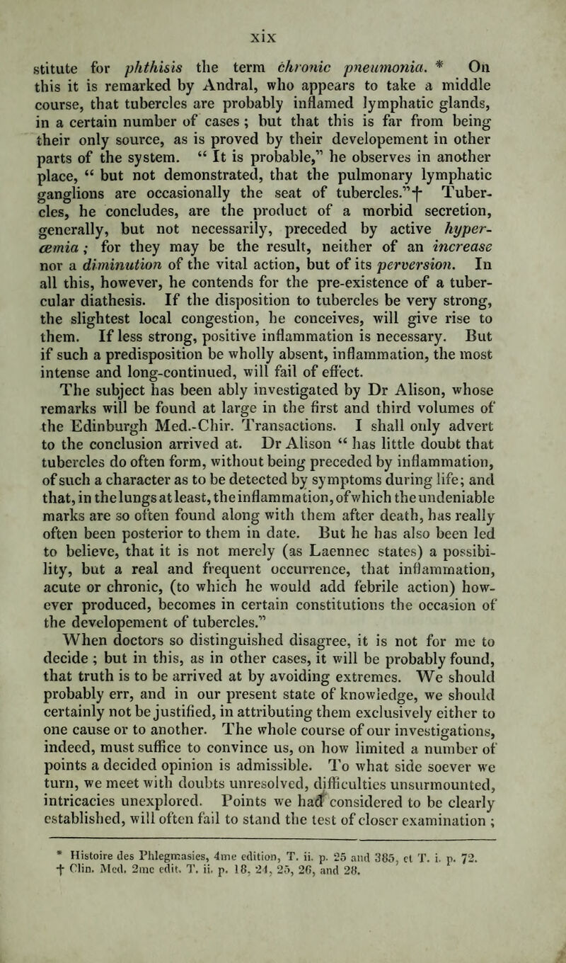 stitute for phthisis the term chronic pneumonia. * On this it is remarked by Andral, who appears to take a middle course, that tubercles are probably inflamed lymphatic glands, in a certain number of cases ; but that this is far from being their only source, as is proved by their developement in other parts of the system. “ It is probable,” he observes in another place, “ but not demonstrated, that the pulmonary lymphatic ganglions are occasionally the seat of tubercles.”-f- Tuber¬ cles, he concludes, are the product of a morbid secretion, generally, but not necessarily, preceded by active liyper- cemia ; for they may be the result, neither of an increase nor a diminution of the vital action, but of its perversion. In all this, however, he contends for the pre-existence of a tuber¬ cular diathesis. If the disposition to tubercles be very strong, the slightest local congestion, he conceives, will give rise to them. If less strong, positive inflammation is necessary. But if such a predisposition be wholly absent, inflammation, the most intense and long-continued, will fail of effect. The subject has been ably investigated by Dr Alison, whose remarks will be found at large in the first and third volumes of the Edinburgh Med.-Chir. Transactions. I shall oidy advert to the conclusion arrived at. Dr Alison “ has little doubt that tubercles do often form, without being preceded by inflammation, of such a character as to be detected by symptoms during life; and that, in the lungs at least, the inflam ma tion, of which the undeniable marks are so often found along with them after death, has really often been posterior to them in date. But he has also been led to believe, that it is not merely (as Laennec states) a possibi¬ lity, but a real and frequent occurrence, that inflammation, acute or chronic, (to which he would add febrile action) how¬ ever produced, becomes in certain constitutions the occasion of the developement of tubercles.” When doctors so distinguished disagree, it is not for me to decide ; but in this, as in other cases, it will be probably found, that truth is to be arrived at by avoiding extremes. We should probably err, and in our present state of knowledge, we should certainly not be justified, in attributing them exclusively either to one cause or to another. The whole course of our investigations, indeed, must suffice to convince us, on how limited a number of points a decided opinion is admissible. To what side soever we turn, we meet with doubts unresolved, difficulties unsurmounted, intricacies unexplored. Points we haff considered to be clearly established, will often fail to stand the test of closer examination ; * Histoire des Phlegrr.asies, 4me edition, T. ii. p. 25 and 385, et T. i. p. 72. •f Clin, Med. 2mc edit. T. ii. p. 18, 24, 25, 26, and 28.