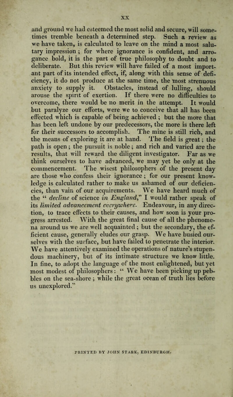 and ground we had esteemed the most solid and secure, will some¬ times tremble beneath a determined step. Such a review as we have taken, is calculated to leave on the mind a most salu¬ tary impression ; for where ignorance is confident, and arro¬ gance bold, it is the part of true philosophy to doubt and to deliberate. But this review will have failed of a most import¬ ant part of its intended effect, if, along with this sense of defi¬ ciency, it do not produce at the same time, the most strenuous anxiety to supply it. Obstacles, instead of lulling, should arouse the spirit of exertion. If there were no difficulties to overcome, there w'ould be no merit in the attempt. It would but paralyze our efforts, were we to conceive that all has been effected which is capable of being achieved ; but the more that has been left undone by our predecessors, the more is there left for their successors to accomplish. The mine is still rich, and the means of exploring it are at hand. The field is great; the path is open; the pursuit is noble; and rich and varied are the results, that will reward the diligent investigator. Far as we think ourselves to have advanced, we may yet be only at the commencement. The wisest philosophers of the present day are those who confess their ignorance; for our present know¬ ledge is calculated rather to make us ashamed of our deficien¬ cies, than vain of our acquirements. We have heard much of the “ decline of science in England,” I would rather speak of its limited advancement everywhere. Endeavour, in any direc¬ tion, to trace effects to their causes, and how soon is your pro¬ gress arrested. With the great final cause of all the phenome¬ na around us we are well acquainted ; but the secondary, the ef¬ ficient cause, generally eludes our grasp. We have busied our¬ selves with the surface, but have failed to penetrate the interior. We have attentively examined the operations of nature’s stupen¬ dous machinery, but of its intimate structure we know little. In fine, to adopt the language of the most enlightened, but yet most modest of philosophers : “ We have been picking up peb¬ bles on the sea-shore ; while the great ocean of truth lies before us unexplored.” PRINTED BY JOHN STARK, EDINBURGH.