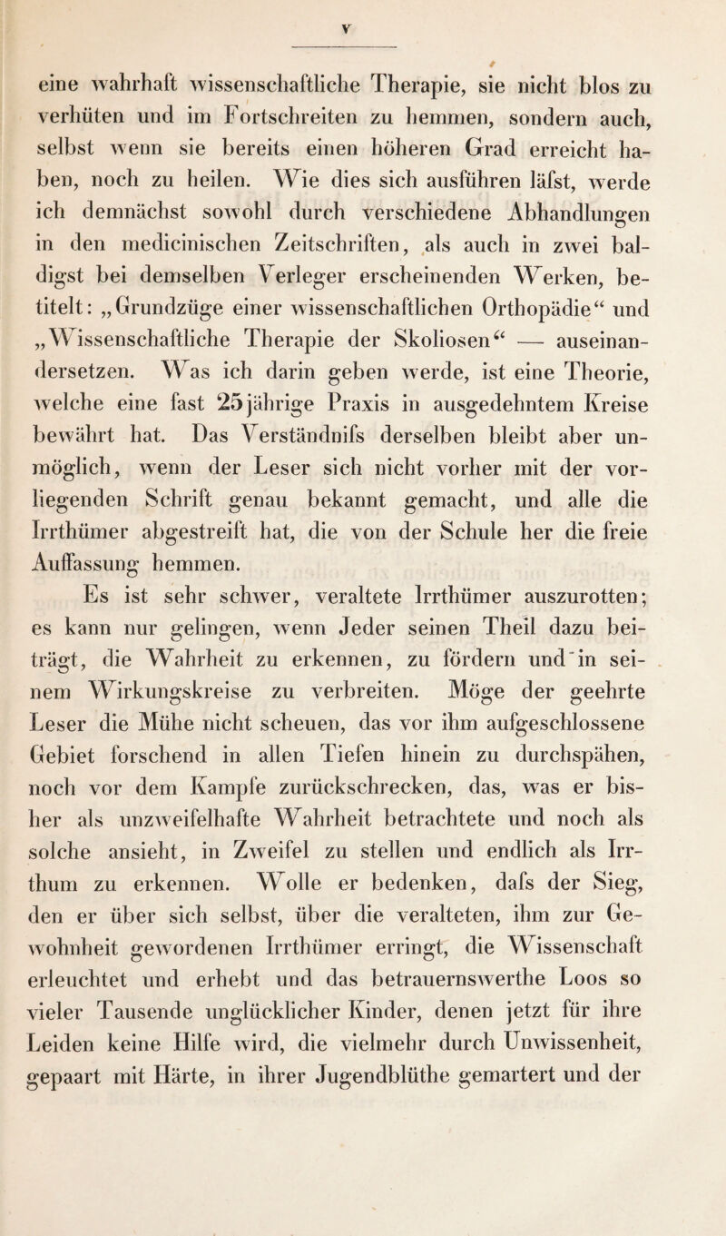 eine wahrhaft wissenschaftliche Therapie, sie nicht blos zu verhüten und im Fortschreiten zu hemmen, sondern auch, selbst wenn sie bereits einen höheren Grad erreicht ha¬ ben, noch zu heilen. Wie dies sich ausführen läfst, werde ich demnächst sowohl durch verschiedene Abhandlungen in den medicinischen Zeitschriften, als auch in zwei bal¬ digst bei demselben Verleger erscheinenden Werken, be¬ titelt: „Grundzüge einer wissenschaftlichen Orthopädie“ und „Wissenschaftliche Therapie der Skoliosen“ — auseinan¬ dersetzen. Was ich darin geben werde, ist eine Theorie, welche eine fast 25 jährige Praxis in ausgedehntem Kreise bewährt hat. Das Verständnifs derselben bleibt aber un¬ möglich, wenn der Leser sich nicht vorher mit der vor¬ liegenden Schrift genau bekannt gemacht, und alle die Irrthiimer abgestreift hat, die von der Schule her die freie Auffassung hemmen. Es ist sehr schwer, veraltete lrrthümer auszurotten; es kann nur gelingen, wenn Jeder seinen Theil dazu bei¬ trägt, die Wahrheit zu erkennen, zu fördern und in sei¬ nem Wirkungskreise zu verbreiten. Möge der geehrte Leser die Mühe nicht scheuen, das vor ihm aufgeschlossene Gebiet forschend in allen Tiefen hinein zu durchspähen, noch vor dem Kampfe zurückschrecken, das, was er bis¬ her als unzweifelhafte WTahrheit betrachtete und noch als solche ansieht, in Zweifel zu stellen und endlich als Irr¬ thum zu erkennen. Wolle er bedenken, dafs der Sieg, den er über sich selbst, über die veralteten, ihm zur Ge¬ wohnheit gewordenen lrrthümer erringt, die Wissenschaft erleuchtet und erhebt und das betrauernswerthe Loos so vieler Tausende unglücklicher Kinder, denen jetzt für ihre Leiden keine Hilfe wird, die vielmehr durch Unwissenheit, gepaart mit Härte, in ihrer Jugendblüthe gemartert und der