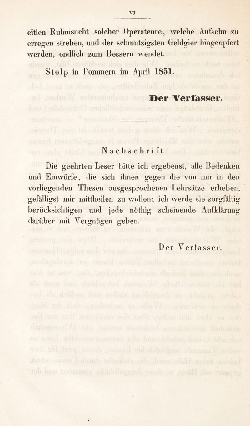 eitlen Ruhmsucht solcher Operateure, welche Aufsehn zu erregen streben, und der schmutzigsten Geldgier hingeopfert werden, endlich zum Bessern wendet. Stolp in Pommern im April 1851. Her Verfasser. N ach schrift. Die geehrten Leser bitte ich ergebenst, alle Bedenken und Einwürfe, die sich ihnen gegen die von mir in den vorliegenden Thesen ausgesprochenen Lehrsätze erheben, gefälligst mir mittheilen zu wollen; ich werde sie sorgfältig berücksichtigen und jede nöthig scheinende Aufklärung darüber mit Vergnügen geben. Der Verfasser.