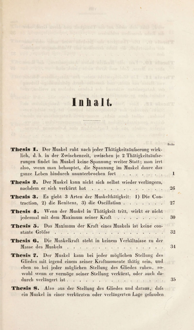 \ Inhalt. Seite Thesis 1. Der Muskel ruht nach jeder Thätigkeitsäufserung wirk¬ lich, d. h. in der Zwischenzeit, zwischen je 2 Thätigkeitsäufse- rungen findet im Muskel keine Spannung weiter Statt; man irrt also, wenn man behauptet, die Spannung im Muskel daure das ganze Leben hindurch ununterbrochen fort. 1 Thesis 2, D er Muskel kann nicht sich selbst wieder verlängern, nachdem er sich verkürzt hat.26 Thesis 3. Es giebt 3 Arten der Muskeltbätigkeit: 1) Die Con- traction, 2) die Renitenz, 3) die Oscillation.27 Thesis 4. Wenn der Muskel in Thätigkeit tritt, wirkt er nicht jedesmal mit dem Maximum seiner Kraft.30 Thesis 5. Das Maximum der Kraft eines Muskels ist keine con- stante Gröfse.32 Thesis 6* Die Muskelkraft steht in keinem Verhältnisse zu der Masse des Muskels.34 Thesis D er Muskel kann hei jeder möglichen Stellung des Gliedes mit irgend einem seiner Kraftmomente thätig sein, und eben so bei jeder möglichen Stellung des Gliedes ruhen, so¬ wohl wenn er vermöge seiner Stellung verkürzt, oder auch da¬ durch verlängert ist.35 Thesis 8. Also aus der Stellung des Gliedes und daraus, dafs ein Muskel in einer verkürzten oder verlängerten Lage gefunden