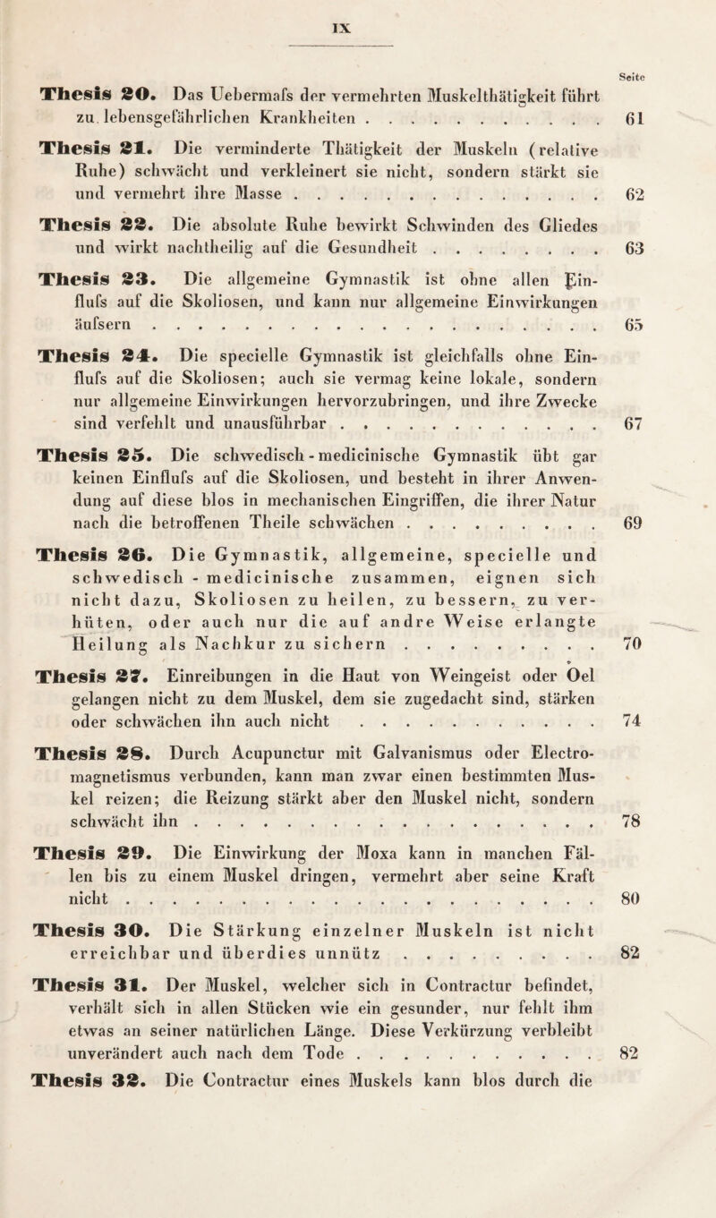 Seite Thesis SO. Das Uebermafs der vermehrten Muskelthätigkeit führt zu. lebensgefährlichen Krankheiten.61 Thesis 31. Die verminderte Thätigkeit der Muskeln (relative Ruhe) schwächt und verkleinert sie nicht, sondern stärkt sie und vermehrt ihre Masse.62 Thesis 33. D ie absolute Ruhe bewirkt Schwinden des Gliedes und wirkt nachtheilig auf die Gesundheit.63 Thesis 33. Die allgemeine Gymnastik ist ohne allen Jun- flufs auf die Skoliosen, und kann nur allgemeine Einwirkungen äufsern.65 Thesis 341. Die specielle Gymnastik ist gleichfalls ohne Ein- flufs auf die Skoliosen; auch sie vermag keine lokale, sondern nur allgemeine Einwirkungen hervorzubringen, und ihre Zwecke sind verfehlt und unausführbar.67 Thesis 35. Die schwedisch - medicinische Gymnastik übt gar keinen Einflufs auf die Skoliosen, und besteht in ihrer Anwen¬ dung auf diese blos in mechanischen Eingriffen, die ihrer Natur nach die betroffenen Theile schwächen.69 Thesis 36. Die Gymnastik, allgemeine, specielle und schwedisch - medicinische zusammen, eignen sich nicht dazu, Skoliosen zu heilen, zu bessern, zu ver¬ hüten, oder auch nur die auf andre Weise erlangte Heilung als Nachkur zu sichern.70 Thesis 37. Einreibungen in die Haut von Weingeist oder Oel gelangen nicht zu dem Muskel, dem sie zugedacht sind, stärken oder schwächen ihn auch nicht .74 Thesis 38. Durch Acupunctur mit Galvanismus oder Electro- magnetismus verbunden, kann man zwar einen bestimmten Mus¬ kel reizen; die Reizung stärkt aber den Muskel nicht, sondern schwächt ihn.78 Thesis 39. Die Einwirkung der Moxa kann in manchen Fäl¬ len bis zu einem Muskel dringen, vermehrt aber seine Kraft nicht.80 Thesis 30. Die Stärkung einzelner Muskeln ist nicht er reich bar und überdies unnütz.82 Thesis 31. Der Muskel, welcher sich in Contractur befindet, verhält sich in allen Stücken wie ein gesunder, nur fehlt ihm etwas an seiner natürlichen Länge. Diese Verkürzung verbleibt unverändert auch nach dem Tode. Thesis 33. D ie Contractur eines Muskels kann blos durch die 82