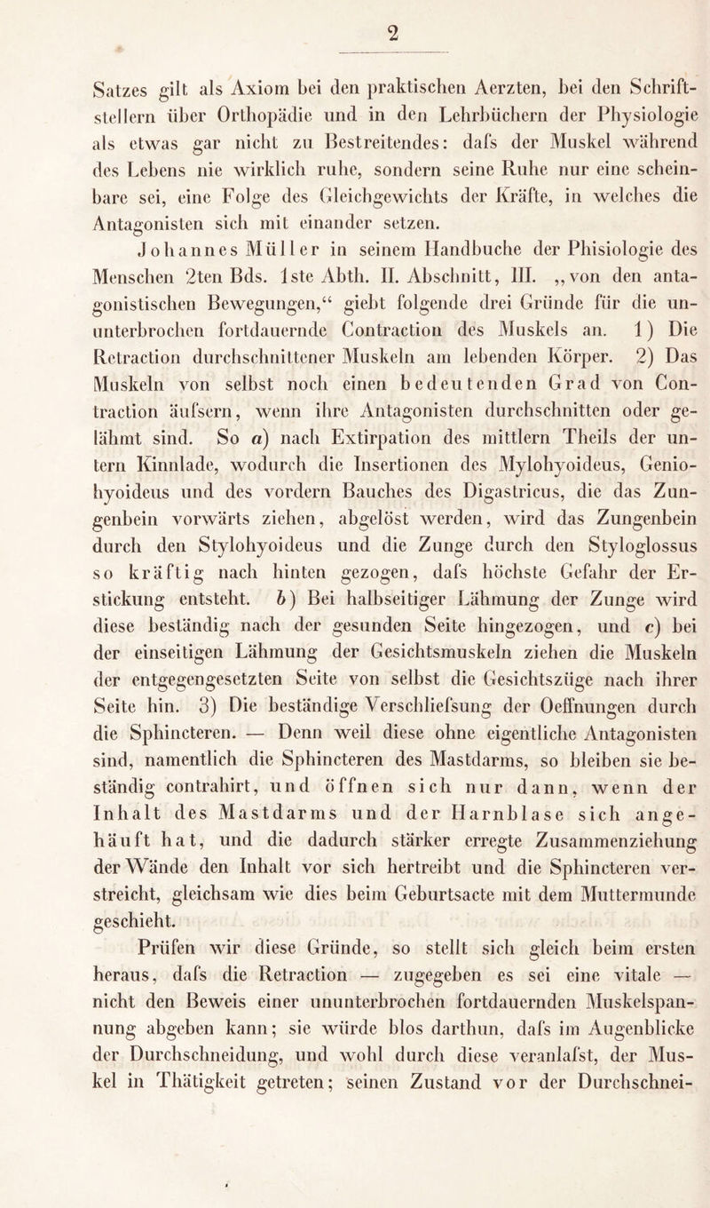 Satzes gilt als Axiom bei den praktischen Aerzten, bei den Schrift¬ stellern über Orthopädie und in den Lehrbüchern der Physiologie als etwas gar nicht zu Bestreitendes: dafs der Muskel während des Lehens nie wirklich ruhe, sondern seine Ruhe nur eine schein¬ bare sei, eine Folge des Gleichgewichts der Kräfte, in welches die Antagonisten sich mit einander setzen. Johannes Müller in seinem Handhuche der Phisiologie des Menschen 2ten Bds. lste Abth. II. Abschnitt, III. „von den anta¬ gonistischen Bewegungen,“ giebt folgende drei Gründe für die un¬ unterbrochen fortdauernde Contraction des Muskels an. 1) Die Rctraction durchschnittener Muskeln am lebenden Körper. 2) Das Muskeln von selbst noch einen bedeutenden Grad von Con¬ traction äufsern, wenn ihre Antagonisten durchschnitten oder ge¬ lähmt sind. So «) nach Extirpation des mittlern Theils der un¬ tern Kinnlade, wodurch die Insertionen des Mylohyoideus, Genio- hyoideus und des vordem Bauches des Digastricus, die das Zun¬ genbein vorwärts ziehen, abgelöst werden, wird das Zungenbein durch den Stylohyoicleus und die Zunge durch den Styloglossus so kräftig nach hinten gezogen, dafs höchste Gefahr der Er¬ stickung entsteht, b) Bei halbseitiger Lähmung der Zunge wird diese beständig nach der gesunden Seite hingezogen, und c) bei der einseitigen Lähmung der Gesichtsmuskeln ziehen die Muskeln der entgegengesetzten Seite von selbst die Gesichtszüge nach ihrer Seite hin. 3) Die beständige Verschliefsung der Oeffnungen durch die Sphincteren. — Denn weil diese ohne eigentliche Antagonisten sind, namentlich die Sphincteren des Mastdarms, so bleiben sie be¬ ständig contrabirt, und öffnen sich nur dann, wenn der Inhalt des Mastdarms und der Harnblase sich ange¬ häuft hat, und die dadurch stärker erregte Zusammenziehung der Wände den Inhalt vor sich hertreibt und die Sphincteren ver¬ streicht, gleichsam wie dies beim Geburtsacte mit dem Muttermunde geschieht. Prüfen wir diese Gründe, so stellt sich gleich beim ersten heraus, dafs die Retraction — zugegeben es sei eine vitale — nicht den Beweis einer ununterbrochen fortdauernden Muskelspan¬ nung abgeben kann; sie würde blos darthun, dafs im Augenblicke der Durchschneidung, und wohl durch diese veranlafst, der Mus¬ kel in Thätigkeit getreten; seinen Zustand vor der Durchschnei-