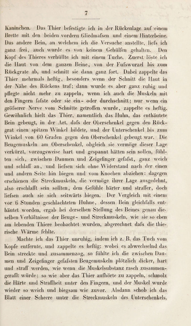 Kaninchen. Das Thier befestigte ich in der Rückenlage auf einem Brette mit den beiden vordem GJiedmafsen und einem Hinterbeine. Das andere Bein, an welchem ich die Versuche anstellte, liefs ich ganz frei, auch wurde es von keinem Gehülfen gehalten. Den Kopf des Thieres verhüllte ich mit einem Tuche. Zuerst löste ich die Haut von dem ganzen Beine, von der Fufswurzel bis zum Rückgrate ab, und schnitt sie dann ganz fort. Dabei zappelte das Thier mehrmals heftig, besonders wenn der Schnitt die Haut in der Nähe des Rückens traf; dann wurde es aber ganz ruhig und pflegte nicht mehr zu zappeln, wenn ich auch die Muskeln mit den Fingern fafste oder sie ein- oder durchschnitt; nur wenn ein gröfserer Nerve vom Schnitte getroffen wurde, zappelte es heftig. Gewöhnlich hielt das Thier, namentlich das Huhn, das enthäutete Bein gebeugt, in der Art, dafs der Oberschenkel gegen den Rück¬ grat einen spitzen Winkel bildete, und der Unterschenkel bis zum Winkel von 60 Graden gegen den Oberschenkel gebeugt war. Die Beugemuskeln am Oberschenkel, obgleich sie vermöge dieser Lage verkürzt, vorzugsweise hart und gespannt hätten sein sollen, fühl¬ ten sich, zwischen Daumen und Zeigefinger gefafst, ganz weich und schlaff an, und liefsen sich ohne Widerstand nach der einen und andern Seite hin biegen und vom Knochen abziehen; dagegen erschienen die Streckmuskeln, die vermöge ihrer Lage ausgedehnt, also erschlafft sein sollten, dem Gefühle härter und straffer, doch liefsen auch sie sich seitwärts biegen. Der Vergleich mit einem vor 6 Stunden geschlachteten Huhne, dessen Bein gleichfalls ent¬ häutet worden, ergab hei derselben Stellung des Beines genau die¬ selben Verhältnisse der Beuge- und Streckmuskeln, wie sie so eben am lebenden Thiere beobachtet wurden, abgerechnet dafs die thie- rische Wärme fehlte. Machte ich das Thier unruhig, indem ich z. B. das Tuch vom Kopfe entfernte, und zappelte es heftig; wobei es abwechselnd das Bein streckte und zusammenzog, so fühlte ich die zwischen Dau¬ men und Zeigefinger gefafsten Beugemuskeln plötzlich dicker, hart und straff werden, wie wenn die Muskelsubstanz rasch zusammen¬ gerafft würde; so wie aber das Thier aufhörte zu zappeln, schmolz die Härte und Straffheit unter den Fingern, und der Muskel wurde wieder so weich und biegsam wie zuvor. Alsdann schob ich das Blatt einer Scheere unter die Streckmuskeln des Unterschenkels,