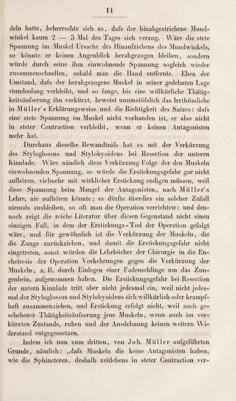 dein hatte, beherrschte sich so, dafs der hinabgestrichene Mund- winkel kaum 2 — 3 Mal des Tages sich verzog. Wäre die stete Spannung im Muskel Ursache des Hinaufziehens des Mundwinkels, so könnte er keinen Augenblick herabgezogen bleiben, sondern würde durch seine ihm einwohnende Spannung sogleich wieder zusammenschnellen, sobald man die Hand entfernte. Eben der Umstand, dafs der herabgezogene Muskel in seiner gedehnten Lage stundenlang verbleibt, und so lange, bis eine willkürliche Thätig- keitsäufserung ihn verkürzt, beweist unumstöfslich das Irrthümliche in Müller’s Erklärungsweise und die Richtigkeit des Satzes: dafs eine stete Spannung im Muskel nicht vorhanden ist, er also nicht in steter Contraction verbleibt, wenn er keinen Antagonisten mehr hat. Durchaus dieselbe Bewandtnifs hat es mit der Verkürzung des Styloglossus und Stylohyoideus bei Resection der unteren Kinnlade. Wäre nämlich diese Verkürzung Folge der den Muskeln einwohnenden Spannung, so würde die Erstickungsgefahr gar nicht aufhören, vielmehr mit wirklicher Erstickung endigen müssen, weil diese Spannung beim Mangel der Antagonisten, nach Müller’s Lehre, nie aufhören könnte; es dürfte überdies ein solcher Zufall niemals ausbleiben, so oft man die Operation verrichtete; und den¬ noch zeigt die reiche Literatur über diesen Gegenstand nicht einen einzigen Fall, in dem der Erstickungs - Tod der Operation gefolgt wäre, und für gewöhnlich ist die Verkürzung der Muskeln, die die Zunge zurückziehen, und damit die Erstickungsgefahr nicht eingetreten, sonst würden die Lehrbücher der Chirurgie in die En- cheiresis der Operation Vorkehrungen gegen die Verkürzung der Muskeln, z, B, durch Einlegen einer Fadenschlinge um das Zun¬ genbein, aufgenommen haben. Die Erstickungsgefahr bei Resection der untern Kinnlade tritt aber nicht jedesmal ein, weil nicht jedes¬ mal der Styloglossus und S tylohyoideus sich willkürlich oder krampf¬ haft zusammenziehen, und Erstickung erfolgt nicht, weil nach ge¬ schehener Thätigkeitsäufserung jene Muskeln, wenn auch im ver¬ kürzten Zustande, ruhen und der Ausdehnung keinen weitern Wi¬ derstand entgegensetzen. Indem ich nun zum dritten, von Joh. Müller aufgeführten Grunde, nämlich: „dafs Muskeln die keine Antagonisten haben, wie die Sphincteren, deshalb zeitlebens in steter Contraction ver-