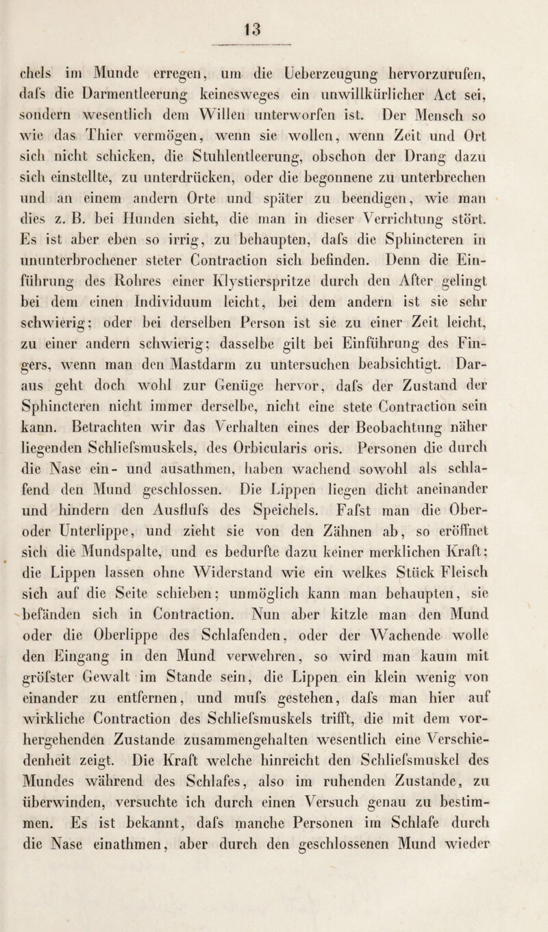 chels im Munde erregen, um die Ucberzeugung hervorzurufen, dafs die Darmentleerung keinesweges ein unwillkürlicher Act sei, sondern wesentlich dem Willen unterworfen ist. Der Mensch so wie das Thier vermögen, wenn sie wollen, wenn Zeit und Ort sich nicht schicken, die Stuhlentleerung, obschon der Drang dazu sich einstellte, zu unterdrücken, oder die begonnene zu unterbrechen und an einem andern Orte und später zu beendigen, wie man dies z. B. bei Hunden sieht, die man in dieser Verrichtung stört. Es ist aber eben so irrig, zu behaupten, dafs die Sphincteren in ununterbrochener steter Contraction sich befinden. Denn die Ein¬ führung des Rohres einer Klystierspritze durch den After gelingt bei dem einen Individuum leicht, hei dem andern ist sie sehr schwierig; oder hei derselben Person ist sie zu einer Zeit leicht, zu einer andern schwierig; dasselbe gilt hei Einführung des Fin¬ gers, wenn man den Mastdarm zu untersuchen beabsichtigt. Dar¬ aus geht doch wohl zur Genüge hervor, dafs der Zustand der Sphincteren nicht immer derselbe, nicht eine stete Contraction sein kann. Betrachten wir das Verhalten eines der Beobachtung näher liegenden Schliefsmuskels, des Orbicularis oris. Personen die durch die Nase ein- und ausathmen, haben wachend sowohl als schla¬ fend den Mund geschlossen. Die Lippen liegen dicht aneinander und hindern den Ausflufs des Speichels. Fafst man die Ober¬ oder Unterlippe, und zieht sie von den Zähnen ab, so eröffnet sich die Mundspalte, und es bedurfte dazu keiner merklichen Kraft; die Lippen lassen ohne Widerstand wie ein welkes Stück Fleisch sich auf die Seite schieben; unmöglich kann man behaupten, sie befänden sich in Contraction. Nun aber kitzle man den Mund oder die Oberlippe des Schlafenden, oder der Wachende wolle den Eingang in den Mund verwehren, so wird man kaum mit gröfster Gewalt im Stande sein, die Lippen ein klein wenig von einander zu entfernen, und mufs gestehen, dafs man hier auf wirkliche Contraction des Schliefsmuskels trifft, die mit dem vor¬ hergehenden Zustande zusammengehalten wesentlich eine Verschie¬ denheit zeigt. Die Kraft welche hinreicht den Schliefsmuskel des Mundes während des Schlafes, also im ruhenden Zustande, zu überwinden, versuchte ich durch einen Versuch genau zu bestim¬ men. Es ist bekannt, dafs manche Personen im Schlafe durch die Nase einathmen, aber durch den geschlossenen Mund wieder