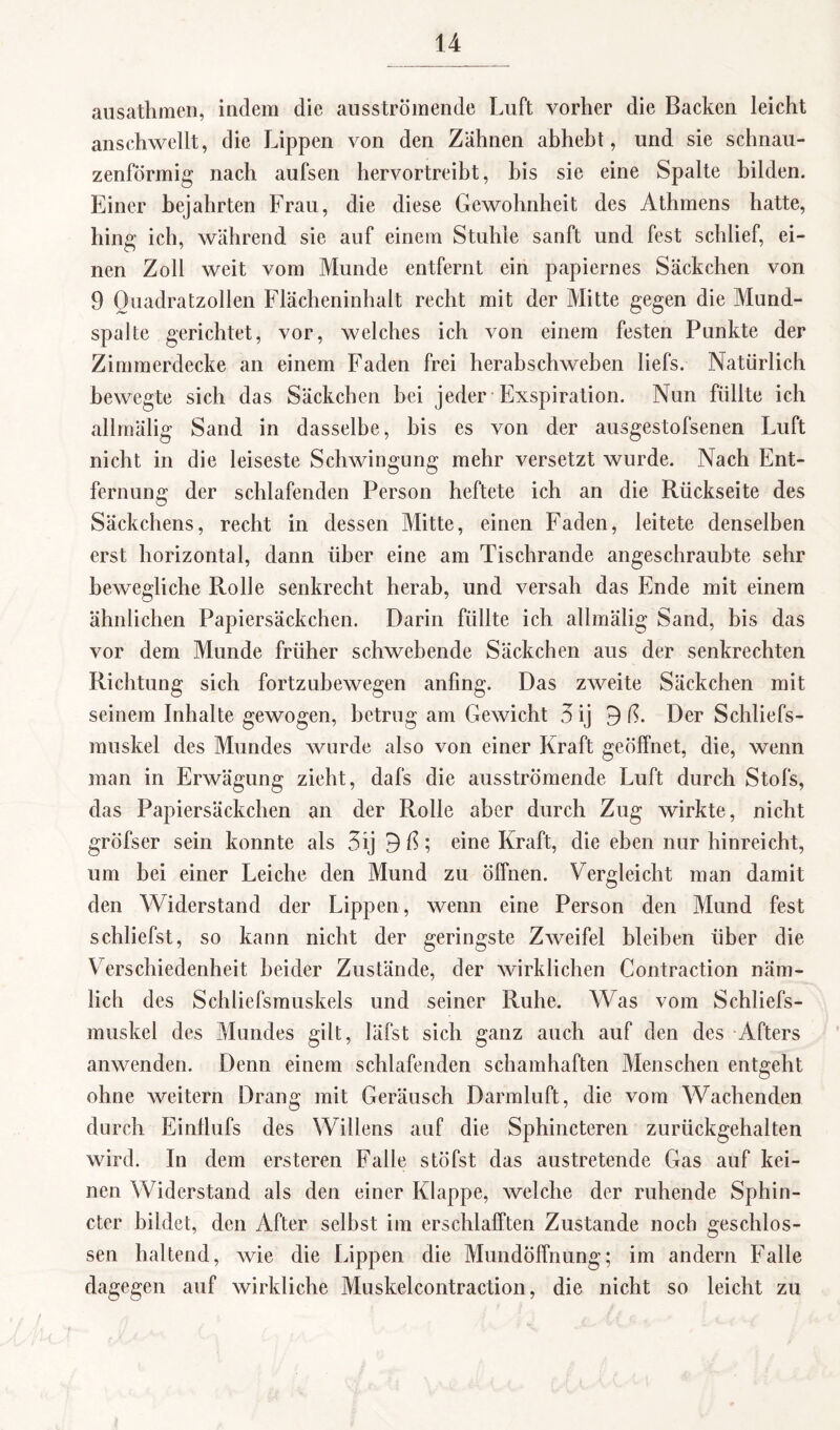 ausathmen, indem die ausströmende Luft vorher die Backen leicht anschwellt, die Lippen von den Zähnen abhebt, und sie schnau¬ zenförmig nach aufsen hervortreiht, bis sie eine Spalte bilden. Einer bejahrten Frau, die diese Gewohnheit des Athmens hatte, hing ich, während sic auf einem Stuhle sanft und fest schlief, ei¬ nen Zoll weit vom Munde entfernt ein papiernes Säckchen von 9 Quadratzollen Flächeninhalt recht mit der Mitte gegen die Mund- spahe gerichtet, vor, welches ich von einem festen Punkte der Zimmerdecke an einem Faden frei herabschweben liefs. Natürlich bewegte sich das Säckchen hei jeder Exspiration. Nun füllte ich allmälig Sand in dasselbe, bis es von der ausgestofsenen Luft nicht in die leiseste Schwingung mehr versetzt wurde. Nach Ent¬ fernung der schlafenden Person heftete ich an die Rückseite des Säckchens, recht in dessen Mitte, einen Faden, leitete denselben erst horizontal, dann über eine am Tischrande angeschraubte sehr bewegliche Rolle senkrecht herab, und versah das Ende mit einem ähnlichen Papiersäckchen. Darin füllte ich allmälig Sand, bis das vor dem Munde früher schwebende Säckchen aus der senkrechten Richtung sich fortzubewegen anfing. Das zweite Säckchen mit seinem Inhalte gewogen, betrug am Gewicht 3 ij 9 ß. Der Schliefs- muskel des Mundes wurde also von einer Kraft geöffnet, die, wenn man in Erwägung zieht, dafs die ausströmende Luft durch Stofs, das Papiersäckchen an der Rolle aber durch Zug wirkte, nicht gröfser sein konnte als 3ij 9 ß; eine Kraft, die eben nur hinreicht, um bei einer Leiche den Mund zu öffnen. Vergleicht man damit den Widerstand der Lippen, wenn eine Person den Mund fest schliefst, so kann nicht der geringste Zweifel bleiben über die Verschiedenheit beider Zustände, der wirklichen Contraction näm¬ lich des Schliefsmuskels und seiner Ruhe. Was vom Schliefs- muskel des Mundes gilt, läfst sich ganz auch auf den des Afters anwenden. Denn einem schlafenden schamhaften Menschen entgeht ohne weitern Drang mit Geräusch Darmluft, die vom Wachenden durch Einflufs des Wüllens auf die Sphincteren zurückgehalten wird. In dem ersteren Falle stöfst das austretende Gas auf kei¬ nen Widerstand als den einer Klappe, welche der ruhende Sphin- cter bildet, den After selbst im erschlafften Zustande noch geschlos¬ sen haltend, wie die Lippen die Mundöffnung; im andern Falle dagegen auf wirkliche Muskelcontraction, die nicht so leicht zu