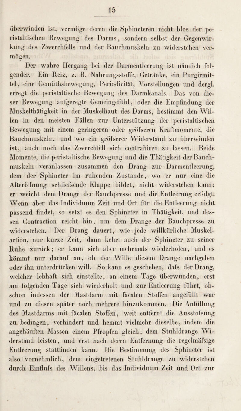 überwinden ist, vermöge deren die Sphincteren nicht blos der pe¬ ristaltischen Bewegung des Darms, sondern selbst der Gegenwir¬ kung des Zwerchfells und der Bauchmuskeln zu widerstehen ver¬ mögen. Der wahre Hergang bei der Darmentleerung ist nämlich fol¬ gender. Ein Reiz, z. B. Nahrungs Stoffe, Getränke, ein Purgirmit- tel, eine Gemütsbewegung, Periodicität, Vorstellungen und dergl. erregt die peristaltische Bewegung des Darmkanals. Das von die¬ ser Bewegung aufgeregte Gemeingefühl, oder die Empfindung der Muskelthätigkeit in der Muskelhaut des Darms, bestimmt den Wil¬ len in den meisten Fällen zur Unterstützung der peristaltischen Bewegung mit einem geringeren oder gröfseren Kraftmomente, die Bauchmuskeln, und wo ein gröfserer Widerstand zu überwinden ist, auch noch das Zwerchfell sich contrahiren zu lassen. Beide Momente, die peristaltische Bewegung und die Thätigkeit der Bauch¬ muskeln veranlassen zusammen den Drang zur Darmentleerung, dem der Sphincter im ruhenden Zustande, wo er nur eine die Afteröffnung schliefsende Klappe bildet, nicht widerstehen kann; er weicht dem Drange der Bauchpresse und die Entleerung erfolgt. Wenn aber das Individuum Zeit und Ort für die Entleerung nicht passend findet, so setzt es den Sphincter in Thätigkeit, und des¬ sen Contraction reicht hin, um dem Drange der Bauchpresse zu widerstehen. Der Drang dauert, wie jede willkürliche Muskel¬ action, nur kurze Zeit, dann kehrt auch der Sphincter zu seiner Ruhe zurück; er kann sich aber mehrmals wiederholen, und es kömmt nur darauf an, ob der Wille diesem Drange nacbgeben oder ihn unterdrücken will. So kann es geschehen, dafs der Drang, welcher lebhaft sich einstellte, an einem Tage überwunden, erst am folgenden Tage sich wiederholt und zur Entleerung führt, ob¬ schon indessen der Mastdarm mit fäcalen Stoffen angefüllt war und zu diesen später noch mehrere hinzukommen. Die Anfüllung des Mastdarms mit fäcalen Stoffen, weit entfernt die Ausstofsung zu bedingen, verhindert und hemmt vielmehr dieselbe, indem die angehäuften Massen einem Pfropfen gleich, dem Stuhldrange Wi¬ derstand leisten, und erst nach deren Entfernung die regelmäfsige Entleerung stattfinden kann. Die Bestimmung des Sphincter ist also vornehmlich, dem eingetretenen Stuhldrange zu widerstehen durch Einflufs des Willens, bis das Individuum Zeit und Ort zur