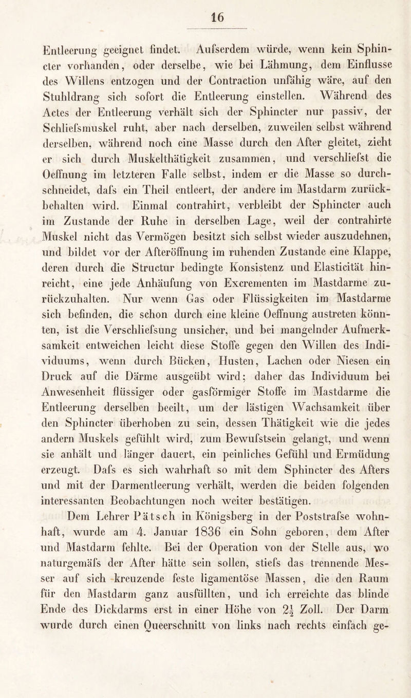 Entleerung geeignet findet. Aufserdem würde, wenn kein Sphin- cter vorhanden, oder derselbe, wie bei Lähmung, dem Einflüsse des Willens entzogen und der Contraction unfähig wäre, auf den Stuhldrang sich sofort die Entleerung einstellen. Während des Actes der Entleerung verhält sich der Sphincter nur passiv, der Schliefsmuskel ruht, aber nach derselben, zuweilen selbst während derselben, während noch eine Masse durch den After gleitet, zieht er sich durch Muskelthätigkeit zusammen, und verschliefst die Oeflnung im letzteren Falle selbst, indem er die Masse so durch¬ schneidet, dafs ein Theil entleert, der andere im Mastdarm zurück¬ behalten wird. Einmal contrahirt, verbleibt der Sphincter auch im Zustande der Ruhe in derselben Lage, weil der contrahirte Muskel nicht das Vermögen besitzt sich selbst wieder auszudehnen, und bildet vor der Afteröffnung im ruhenden Zustande eine Klappe, deren durch die Structur bedingte Konsistenz und Elasticität hin¬ reicht, eine jede Anhäufung von Excrementen im Mastdarme zu¬ rückzuhalten. Nur wenn Gas oder Flüssigkeiten im Mastdarme sich befinden, die schon durch eine kleine Oeflnung austreten könn¬ ten, ist die Verschliefsung unsicher, und bei mangelnder Aufmerk¬ samkeit entweichen leicht diese Stoffe gegen den Willen des Indi¬ viduums, wenn durch Bücken, Husten, Lachen oder Niesen ein Druck auf die Därme ausgeübt wird; daher das Individuum bei Anwesenheit flüssiger oder gasförmiger Stoffe im Mastdarme die Entleerung derselben beeilt, um der lästigen Wachsamkeit über den Sphincter überhoben zu sein, dessen Thätigkeit wie die jedes andern Muskels gefühlt wird, zum Bewufstsein gelangt, und wenn sie anhält und länger dauert, ein peinliches Gefühl und Ermüdung erzeugt. Dafs es sich wahrhaft so mit dem Sphincter des Afters und mit der Darmentleerung verhält, werden die beiden folgenden interessanten Beobachtungen noch weiter bestätigen. Dem Lehrer Pätsch in Königsberg in der Poststrafse wohn¬ haft, wurde am 4. Januar 1836 ein Sohn geboren, dem After und Mastdarm fehlte. Bei der Operation von der Stelle aus, wo naturgemäfs der After hätte sein sollen, stiefs das trennende Mes¬ ser auf sich kreuzende feste ligamentöse Massen, die den Raum für den Mastdarm ganz ausfüllten, und ich erreichte das blinde Ende des Dickdarms erst in einer Höhe von 2\ Zoll. Der Darm wurde durch einen Oueerschnitt von links nach rechts einfach ge-