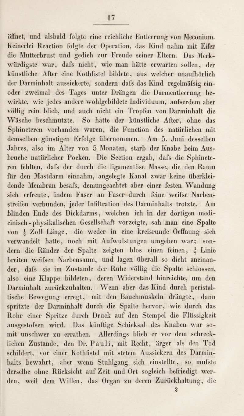 öffnet, and alsbald folgte eine reichliche Entleerung von Meconium. Keinerlei Reaction folgte der Operation, das Kind nahm mit Eifer die Mutterbrust und gedieh zur Freude seiner Eltern. Das Merk¬ würdigste war, dafs nicht, wie man hätte erwarten sollen, der künstliche After eine Kothfistel bildete, aus welcher unaufhörlich der Darminhalt aussiekerte, sondern dafs das Kind regelmäfsig ein- oder zweimal des Tages unter Drängen die Darmentleerung be¬ wirkte, wie jedes andere wohlgebildete Individuum, aufserdem aber völlig rein blieb, und auch nicht ein Tropfen von Darminhalt die Wäsche beschmutzte. So hatte der künstliche After, ohne das Sphincteren vorhanden waren, die Function des natürlichen mit demselben günstigen Erfolge übernommen. Am 5. Juni desselben Jahres, also im Alter von 5 Monaten, starb der Knabe beim Aus¬ bruche natürlicher Pocken. Die Section ergab, dafs die Sphincte¬ ren fehlten, dafs der durch die ligamentöse Masse, die den Raum für den Mastdarm einnahm, angelegte Kanal zwar keine überklei¬ dende Membran besafs, demungeachtet aber einer festen Wandung sich erfreute, indem Faser an Faser durch feine weifse Narben¬ streifen verbunden, jeder Infiltration des Darminhalts trotzte. Am blinden Ende des Dickdarms, welchen ich in der dortigen medi- cinisch-physikalischen Gesellschaft vorzeigte, sah man eine Spalte von | Zoll Länge, die weder in eine kreisrunde Oeffnung sich verwandelt hatte, noch mit Aufwulstungen umgeben war; son¬ dern die Ränder der Spalte zeigten blos einen feinen, \ Linie breiten weifsen Narbensaum, und lagen überall so dicht aneinan¬ der, dafs sie im Zustande der Ruhe völlig die Spalte schlossen, also eine Klappe bildeten, deren Widerstand hinreichte, um den Darminhalt zurückzuhalten. Wenn aber das Kind durch peristal¬ tische Bewegung erregt, mit den Bauchmuskeln drängte, dann spritzte der Darminhalt durch die Spalte hervor, wie durch das Rohr einer Spritze durch Druck auf den Stempel die Flüssigkeit ausgestofsen wird. Das künftige Schicksal des Knaben war so¬ mit unschwer zu errathen. Allerdings blieb er vor dem schreck¬ lichen Zustande, den Dr. Pauli, mit Recht, ärger als den Tod schildert, vor einer Kothfistel mit stetem Aussiekern des Darmin¬ halts bewahrt, aber wenn Stuhlgang sich einstellte, so mufstc derselbe ohne Rücksicht auf Zeit und Ort sogleich befriedigt wer¬ den, weil dem Willen, das Organ zu deren Zurückhaltung, die 2