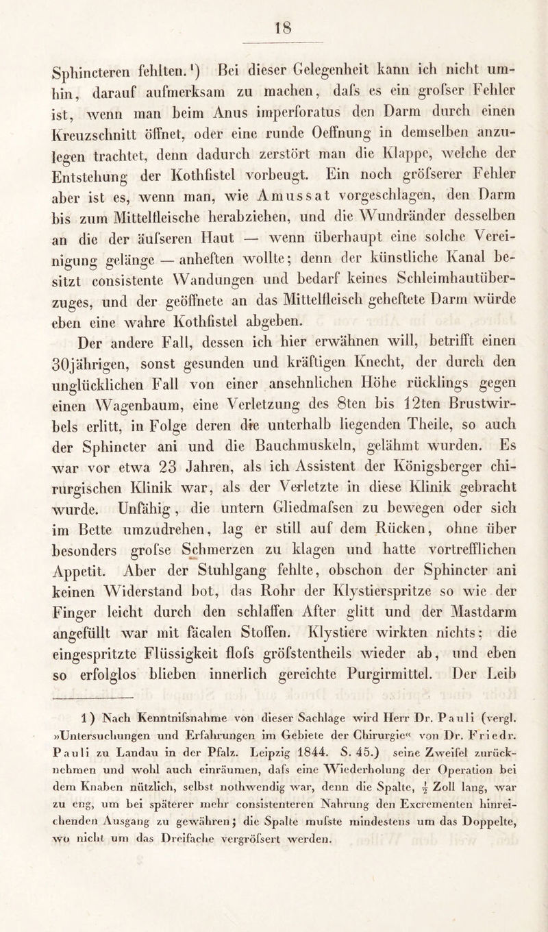 Sphincteren fehlten.l) Bei dieser Gelegenheit kann ich nicht um¬ hin, darauf aufmerksam zu machen, dafs es ein grofser Fehler ist, wenn man beim Anus imperforatus den Darm durch einen Kreuzschnitt öffnet, oder eine runde Oeffnung in demselben anzu¬ legen trachtet, denn dadurch zerstört man die Klappe, welche der Entstehung der Kothfistel vorbeugt. Ein noch gröfserer Fehler aber ist es, wenn man, wie Amussat vorgeschlagen, den Darm bis zum Mittelfleische herabziehen, und die Wundränder desselben an die der äufseren Haut — wenn überhaupt eine solche Verei¬ nigung gelänge — anheften wollte; denn der künstliche Kanal be¬ sitzt consistente Wandungen und bedarf keines Schleimhautüber¬ zuges, und der geöffnete an das Mittelfleisch geheftete Darm würde eben eine wahre Kothfistel abgeben. Der andere Fall, dessen ich hier erwähnen will, betrifft einen 30jährigen, sonst gesunden und kräftigen Knecht, der durch den unglücklichen Fall von einer ansehnlichen Höhe rücklings gegen einen Wagenbaum, eine Verletzung des 8ten bis 12ten Brustwir¬ bels erlitt, in Folge deren die unterhalb liegenden Theile, so auch der Sphincter ani und die Bauchmuskeln, gelähmt wurden. Es war vor etwa 23 Jahren, als ich Assistent der Königsberger chi¬ rurgischen Klinik war, als der Verletzte in diese Klinik gebracht wurde. Unfähig , die untern Gliedmafsen zu bewegen oder sich im Bette umzudrehen, lag er still auf dem Rücken, ohne über besonders grofse Schmerzen zu klagen und hatte vortrefflichen Appetit. Aber der Stuhlgang fehlte, obschon der Sphincter ani keinen Widerstand bot, das Rohr der Klystierspritze so wie der Finger leicht durch den schlaffen After glitt und der Mastdarm angefüllt war mit fäcalen Stoffen. Klystiere wirkten nichts; die eingespritzte Flüssigkeit flofs gröfstentheils wieder ab, und eben so erfolglos blieben innerlich gereichte Purgirmittel. Der Leib 1) Nach Kenntnifsnahme von dieser Sachlage wird Herr Dr. Pauli (vergl. »Untersuchungen und Erfahrungen im Gebiete der Chirurgie« von Dr. Eriedr. Pauli zu Landau in der Pfalz. Leipzig 1844. S. 45.) seine Zweifel zurück¬ nehmen und wohl auch einräumen, dafs eine Wiederholung der Operation bei dem Knaben nützlich, selbst nothwendig war, denn die Spalte, ^ Zoll lang, war zu eng, um bei späterer mehr consistenteren Nahrung den Excrementen hinrei¬ chenden Ausgang zu gewähren; die Spalte mufste mindestens um das Doppelte, wo nicht um das Dreifache vergröfsert werden.