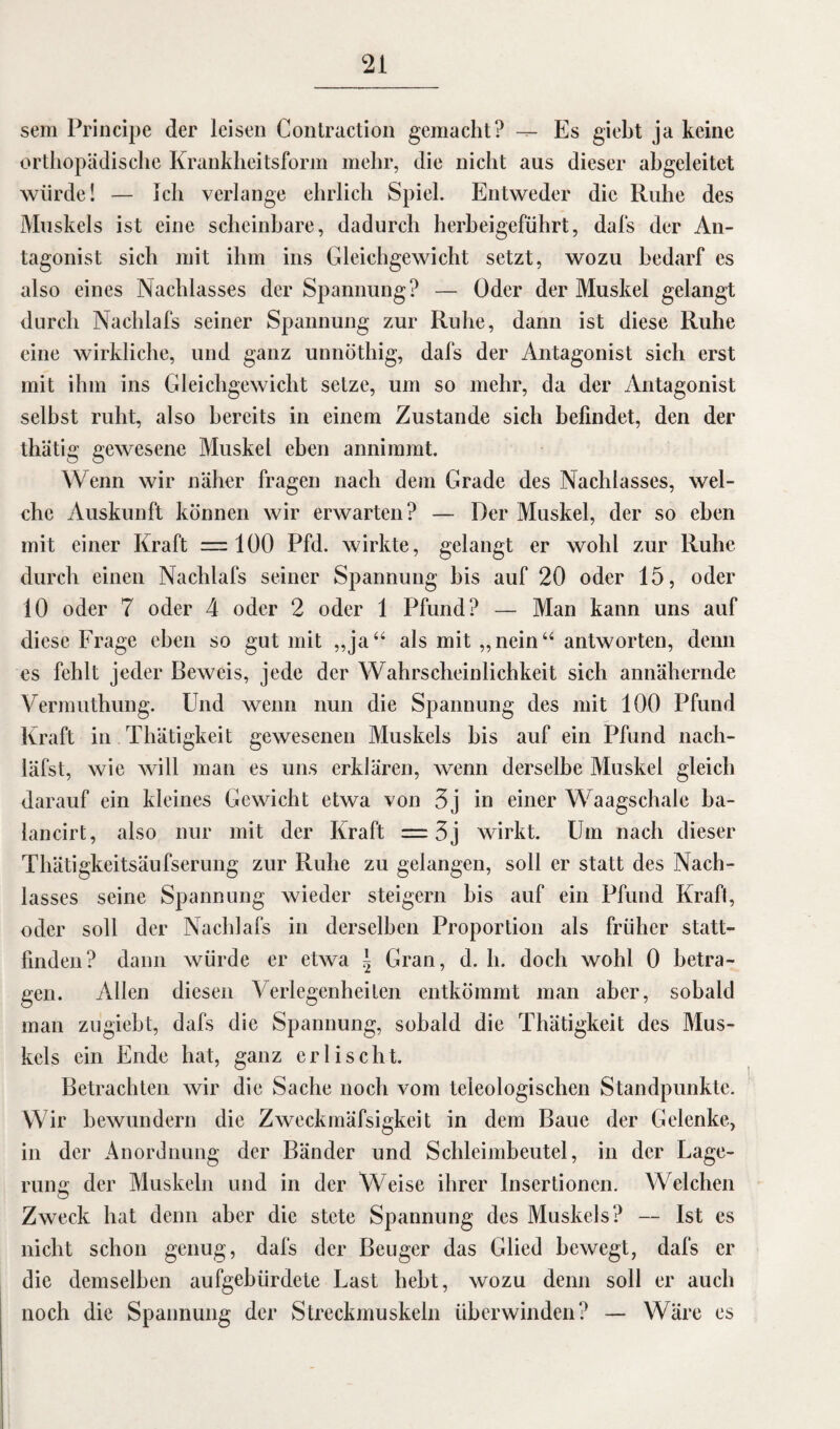 sem Principe der leisen Contraction gemacht? -- Es giebt ja keine orthopädische Krankheitsform mehr, die nicht aus dieser abgeleitet würde! — Ich verlange ehrlich Spiel. Entweder die Ruhe des Muskels ist eine scheinbare, dadurch herbeigeführt, dafs der An¬ tagonist sich mit ihm ins Gleichgewicht setzt, wozu bedarf es also eines Nachlasses der Spannung? — Öder der Muskel gelangt durch Nachlafs seiner Spannung zur Ruhe, dann ist diese Ruhe eine wirkliche, und ganz unnöthig, dafs der Antagonist sich erst mit ihm ins Gleichgewicht setze, um so mehr, da der Antagonist selbst ruht, also bereits in einem Zustande sich befindet, den der thätig gewesene Muskel eben annimmt. Wenn wir näher fragen nach dem Grade des Nachlasses, wel¬ che Auskunft können wir erwarten? — Der Muskel, der so eben mit einer Kraft —100 Pfd. wirkte, gelangt er wohl zur Ruhe durch einen Nachlafs seiner Spannung bis auf 20 oder 15, oder 10 oder 7 oder 4 oder 2 oder 1 Pfund? — Man kann uns auf diese Frage eben so gut mit „ja“ als mit „nein“ antworten, denn es fehlt jeder Beweis, jede der Wahrscheinlichkeit sich annähernde Vermuthung. Und wenn nun die Spannung des mit 100 Pfund Kraft in Thätigkeit gewesenen Muskels bis auf ein Pfund nach- läfst, wie will man es uns erklären, wenn derselbe Muskel gleich darauf ein kleines Gewicht etwa von 3j in einer Waagschale ba- lancirt, also nur mit der Kraft = 3j wirkt. Um nach dieser Thätigkeitsäufserung zur Ruhe zu gelangen, soll er statt des Nach¬ lasses seine Spannung wieder steigern bis auf ein Pfund Kraft, oder soll der Nachlafs in derselben Proportion als früher statt¬ finden? dann würde er etwa \ Gran, d. li. doch wohl 0 betra¬ gen. Allen diesen Verlegenheiten entkömmt man aber, sobald man zugiebt, dafs die Spannung, sobald die Thätigkeit des Mus¬ kels ein Ende hat, ganz erlischt. Betrachten wir die Sache noch vom teleologischen Standpunkte. Wir bewundern die Zweckmäfsigkeit in dem Baue der Gelenke, in der Anordnung der Bänder und Schleimbeutel, in der Lage¬ rung der Muskeln und in der Weise ihrer Insertionen. Welchen Zweck hat denn aber die stete Spannung des Muskels? — Ist es nicht schon genug, dafs der Beuger das Glied bewegt, dafs er die demselben aufgebürdete Last hebt, wozu denn soll er auch noch die Spannung der Streckmuskeln überwinden? — Wäre es