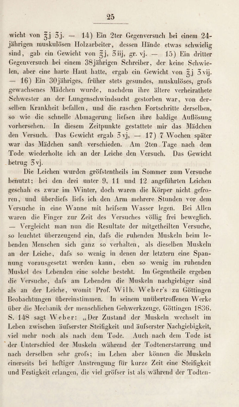 wicht von ^j 3j. — 14) Ein 2ter Gegen versuch bei einem 24- jährigen muskulösen Holzarbeiter, dessen Hände etwas schwielig sind, gab ein Gewicht von §j, 3iij, gr. vj. — 15) Ein dritter Gegenversuch bei einem 38jährigen Schreiber, der keine Schwie¬ len, aber eine harte Haut hatte, ergab ein Gewicht von jj 3vij. — 16) Ein 30jähriges, früher stets gesundes, muskulöses, grofs gewachsenes Mädchen wurde, nachdem ihre ältere verheirathete Schwester an der Lungenschwindsucht gestorben war, von der¬ selben Krankheit befallen, und die raschen Fortschritte derselben, so wie die schnelle Abmagerung liefsen ihre baldige Auflösung vorhersehen. In diesem Zeitpunkte gestattete mir das Mädchen den Versuch. Das Gewicht ergab 3 vj, — 17) 7 Wochen später war das Mädchen sanft verschieden. Am 2ten Tage nach dem Tode wiederholte ich an der Leiche den Versuch. Das Gewicht betrug 3vj. Die Leichen wurden gröfstentheils im Sommer zum Versuche benutzt; hei den drei unter 9, 11 und 12 angeführten Leichen geschah es zwar im Winter, doch waren die Körper nicht gefro¬ ren, und überdiefs liefs ich den Arm mehrere Stunden vor dem Versuche in eine Wanne mit heifscm Wasser legen. Bei Allen waren die Finger zur Zeit des Versuches völlig frei beweglich. — Vergleicht man nun die Resultate der mitgetheilten Versuche, so leuchtet überzeugend ein, clafs die ruhenden Muskeln beim le¬ benden Menschen sich ganz so verhalten, als dieselben Muskeln an der Leiche, dafs so wenig in denen der letztem eine Span¬ nung vorausgesetzt werden kann, eben so wenig im ruhenden Muskel des Lebenden eine solche besteht. Im Gegentheile ergehen die Versuche, dafs am Lebenden die Muskeln nachgiebiger sind als an der Leiche, womit Prof. Willi. Webers zu Göttingen Beobachtungen übereinstimmen. In seinem unübertroffenen Werke über die Mechanik der menschlichen Gehwerkzeuge, Göttingen 1836. S. 148 sagt Weber: „Der Zustand der Muskeln wechselt im Leben zwischen äufserster Steifigkeit und äufserster Nachgiebigkeit, viel mehr noch als nach dem Tode. Auch nach dem Tode ist der Unterschied der Muskeln während der Todtenerstarrung und nach derselben sehr grofs; im Lehen aber können die Muskeln einerseits hei heftiger Anstrengung für kurze Zeit eine Steifigkeit und Festigkeit erlangen, die viel gröfser ist als während der Todtcn-