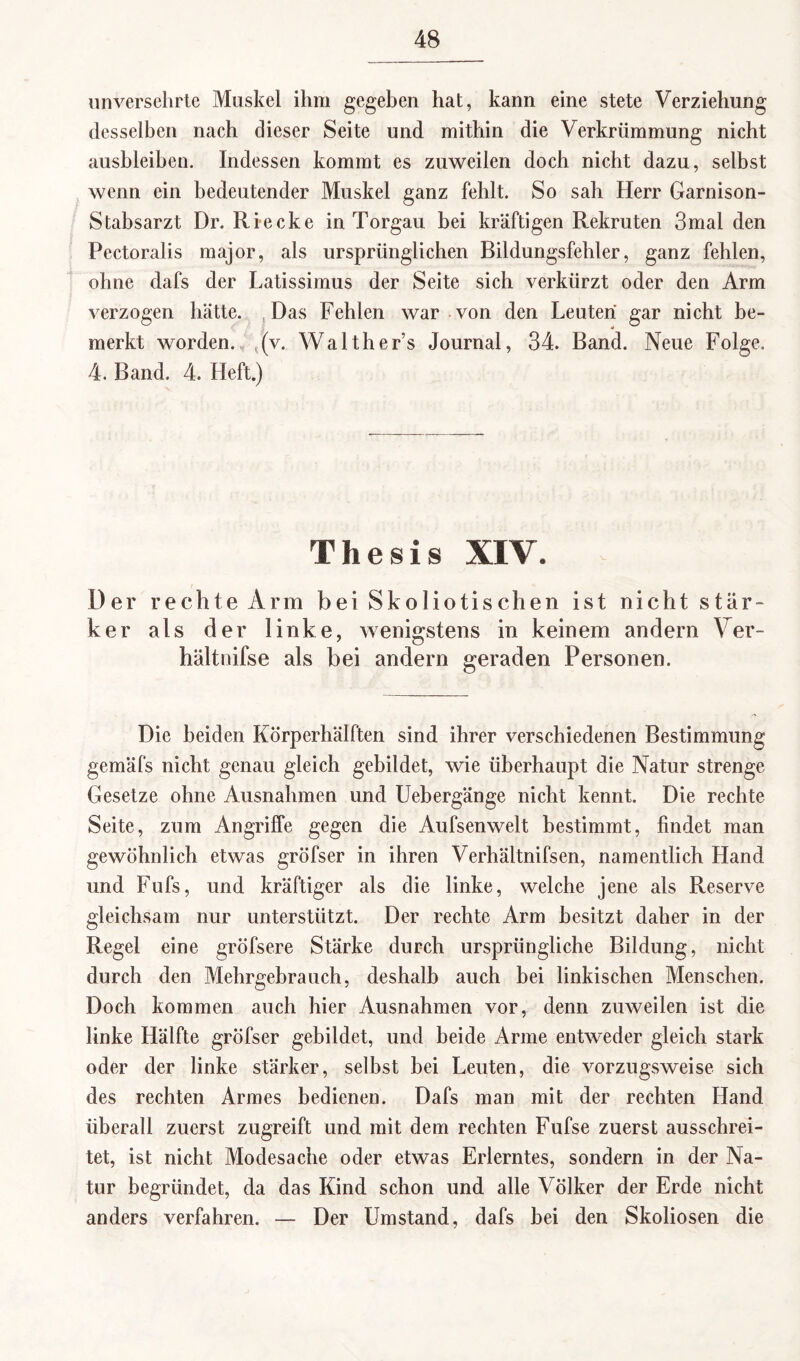 unversehrte Muskel ihm gegeben hat, kann eine stete Verziehung desselben nach dieser Seite und mithin die Verkrümmung nicht ausbleiben. Indessen kommt es zuweilen doch nicht dazu, selbst wenn ein bedeutender Muskel ganz fehlt. So sah Herr Garnison- Stabsarzt Dr. Ri ecke in Torgau bei kräftigen Rekruten 3mal den Pectoralis major, als ursprünglichen Bildungsfehler, ganz fehlen, ohne dafs der Latissimus der Seite sich verkürzt oder den Arm verzogen hätte. Das Fehlen war von den Leuten gar nicht be¬ merkt worden, (v. Walther’s Journal, 34. Band. Neue Folge. 4. Band. 4. Heft.) Thesis XIV. Der rechte Arm bei Skoliotiseben ist nicht stär¬ ker als der linke, wenigstens in keinem andern Ver- hältnifse als bei andern geraden Personen. Die beiden Körperhälften sind ihrer verschiedenen Bestimmung gemäfs nicht genau gleich gebildet, wie überhaupt die Natur strenge Gesetze ohne Ausnahmen und Uebergänge nicht kennt. Die rechte Seite, zum Angriffe gegen die Aufsenwelt bestimmt, findet man gewöhnlich etwas gröfser in ihren Verhältnifsen, namentlich Hand und Fufs, und kräftiger als die linke, welche jene als Reserve gleichsam nur unterstützt. Der rechte Arm besitzt daher in der Regel eine gröfsere Stärke durch ursprüngliche Bildung, nicht durch den Mehrgebrauch, deshalb auch bei linkischen Menschen. Doch kommen auch hier Ausnahmen vor, denn zuweilen ist die linke Hälfte gröfser gebildet, und beide Arme entweder gleich stark oder der linke stärker, selbst bei Leuten, die vorzugsweise sich des rechten Armes bedienen. Dafs man mit der rechten Hand überall zuerst zugreift und mit dem rechten Fufse zuerst ausschrei¬ tet, ist nicht Modesache oder etwas Erlerntes, sondern in der Na¬ tur begründet, da das Kind schon und alle Völker der Erde nicht anders verfahren. — Der Umstand, dafs hei den Skoliosen die