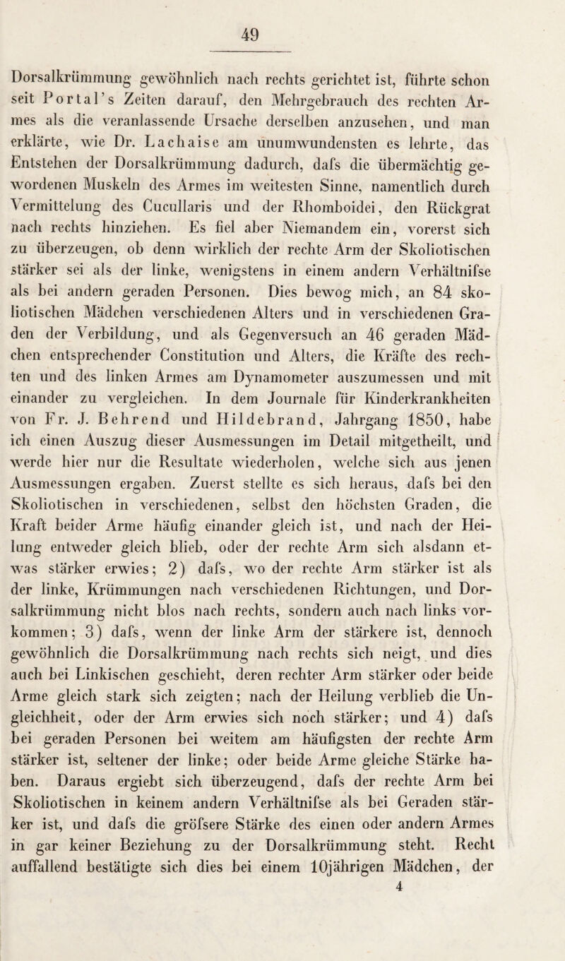 Dorsalkrümmung gewöhnlich nach rechts gerichtet ist, führte schon seit Portal’s Zeiten darauf, den Mehrgehrauch des rechten Ar¬ mes als die veranlassende Ursache derselben anzusehen, und man erklärte, wie Dr. Lachaise am unumwundensten es lehrte, das Entstehen der Dorsalkrümmung dadurch, dafs die übermächtig ge¬ wordenen Muskeln des Armes im weitesten Sinne, namentlich durch Vermittelung des Cucullaris und der Rhomboidei, den Rückgrat nach rechts hinziehen. Es fiel aber Niemandem ein, vorerst sich zu überzeugen, ob denn wirklich der rechte Arm der Skoliotischen stärker sei als der linke, wenigstens in einem andern Verhältnifse als bei andern geraden Personen. Dies bewog mich, an 84 sko¬ liotischen Mädchen verschiedenen Alters und in verschiedenen Gra¬ den der Verbildung, und als Gegenversuch an 46 geraden Mäd¬ chen entsprechender Constitution und Alters, die Kräfte des rech¬ ten und des linken Armes am Dynamometer auszumessen und mit einander zu vergleichen. In dem Journale für Kinderkrankheiten von Fr. J. Behrend und Hildebrand, Jahrgang 1850, habe ich einen Auszug dieser Ausmessungen im Detail mitgetheilt, und werde hier nur die Resultate wiederholen, welche sich aus jenen Ausmessungen ergaben. Zuerst stellte es sich heraus, dafs bei den Skoliotischen in verschiedenen, seihst den höchsten Graden, die Kraft beider Arme häufig einander gleich ist, und nach der Hei¬ lung entweder gleich blieb, oder der rechte Arm sich alsdann et¬ was stärker erwies; 2) dafs, wo der rechte Arm stärker ist als der linke, Krümmungen nach verschiedenen Richtungen, und Dor¬ salkrümmung nicht blos nach rechts, sondern auch nach links Vor¬ kommen; 3) dafs, wenn der linke Arm der stärkere ist, dennoch gewöhnlich die Dorsalkrümmung nach rechts sich neigt, und dies auch hei Linkischen geschieht, deren rechter Arm stärker oder beide Arme gleich stark sich zeigten; nach der Heilung verblieb die Un¬ gleichheit, oder der Arm erwies sich noch stärker; und 4) dafs bei geraden Personen bei weitem am häufigsten der rechte Arm stärker ist, seltener der linke; oder beide Arme gleiche Stärke ha¬ ben. Daraus ergiebt sich überzeugend, dafs der rechte Arm bei Skoliotischen in keinem andern Verhältnifse als bei Geraden stär¬ ker ist, und dafs die gröfsere Stärke des einen oder andern Armes in gar keiner Beziehung zu der Dorsalkrümmung steht. Recht auffallend bestätigte sich dies bei einem 10jährigen Mädchen, der 4