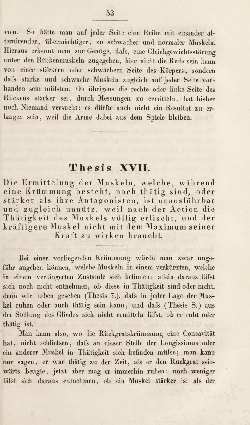 men. So hätte man auf jeder Seite eine Reihe mit einander al- ternirender, übermächtiger, zu schwacher und normaler Muskeln. Hieraus erkennt man zur Genüge, dafs, eine Gleichgewichtsstörung unter den Rückenmuskeln zugegeben, hier nicht die Rede sein kann von einer stärkern oder schwächern Seite des Körpers, sondern dafs starke und schwache Muskeln zugleich auf jeder Seite vor¬ handen sein müfsten. Oh übrigens die rechte oder linke Seite des Rückens stärker sei, durch Messungen zu ermitteln, hat bisher noch Niemand versucht; es dürfte auch nicht ein Resultat zu er¬ langen sein, weil die Arme dabei aus dem Spiele bleiben. Thesis XVII. Die Ermittelung der Muskeln, welche, während eine Krümmung besteht, noch thätig sind, oder stärker als ihre Antagoni sten, ist unaus führbar und zugleich unnütz, weil nach der Action die Thätigkeit des Muskels völlig erlischt, und der kräftigere Muskel nicht mit dem Max im um seiner Kraft zu wirken braucht. Bei einer vorliegenden Krümmung würde man zwar unge¬ fähr angeben können, welche Muskeln in einem verkürzten, welche in einem verlängerten Zustande sich befinden; allein daraus läfst sich noch nicht entnehmen, ob diese in Thätigkeit sind oder nicht, denn wir haben gesehen (Thesis 7.), dafs in jeder Lage der Mus¬ kel ruhen oder auch thätig sein kann, und dafs (Thesis 8.) aus der Stellung des Gliedes sich nicht ermitteln läfst, ob er ruht oder thätig ist. Man kann also, wo die Rückgratskrümmung eine Concavität hat, nicht schliefsen, dafs an dieser Stelle der Longissimus oder ein anderer Muskel in Thätigkeit sich befinden müfse; man kann nur sagen, er war thätig zu der Zeit, als er den Rückgrat seit¬ wärts beugte, jetzt aber mag er immerhin ruhen; noch weniger läfst sich daraus entnehmen, ob ein Muskel stärker ist als der