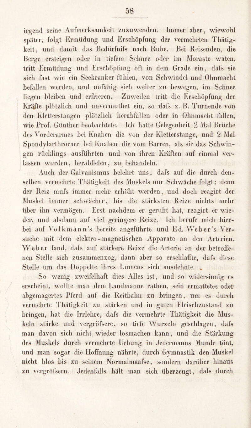 irgend seine Aufmerksamkeit zuzuwenden. Immer aber, wiewohl später, folgt Ermüdung und Erschöpfung der vermehrten Thätig- keit, und damit das Bediirfnifs nach Ruhe. Bei Reisenden, die Berge ersteigen oder in tiefem Schnee oder im Moraste waten, tritt Ermüdung und Erschöpfung oft in dem Grade ein, dafs sie sich fast wie ein Seekranker fühlen, von Schwindel und Ohnmacht befallen werden, und unfähig sich weiter zu bewegen, im Schnee liegen bleiben und erfrieren. Zuweilen tritt die Erschöpfung der Kräfte plötzlich und unvermuthet ein, so dafs z. B. Turnende von den Kletterstangen plötzlich herabfallen oder in Ohnmacht fallen, wie Prof. Günther beobachtete. Ich hatte Gelegenheit 2 Mal Brüche des Vorderarmes hei Knaben die von der Kletterstange, und 2 Mal Spondylarthrocace hei Knaben die vom Barren, als sie das Schwin¬ gen rücklings ausführten und von ihren Kräften auf einmal ver¬ lassen wurden, herabfielen, zu behandeln. Auch der Galvanismus belehrt uns, dafs auf die durch den¬ selben vermehrte Thätigkeit des Muskels nur Schwäche folgt; denn der Reiz mufs immer mehr erhöht werden, und doch reagirt der Muskel immer schwächer, bis die stärksten Reize nichts mehr über ihn vermögen. Erst nachdem er geruht hat, reagirt er wie¬ der, und alsdann auf viel geringere Reize. Ich berufe mich hier¬ bei auf Volk mann’s bereits angeführte und Ed. Web er’s Ver¬ suche mit dem elektro - magnetischen Apparate an den Arterien. Weber fand, dafs auf stärkere Reize die Arterie an der betroffe¬ nen Stelle sich zusammenzog, dann aber so erschlaffte, dafs diese Stelle um das Doppelte ihres Lumens sich ausdehnte. * So wenig zweifelhaft dies Alles ist, und so widersinnig es erscheint, wollte man dem Landmanne rathen, sein ermattetes oder abgemagertes Pferd auf die Reitbahn zu bringen, um es durch vermehrte Thätigkeit zu stärken und in guten Fleischzustand zu bringen, hat die Irrlehre, dafs die vermehrte Thätigkeit die Mus¬ keln stärke und vergröfsere, so tiefe Wurzeln geschlagen, dafs man davon sich nicht wieder losmachen kann, und die Stärkung des Muskels durch vermehrte Uebung in Jedermanns Munde tönt, und man sogar die Hoffnung nährte, durch Gymnastik den Muskel nicht blos bis zu seinem Normalmaafse, sondern darüber hinaus zu vergröfsern. Jedenfalls hält man sich überzeugt, dafs durch