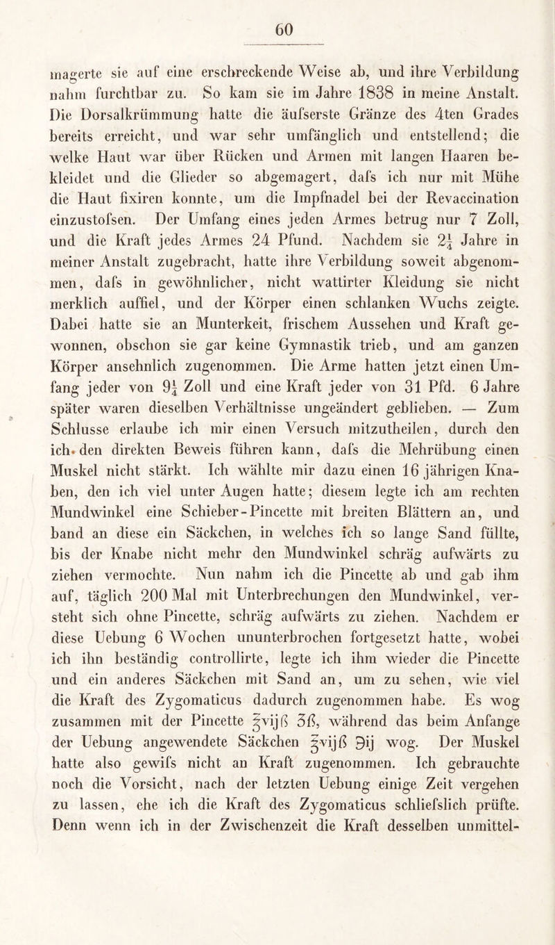 magerte sie auf eine erschreckende Weise ab, und ihre Verbildung nahm furchtbar zu. So kam sie im Jahre 1838 in meine Anstalt. Die Dorsalkrümmung hatte die äufserste Gränze des 4ten Grades bereits erreicht, und war sehr umfänglich und entstellend; die welke Haut war über Rücken und Armen mit langen Haaren be¬ kleidet und die Glieder so abgemagert, dafs ich nur mit Mühe die Haut fixiren konnte, um die Impfnadel bei der Revaccination einzustofsen. Der Umfang eines jeden Armes betrug nur 7 Zoll, und die Kraft jedes Armes 24 Pfund. Nachdem sie 2\ Jahre in meiner Anstalt zugebracht, hatte ihre Verbildung soweit abgenom¬ men, dafs in gewöhnlicher, nicht wattirter Kleidung sie nicht merklich auffiel, und der Körper einen schlanken Wuchs zeigte. Dabei hatte sie an Munterkeit, frischem Aussehen und Kraft ge¬ wonnen, obschon sie gar keine Gymnastik trieb, und am ganzen Körper ansehnlich zugenommen. Die Arme hatten jetzt einen Um¬ fang jeder von 9| Zoll und eine Kraft jeder von 31 Pfd. 6 Jahre später waren dieselben Verhältnisse ungeändert geblieben. — Zum Schlüsse erlaube ich mir einen Versuch mitzutheilen, durch den ich. den direkten Beweis führen kann, dafs die Mehrübung einen Muskel nicht stärkt. Ich wählte mir dazu einen 16 jährigen Kna¬ ben, den ich viel unter Augen hatte; diesem legte ich am rechten Mundwinkel eine Schieber-Pincette mit breiten Blättern an, und band an diese ein Säckchen, in welches ich so lange Sand füllte, bis der Knabe nicht mehr den Mundwinkel schräg aufwärts zu ziehen vermochte. Nun nahm ich die Pincette ab und gab ihm auf, täglich 200 Mal mit Unterbrechungen den Mundwinkel, ver¬ steht sich ohne Pincette, schräg aufwärts zu ziehen. Nachdem er diese Uebung 6 Wochen ununterbrochen fortgesetzt hatte, wobei ich ihn beständig controllirte, legte ich ihm wieder die Pincette und ein anderes Säckchen mit Sand an, um zu sehen, wie viel die Kraft des Zygomaticus dadurch zugenommen habe. Es wog zusammen mit der Pincette ijvijß 5ß, während das beim Anfänge der Uebung angewendete Säckchen gvijß 3ij wog. Der Muskel hatte also gewifs nicht an Kraft zugenommen. Ich gebrauchte noch die Vorsicht, nach der letzten Uebung einige Zeit vergehen zu lassen, ehe ich die Kraft des Zygomaticus schliefslich prüfte. Denn wenn ich in der Zwischenzeit die Kraft desselben unmittel-