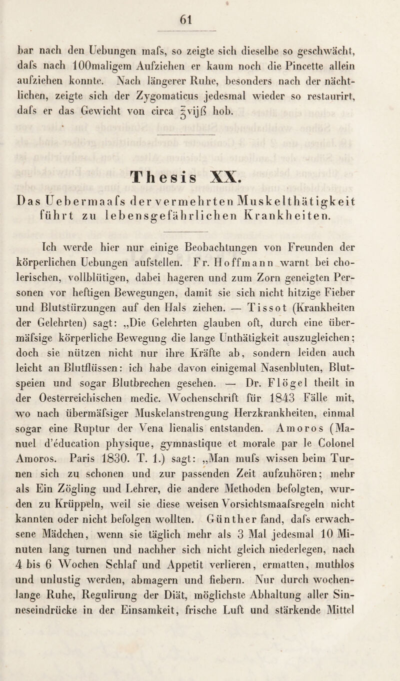 bar nach den Uebungen mafs, so zeigte sich dieselbe so geschwächt, dafs nach lOOmaligem Aufziehen er kaum noch die Pincette allein aufziehen konnte. Nach längerer Ruhe, besonders nach der nächt¬ lichen, zeigte sich der Zygomaticus jedesmal wieder so restaurirt, dafs er das Gewicht von circa £■ vijß hob. Thesis XX. Das Uebe rmaafs dervermehrtenMuskelthätigkeit führt zu lebensgefährlichen Krankheiten. Ich werde hier nur einige Beobachtungen von Freunden der körperlichen Uebungen aufstellen. Fr. Hoffmann warnt bei cho¬ lerischen, vollblütigen, dabei hageren und zum Zorn geneigten Per¬ sonen vor heftigen Bewegungen, damit sie sich nicht hitzige Fieber und Blutstürzungen auf den Hals ziehen. — Tissot (Krankheiten der Gelehrten) sagt: ,,Die Gelehrten glauben oft, durch eine iiber- mäfsige körperliche Bewegung die lange Unthätigkeit auszugleichen; doch sie nützen nicht nur ihre Kräfte ab, sondern leiden auch leicht an Blutflüssen: ich habe davon einigemal Nasenbluten, Blut¬ speien und sogar Blutbrechen gesehen. — Dr. Flögel theilt in der Oesterreichischen medic. Wochenschrift für 1843 Fälle mit, wo nach übermäfsiger Muskelanstrengung Herzkrankheiten, einmal sogar eine Ruptur der Vena lienalis entstanden. Amoros (Ma¬ nuel d’education physique, gymnastique et morale par le Colonel Amoros. Paris 1830. T. 1.) sagt: „Man mufs wissen beim Tur¬ nen sich zu schonen und zur passenden Zeit aufzuhören; mehr als Ein Zögling und Lehrer, die andere Methoden befolgten, wur¬ den zu Krüppeln, weil sie diese weisen Vorsichtsmaafsregeln nicht kannten oder nicht befolgen wollten. Günther fand, dafs erwach¬ sene Mädchen, wenn sie täglich mehr als 3 Mal jedesmal 10 Mi¬ nuten lang turnen und nachher sich nicht gleich niederlegen, nach 4 bis 6 Wochen Schlaf und Appetit verlieren, ermatten, muthlos und unlustig werden, abmagern und fiebern. Nur durch wochen¬ lange Ruhe, Regulirung der Diät, möglichste Abhaltung aller Sin¬ neseindrücke in der Einsamkeit, frische Luft und stärkende Mittel