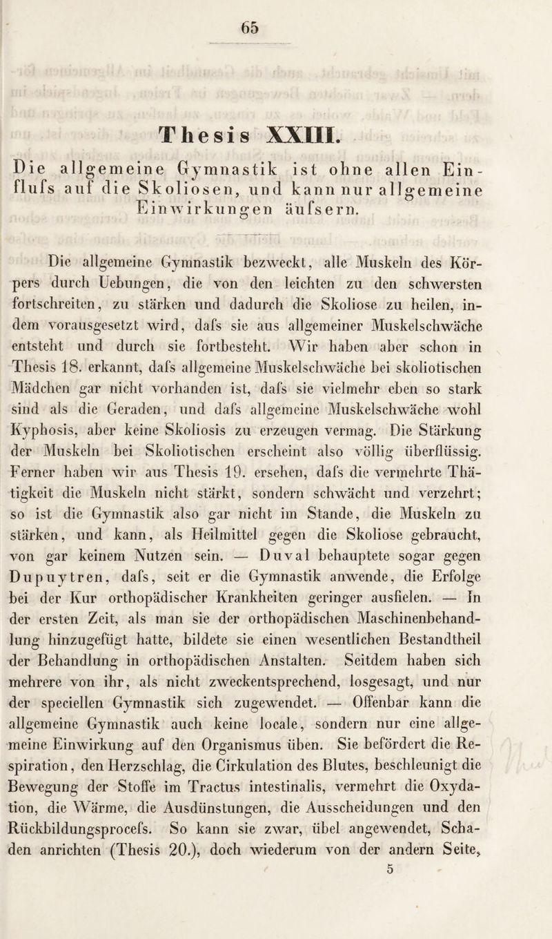 Thesis XXIIL Die allgemeine Gymnastik ist ohne allen Ein - flufs auf die Sk o 1 iosen, und kann nur allgemeine Einwirkungen äufsern. Die allgemeine Gymnastik bezweckt, alle Muskeln des Kör¬ pers durch Uebungen, die von den leichten zu den schwersten fortschreiten, zu stärken und dadurch die Skoliose zu heilen, in¬ dem vorausgesetzt wird, dafs sie aus allgemeiner Muskelschwäche entsteht und durch sie fortbesteht. Wir haben aber schon in Thesis 18. erkannt, dafs allgemeine Muskelschwäche hei skoliotischen Mädchen gar nicht vorhanden ist, dafs sie vielmehr eben so stark sind als die Geraden, und dafs allgemeine Muskelschwäche wohl Kyphosis, aber keine Skoliosis zu erzeugen vermag. Die Stärkung der Muskeln bei Skoliotischen erscheint also völlig überflüssig. Ferner haben wir aus Thesis 19. ersehen, dafs die vermehrte Thä- tigkeit die Muskeln nicht stärkt, sondern schwächt und verzehrt; so ist die Gymnastik also gar nicht im Stande, die Muskeln zu stärken, und kann, als Heilmittel gegen die Skoliose gebraucht, von gar keinem Nutzen sein. — Duval behauptete sogar gegen Dupuytren, dafs, seit er die Gymnastik anwende, die Erfolge bei der Kur orthopädischer Krankheiten geringer ausfielen. — In der ersten Zeit, als man sie der orthopädischen Maschinenbehand¬ lung hinzugefügt hatte, bildete sie einen wesentlichen Bestandtheil der Behandlung in orthopädischen Anstalten. Seitdem haben sich mehrere von ihr, als nicht zweckentsprechend, losgesagt, und nur der speciellen Gymnastik sich zugewendet. — Offenbar kann die allgemeine Gymnastik auch keine locale, sondern nur eine allge¬ meine Einwirkung auf den Organismus üben. Sie befördert die Re¬ spiration , den Herzschlag, die Cirkulation des Blutes, beschleunigt die Bewegung der Stoffe im Tractus intestinalis, vermehrt die Oxyda¬ tion, die Wärme, die Ausdünstungen, die Ausscheidungen und den Rlickbildungsprocefs. So kann sie zwar, übel angewendet, Scha¬ den anrichten (Thesis 20.), doch wiederum von der andern Seite* 5