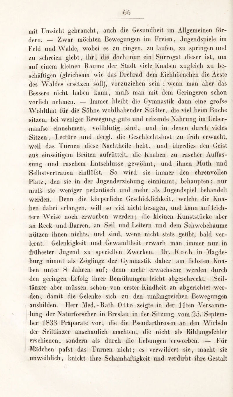 mit Umsicht gebraucht, auch die Gesundheit im Allgemeinen för¬ dern. — Zwar möchten Bewegungen im Freien, Jugendspiele im Feld und Walde, wobei es zu ringen, zu laufen, zu springen und zu schreien giebt, ihr, die doch nur ein Surrogat dieser ist, um auf einem kleinen Raume der Stadt viele Knaben zugleich zu be¬ schäftigen (gleichsam wie das Drehrad dem Eichhörnchen die Aeste des Waldes ersetzen soll), vorzuziehen sein ; wenn man aber das Bessere nicht haben kann, mufs man mit dem Geringeren schon vorlieb nehmen. — Immer bleibt die Gymnastik dann eine grofse Wohlthat für die Söhne wohlhabender Städter, die viel heim Buche sitzen, bei weniger Bewegung gute und reizende Nahrung im Ueber- maafse einnehmen, vollblütig sind, und in denen durch vieles Sitzen, Lectüre und dergl. die Geschlechtslust zu früh erwacht, weil das Turnen diese Nachtheile hebt, und überdies den Geist aus einseitigem Brüten aufrüttelt, die Knaben zu rascher Auffas¬ sung und raschem Entschlüsse gewöhnt, und ihnen Muth und Selbstvertrauen einflöfst. So wird sie immer den ehrenvollen Platz, den sie in der Jugenderziehung einnimmt, behaupten; nur mufs sie weniger pedantisch und mehr als Jugendspiel behandelt werden. Denn die körperliche Geschicklichkeity welche die Kna¬ ben dabei erlangen, will so viel nicht besagen, und kann auf leich¬ tere Weise noch erworben werden; die kleinen Kunststücke aber an Reck und Barren, an Seil und Leitern und dem Schwebebaume nützen ihnen nichts, und sind, wenn nicht stets geübt, bald ver¬ lernt. Gelenkigkeit und Gewandtheit erwarb man immer nur in frühester Jugend zu speciellen Zwecken. Dr. Koch in Magde¬ burg nimmt als Zöglinge der Gymnastik daher am liebsten Kna¬ ben unter 8 Jahren auf; denn mehr erwachsene werden durch den geringen Erfolg ihrer Bemühungen leicht abgeschreckt. Seil¬ tänzer aber müssen schon von erster Kindheit an abgerichtet wer¬ den, damit die Gelenke sich zu den umfangreichen Bewegungen ausbilden. Herr Med.-Rath Otto zeigte in der Ilten Versamm¬ lung der Naturforscher in Breslau in der Sitzung vom 25. Septem¬ ber 1833 Präparate vor, die die Pseudarthrosen an den Wirbeln der Seiltänzer anschaulich machten, die nicht als Bildungsfehler erschienen, sondern als durch die Uebungen erworben. — Für Mädchen pafst das Turnen nicht; es verwildert sie, macht sie unweiblich, knickt ihre Schamhaftigkeit und verdirbt ihre Gestalt