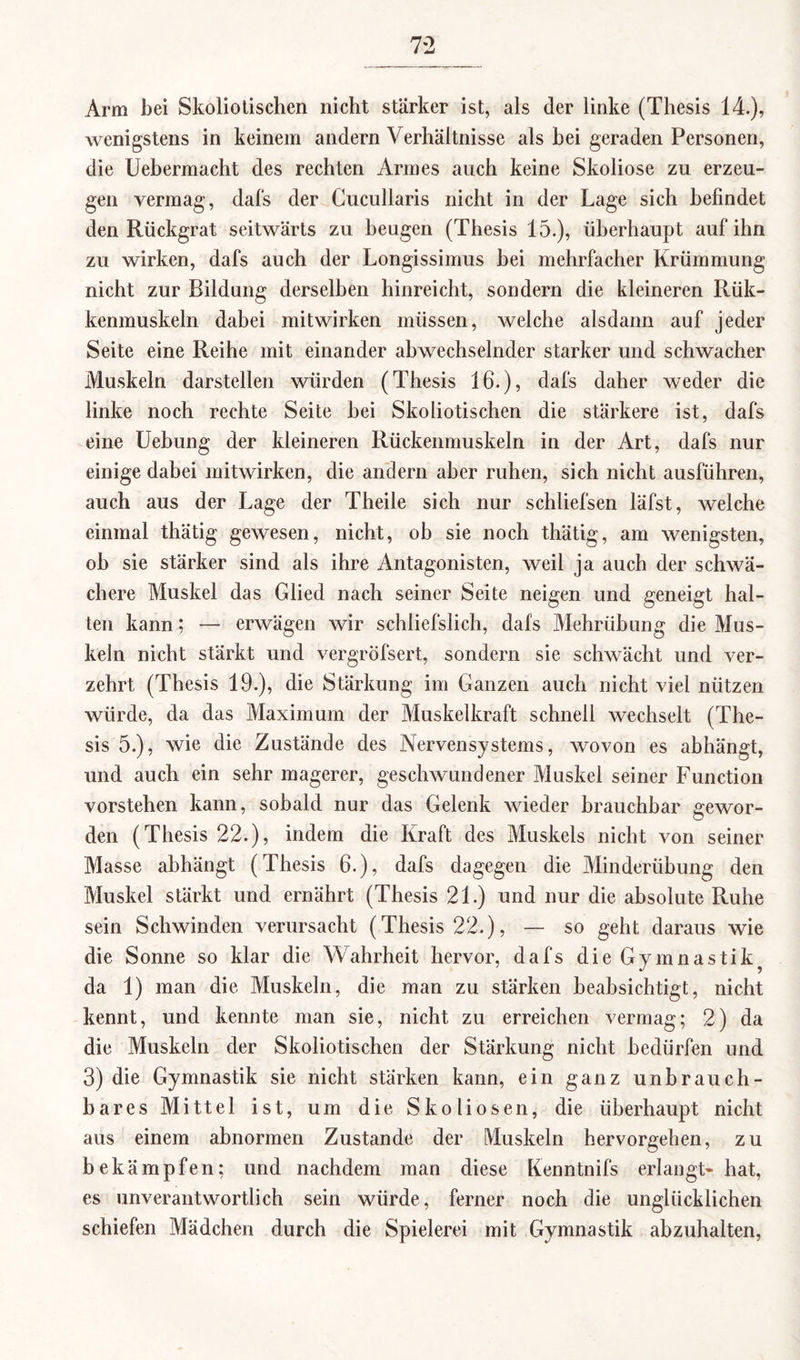 Arm bei Skoliotischen nicht stärker ist, als der linke (Thesis 14.), wenigstens in keinem andern Verhältnisse als hei geraden Personen, die Uebermacht des rechten Armes auch keine Skoliose zu erzeu¬ gen vermag, dafs der Cucullaris nicht in der Lage sich befindet den Rückgrat seitwärts zu beugen (Thesis 15.), überhaupt auf ihn zu wirken, dafs auch der Longissimus hei mehrfacher Krümmung nicht zur Bildung derselben hinreicht, sondern die kleineren Rük- kenmuskeln dabei mitwirken müssen, welche alsdann auf jeder Seite eine Reihe mit einander abwechselnder starker und schwacher Muskeln darstellen würden (Thesis 16.), dafs daher weder die linke noch rechte Seite hei Skoliotischen die stärkere ist, dafs eine Uebung der kleineren Rückenmuskeln in der Art, dafs nur einige dabei mitwirken, die andern aber ruhen, sich nicht ausführen, auch aus der Lage der Theile sich nur schliefsen läfst, welche einmal thätig gewesen, nicht, ob sie noch thätig, am wenigsten, oh sie stärker sind als ihre Antagonisten, weil ja auch der schwä¬ chere Muskel das Glied nach seiner Seite neigen und geneigt hal¬ ten kann; — erwägen wir schliefslich, dafs Mehrübung die Mus¬ keln nicht stärkt und vergröfsert, sondern sie schwächt und ver¬ zehrt (Thesis 19.), die Stärkung im Ganzen auch nicht viel nützen würde, da das Maximum der Muskelkraft schnell wechselt (The¬ sis 5.), wie die Zustände des Nervensystems, wovon es abhängt, und auch ein sehr magerer, geschwundener Muskel seiner Function vorstehen kann, sobald nur das Gelenk wieder brauchbar gewor¬ den (Thesis 22.), indem die Kraft des Muskels nicht von seiner Masse abhängt (Thesis 6.), dafs dagegen die Minderübung den Muskel stärkt und ernährt (Thesis 21.) und nur die absolute Ruhe sein Schwinden verursacht (Thesis 22.), — so geht daraus wie die Sonne so klar die Wahrheit hervor, dafs dieGymnastik^ da 1) man die Muskeln, die man zu stärken beabsichtigt, nicht kennt, und kennte man sie, nicht zu erreichen vermag; 2) da die Muskeln der Skoliotischen der Stärkung nicht bedürfen und 3) die Gymnastik sie nicht stärken kann, ein ganz unbrauch¬ bares Mittel ist, um die Skoliosen, die überhaupt nicht aus einem abnormen Zustande der Muskeln hervorgehen, zu bekämpfen; und nachdem man diese Kenntnifs erlangt- hat, es unverantwortlich sein würde, ferner noch die unglücklichen schiefen Mädchen durch die Spielerei mit Gymnastik abzuhalten,