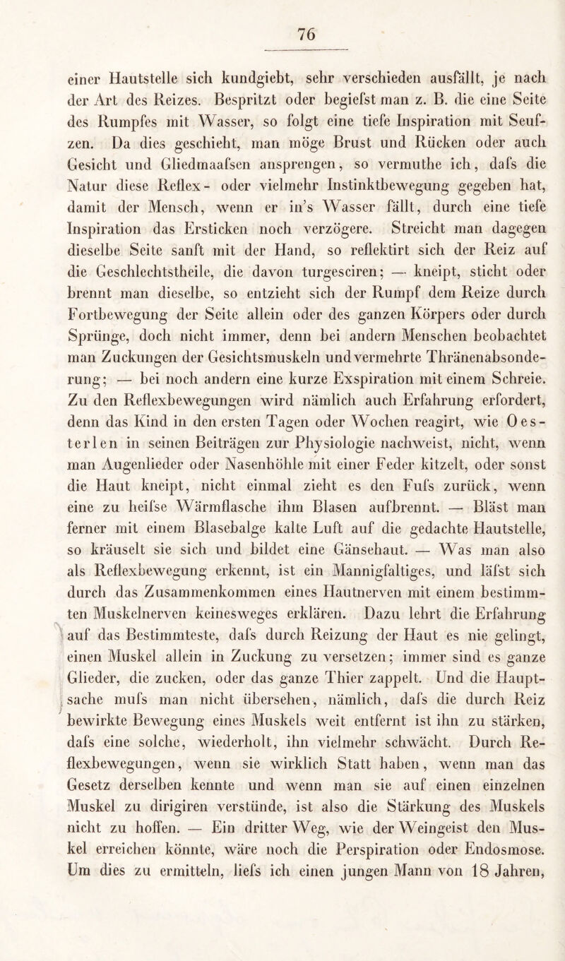 I einer Hautstelle sich kundgiebt, sehr verschieden ausfällt, je nach der Art des Reizes. Bespritzt oder begiefst man z. B. die eine Seite des Rumpfes mit Wasser, so folgt eine tiefe Inspiration mit Seuf¬ zen. Da dies geschieht, man möge Brust und Rücken oder auch Gesicht und Gliedmaafsen ansprengen, so vermuthe ich, dafs die Natur diese Reflex- oder vielmehr Instinktbewegung gegeben hat, damit der Mensch, wenn er in’s Wasser fällt, durch eine tiefe Inspiration das Ersticken noch verzögere. Streicht man dagegen dieselbe Seite sanft mit der Hand, so reflektirt sich der Reiz auf die Geschlechtstheile, die davon turgesciren; — kneipt, sticht oder brennt man dieselbe, so entzieht sich der Rumpf dem Reize durch Fortbewegung der Seite allein oder des ganzen Körpers oder durch Sprünge, doch nicht immer, denn bei andern Menschen beobachtet man Zuckungen der Gesichtsmuskeln und vermehrte Thränenabsonde- rung; — bei noch andern eine kurze Exspiration mit einem Schreie. Zu den Reflexbewegungen wird nämlich auch Erfahrung erfordert, denn das Kind in den ersten Tagen oder Wochen reagirt, wie Oes- t er len in seinen Beiträgen zur Physiologie nachweist, nicht, wenn man Augenlieder oder Nasenhöhle mit einer Feder kitzelt, oder sonst die Haut kneipt, nicht einmal zieht es den Fufs zurück, wenn eine zu heifse Wärmflasche ihm Blasen aufbrennt. — Bläst man ferner mit einem Blasebalge kalte Luft auf die gedachte Hautstelle, so kräuselt sie sich und bildet eine Gänsehaut. — Was man also als Reflexbewegung erkennt, ist ein Mannigfaltiges, und läfst sich durch das Zusammenkommen eines Hautnerven mit einem bestimm¬ ten Muskelnerven keinesweges erklären. Dazu lehrt die Erfahrung auf das Bestimmteste, dafs durch Reizung der Haut es nie gelingt, einen Muskel allein in Zuckung zu versetzen; immer sind es ganze Glieder, die zucken, oder das ganze Thier zappelt. Und die Haupt¬ sache mufs man nicht übersehen, nämlich, dafs die durch Reiz bewirkte Bewegung eines Muskels weit entfernt ist ihn zu stärken, dafs eine solche, wiederholt, ihn vielmehr schwächt. Durch Re¬ flexbewegungen , wenn sie wirklich Statt haben, wenn man das Gesetz derselben kennte und wenn man sie auf einen einzelnen Muskel zu dirigiren verstünde, ist also die Stärkung des Muskels nicht zu hoffen. — Ein dritter Weg, wie der Weingeist den Mus¬ kel erreichen könnte, wäre noch die Perspiration oder Endosmose. Um dies zu ermitteln, liefs ich einen jungen Mann von 18 Jahren,