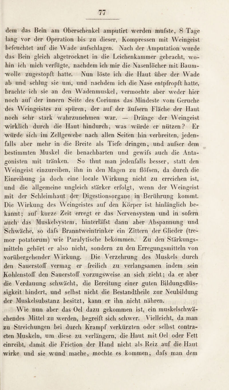dem das Bein am Oberschenkel amputirt werden mufste, 8 Tage lang vor der Operation bis zu dieser, Kompressen mit Weingeist befeuchtet auf die Wade aufschlagen. Nach der Amputation würde das Bein gleich abgetrocknet in die Leichenkammer gebracht, wo¬ hin ich mich verfügte, nachdem ich mir die Nasenlöcher mit Baum¬ wolle zugestopft hatte. Nun löste ich die Haut über der Wade ab und schlug sie um, und nachdem ich die Nase entpfropft hatte, brachte ich sie an den Wadenmuskel, vermochte aber weder hier noch auf der innern Seite des Coriums das Mindeste vom Gerüche des Weingeistes zu spüren, der auf der äufsern Fläche der Haut noch sehr stark wahrzunehmen war. — Dränge der Weingeist wirklich durch die Haut hindurch, was würde er nützen? Er würde sich im Zellgewebe nach allen Seiten hin verbreiten, jeden¬ falls aber mehr in die Breite als Tiefe dringen, und aufser dem bestimmten Muskel die benachbarten und gewifs auch die Anta¬ gonisten mit tränken. So thut man jedenfalls besser, statt den Weingeist einzureihen, ihn in den Magen zu llöfsen, da durch die Einreihung ja doch eine locale Wirkung nicht zu erreichen ist, und die allgemeine ungleich stärker erfolgt, wenn der Weingeist mit der Schleimhaut der Digestionsorgane in Berührung kommt. Die Wirkung des Weingeistes auf den Körper ist hinlänglich be¬ kannt; auf kurze Zeit erregt er das Nervensystem und in sofern auch' das Muskelsystem, hinterläfst dann aber Abspannung und Schwäche, so dafs Branntweintrinker ein Zittern der Glieder (tre- mor potatorum) wie Paralytische bekommen. Zu den Stärkungs¬ mitteln gehört er also nicht, sondern zu den Erregungsmitteln von vorübergehender Wirkung. Die Verzehrung des Muskels durch den Sauerstoff vermag er freilich zu verlangsamen indem sein Kohlenstoff den Sauerstoff vorzugsweise an sich zieht; da er aber die Verdauung schwächt, die Bereitung einer guten Bildungsflüs¬ sigkeit hindert, und selbst nicht die Bestandtheile zur Neubildung der Muskel Substanz besitzt, kann er ihn nicht nähren. Wie nun aber das Oei dazu gekommen ist, ein muskelschwä¬ chendes Mittel zu werden, begreift sich schwer. Vielleicht, da man zu Streichungen bei durch Krampf verkürzten oder selbst contra- cten Muskeln, um diese zu verlängern, die Haut mit Oel oder Fett einreibt, damit die Friction der Hand nicht als Reiz auf die Haut wirke und sie wund mache, mochte es kommen, dafs man dem
