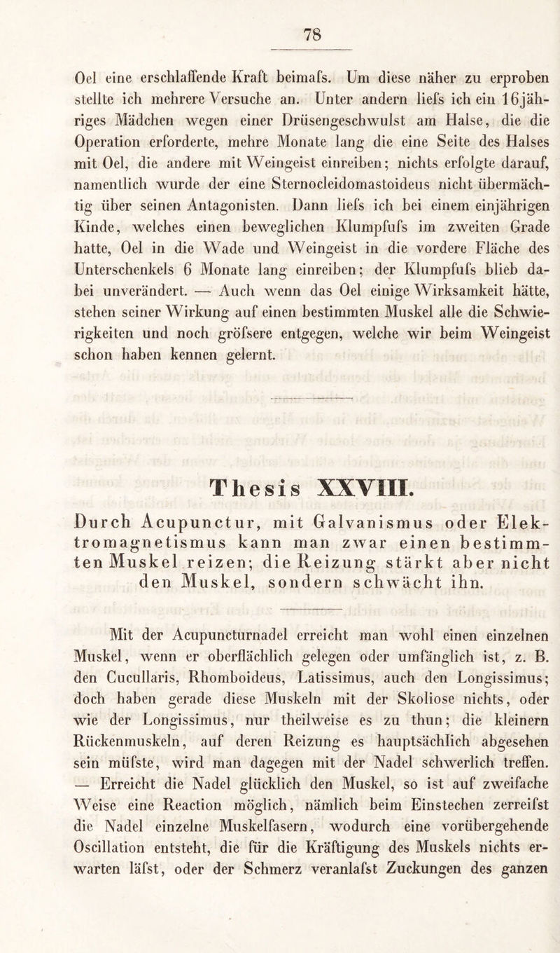 Oel eine erschlaffende Kraft beimafs. Um diese näher zu erproben stellte ich mehrere Versuche an. Unter andern liefs ich ein 16jäh¬ riges Mädchen wegen einer Drüsengeschwulst am Halse, die die Operation erforderte, mehre Monate lang die eine Seite des Halses mit Oel, die andere mit Weingeist einreiben; nichts erfolgte darauf, namentlich wurde der eine Sternocleidomastoideus nicht übermäch¬ tig über seinen Antagonisten. Dann liefs ich bei einem einjährigen Kinde, welches einen beweglichen Klumpfufs im zweiten Grade hatte, Oel in die Wade und Weingeist in die vordere Fläche des Unterschenkels 6 Monate lang einreiben; der Klumpfufs blieb da¬ bei unverändert. — Auch wenn das Oel einige Wirksamkeit hätte, stehen seiner Wirkung auf einen bestimmten Muskel alle die Schwie¬ rigkeiten und noch gröfsere entgegen, welche wir beim Weingeist schon haben kennen gelernt. Thesis XXVIII. Durch Acupunctur, mit Galvanismus oder Elek¬ tromagnetismus kann man zwar einen bestimm¬ ten Muskel reizen; die Reizung stärkt aber nicht den Muskel, sondern schwächt ihn. Mit der Acupuncturnadel erreicht man wohl einen einzelnen Muskel, wenn er oberflächlich gelegen oder umfänglich ist, z. B. den Cucullaris, Rhomboideus, Uatissimus, auch den Longissimus; doch haben gerade diese Muskeln mit der Skoliose nichts, oder wie der Uongissimus, nur theilweise es zu thun; die kleinern Rückenmuskeln, auf deren Reizung es hauptsächlich abgesehen sein müfste, wird man dagegen mit der Nadel schwerlich treffen. — Erreicht die Nadel glücklich den Muskel, so ist auf zweifache Weise eine Reaction möglich, nämlich beim Einstechen zerreifst die Nadel einzelne Muskelfasern, wodurch eine vorübergehende Oscillation entsteht, die für die Kräftigung des Muskels nichts er¬ warten läfst, oder der Schmerz veranlafst Zuckungen des ganzen