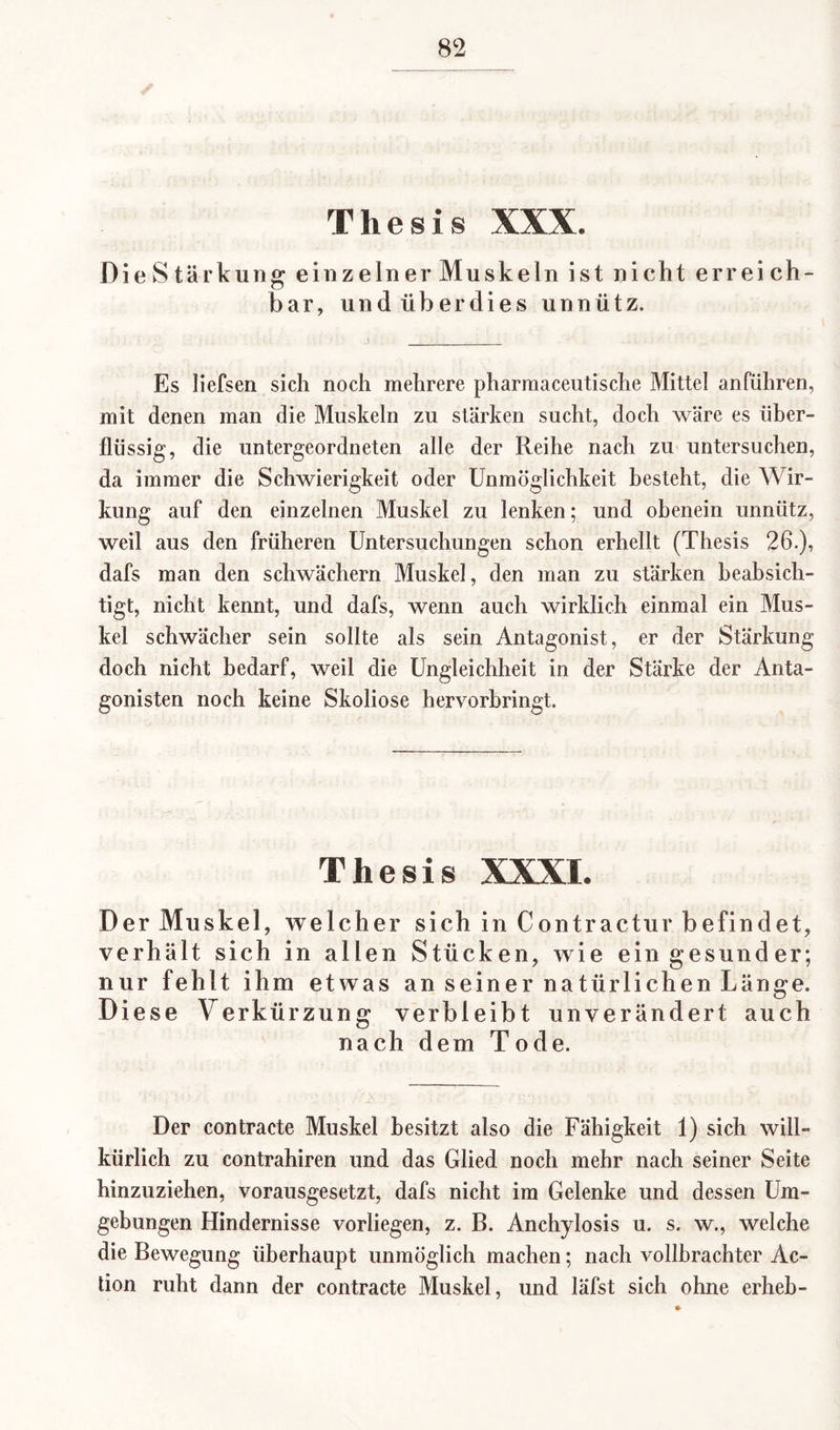 Thesis XXX. Die Stärkung einzelner Muskeln ist nicht erreich¬ bar, und überdies unnütz. Es liefsen sich noch mehrere pharmaceutische Mittel anführen, mit denen man die Muskeln zu stärken sucht, doch wäre es über¬ flüssig, die untergeordneten alle der Reihe nach zu untersuchen, da immer die Schwierigkeit oder Unmöglichkeit besteht, die Wir¬ kung auf den einzelnen Muskel zu lenken; und obenein unnütz, weil aus den früheren Untersuchungen schon erhellt (Thesis 26.), dafs man den schwäehern Muskel, den man zu stärken beabsich¬ tigt, nicht kennt, und dafs, wenn auch wirklich einmal ein Mus¬ kel schwächer sein sollte als sein Antagonist, er der Stärkung doch nicht bedarf, weil die Ungleichheit in der Stärke der Anta¬ gonisten noch keine Skoliose hervorbringt. Thesis XXXI. Der Muskel, welcher sich in Contractur befindet, verhält sich in allen Stücken, wie ein gesunder; nur fehlt ihm etwas an seiner natürlichen Länge. Diese Verkürzung verbleibt unverändert auch nach dem Tode. Der contracte Muskel besitzt also die Fähigkeit 1) sich will¬ kürlich zu contrahiren und das Glied noch mehr nach seiner Seite hinzuziehen, vorausgesetzt, dafs nicht im Gelenke und dessen Um¬ gebungen Hindernisse vorliegen, z. B. Anchylosis u. s. w., welche die Bewegung überhaupt unmöglich machen; nach vollbrachter Ac¬ tion ruht dann der contracte Muskel, und läfst sich ohne erheb-