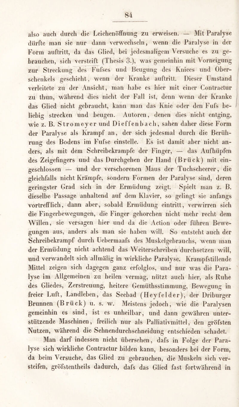 also auch durch die Leichenöffnung zu erweisen. — Mit Paralyse dürfte man sie nur dann verwechseln, wenn die Paralyse in der Form auftritt, da das Glied, bei jedesmaligem Versuche es zu ge¬ brauchen, sich versteift (Thesis 3.), was gemeinhin mit Vorneigung zur Streckung des Fufses und Beugung des Kniees und Ober¬ schenkels geschieht, wenn der Kranke auftritt. Dieser Umstand verleitete zu der Ansicht, man habe es hier mit einer Contractur zu thun, während dies nicht der Fall ist, denn wenn der Kranke das Glied nicht gebraucht, kann man das Knie oder den Fufs be¬ liebig strecken und beugen. Autoren, denen dies nicht entging, wie z. B. Stromeyer und Dieffenbach, sahen daher diese Form der Paralyse als Krampf an, der sich jedesmal durch die Berüh¬ rung des Bodens im Fufse einstelle. Es ist damit aber nicht an¬ ders, als mit dem Schreibekrampfe der Finger, — das Aufhüpfen des Zeigefingers und das Durchgehen der Iland (Brück) mit ein¬ geschlossen — und der verschorenen Maus der Tuchscheerer, die gleichfalls nicht Krämpfe, sondern Formen der Paralyse sind, deren geringster Grad sich in der Ermüdung zeigt. Spielt man z. B. dieselbe Passage anhaltend auf dem Klavier, so gelingt sie anfangs vortrefflich, dann aber, sobald Ermüdung eintritt, verwirren sich die Fingerbewegungen, die Finger gehorchen nicht mehr recht dem Willen, sie versagen hier und da die Action oder führen Bewe¬ gungen aus, anders als man sie haben will. So entsteht auch der Schreibekrampf durch Uebermaafs des Muskelgebrauchs, wenn man der Ermüdung nicht achtend das Weiterschreiben durchsetzen will, und verwandelt sich allmälig in wirkliche Paralyse. Krampfstillende Mittel zeigen sich dagegen ganz erfolglos, und nur was die Para¬ lyse im Allgemeinen zu heilen vermag, nützt auch hier, als Ruhe des Gliedes, Zerstreuung, heitere Gemüthsstimmung, Bewegung in freier Luft, Landleben, das Seebad (Heyfelder), der Driburger Brunnen (Brück) u. s. w. Meistens jedoch, wie die Paralysen gemeinhin es sind, ist es unheilbar, und dann gewähren unter¬ stützende Maschinen, freilich nur als Palliativmittel, den gröfsten Nutzen, während die Sehnendurchschneidung entschieden schadet. Man darf indessen nicht übersehen, dafs in Folge der Para¬ lyse sich wirkliche Contractur bilden kann, besonders bei der Form, da beim Versuche, das Glied zu gebrauchen, die Muskeln sich ver¬ steifen, gröfstentheils dadurch, dafs das Glied fast fortwährend in