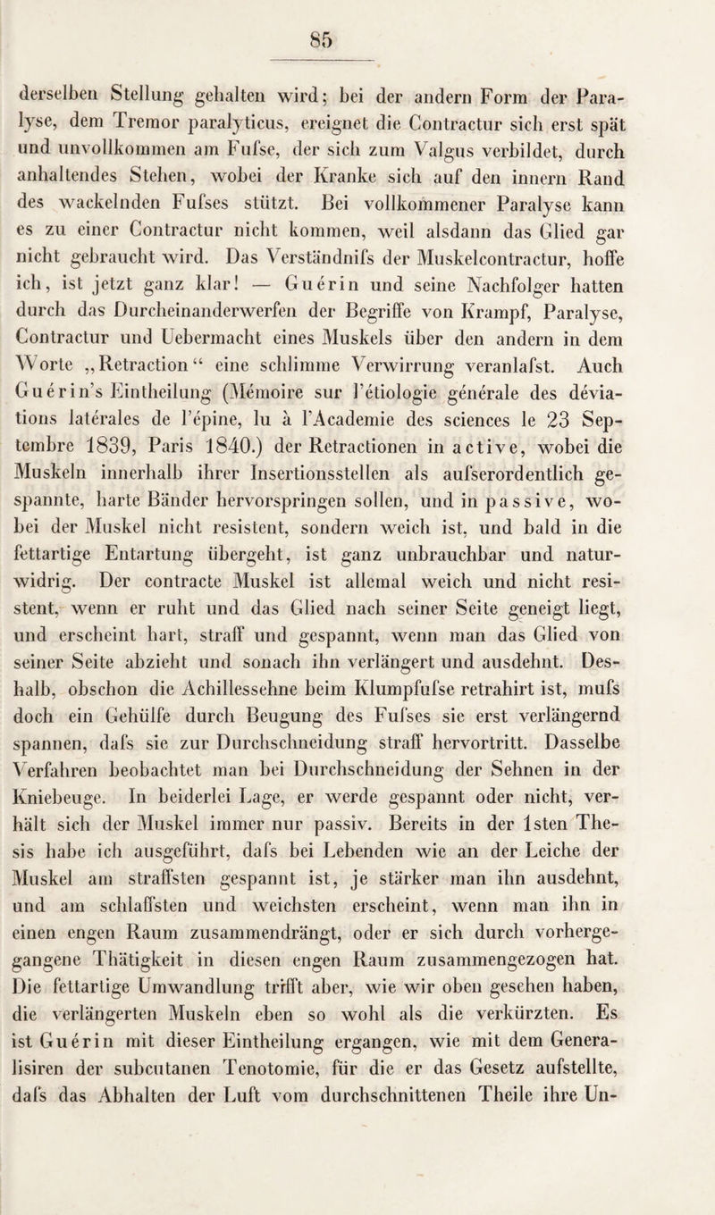 derselben Stellung gehalten wird; bei der andern Form der Para¬ lyse, dem Tremor paralyticus, ereignet die Contractur sieb erst spät und unvollkommen am Fufse, der sieb zum Valgus verbildet, durch anhaltendes Stehen, wobei der Kranke sich auf den innern Rand des wackelnden Fufses stützt. Bei vollkommener Paralyse kann es zu einer Contractur nicht kommen, weil alsdann das Glied gar nicht gebraucht wird. Das Verständnifs der Muskelcontractur, hoffe ich, ist jetzt ganz klar! — Guerin und seine Nachfolger hatten durch das Durcheinanderwerfen der Begriffe von Krampf, Paralyse, Contractur und Uebermacht eines Muskels über den andern in dem Worte „Retraction“ eine schlimme Verwirrung veranlafst. Auch Guerin’s Eintheilung (Memoire sur J’ctiologie generale des devia- tions laterales de l’epine, lu ä TAcademie des Sciences le 23 Sep- tembre 1839, Paris 1840.) der Retractionen in active, wobei die Muskeln innerhalb ihrer Insertionsstellen als aufserordentlich ge¬ spannte, harte Bänder hervorspringen sollen, und in passive, wo¬ bei der Muskel nicht resistent, sondern weich ist, und bald in die fettartige Entartung übergebt, ist ganz unbrauchbar und natur¬ widrig. Der contracte Muskel ist allemal weich und nicht resi¬ stent, wenn er ruht und das Glied nach seiner Seite geneigt liegt, und erscheint hart, straff und gespannt, wenn man das Glied von seiner Seite abzieht und sonach ihn verlängert und ausdehnt. Des¬ halb, obschon die Achillessehne beim Klumpfufse retrahirt ist, mufs doch ein Gehülfe durch Beugung des Fufses sie erst verlängernd spannen, dafs sie zur Durchschneidung straff hervortritt. Dasselbe Verfahren beobachtet man bei Durchschneidung der Sehnen in der Kniebeuge. In beiderlei Tage, er werde gespannt oder nicht, ver¬ hält sich der Muskel immer nur passiv. Bereits in der lsten The¬ sis habe ich ausgeführt, dafs bei Bebenden wie an der Leiche der Muskel am straffsten gespannt ist, je stärker man ihn ausdehnt, und am schlaffsten und weichsten erscheint, wenn man ihn in einen engen Raum zusammendrängt, oder er sich durch vorherge¬ gangene Thätigkeit in diesen engen Raum zusammengezogen hat. Die fettartige Umwandlung trifft aber, wie wir oben gesehen haben, die verlängerten Muskeln eben so wohl als die verkürzten. Es ist Guerin mit dieser Eintheilung ergangen, wie mit dem Genera- lisiren der subcutanen Tenotomie, für die er das Gesetz aufstellte, dafs das Abhalten der Luft vom durchschnittenen Theile ihre Un-