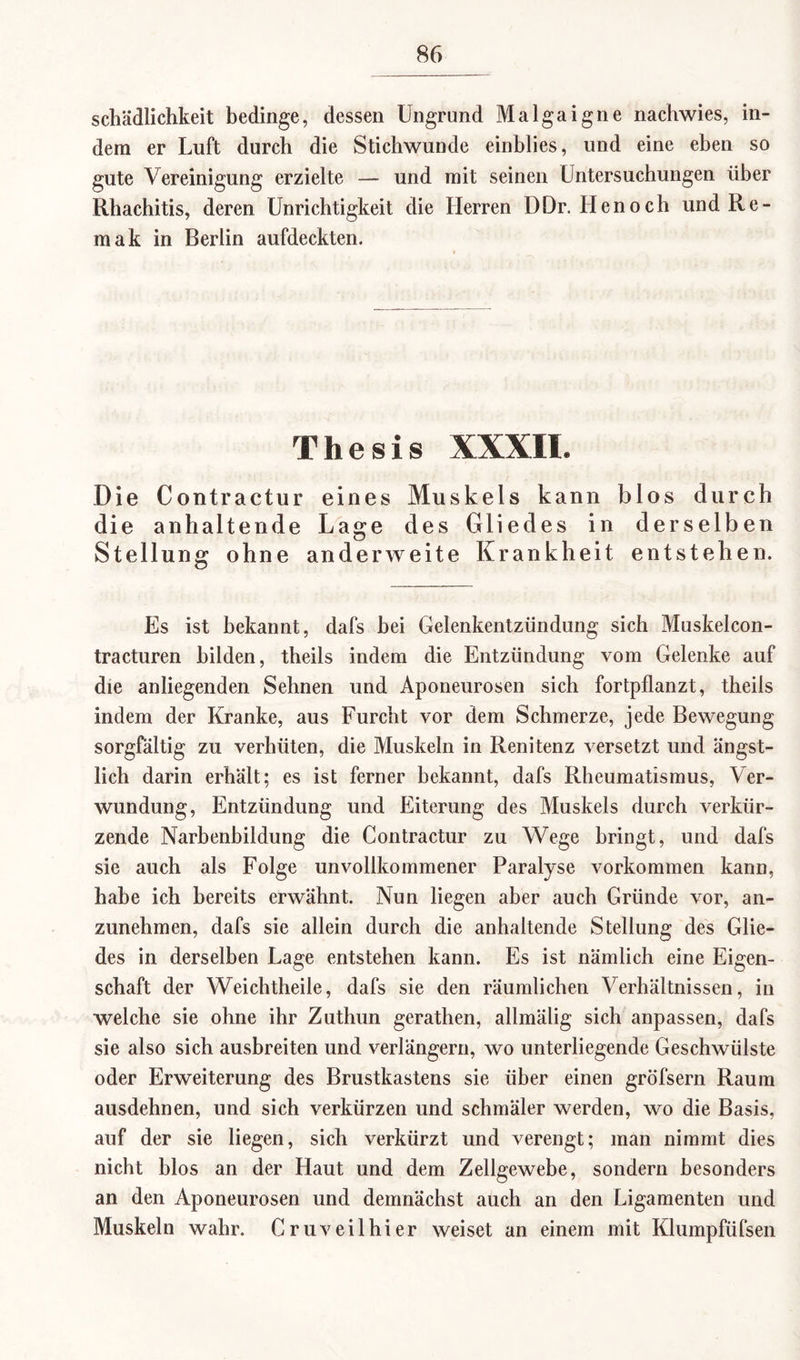 Schädlichkeit bedinge, dessen Ungrund Malgaigne nachwies, in¬ dem er Luft durch die Stichwunde einblies, und eine eben so gute Vereinigung erzielte — und mit seinen Untersuchungen über Rhachitis, deren Unrichtigkeit die Herren DDr. Ilenoch und Re¬ in ak in Berlin aufdeckten. Thesis XXXII. Die Contractur eines Muskels kann blos durch die anhaltende Lage des Gliedes in derselben Stellung ohne anderweite Krankheit entstehen. Es ist bekannt, dafs hei Gelenkentzündung sich Muskelcon- tracturen bilden, theils indem die Entzündung vom Gelenke auf die anliegenden Sehnen und Aponeurosen sich fortpflanzt, theils indem der Kranke, aus Furcht vor dem Schmerze, jede Bewegung sorgfältig zu verhüten, die Muskeln in Renitenz versetzt und ängst¬ lich darin erhält; es ist ferner bekannt, dafs Rheumatismus, Ver¬ wundung, Entzündung und Eiterung des Muskels durch verkür¬ zende Narbenbildung die Contractur zu Wege bringt, und dafs sie auch als Folge unvollkommener Paralyse Vorkommen kann, habe ich bereits erwähnt. Nun liegen aber auch Gründe vor, an¬ zunehmen, dafs sie allein durch die anhaltende Stellung des Glie¬ des in derselben Lage entstehen kann. Es ist nämlich eine Eigen¬ schaft der Weichtheile, dafs sie den räumlichen Verhältnissen, in welche sie ohne ihr Zuthun gerathen, allmälig sich anpassen, dafs sie also sich ausbreiten und verlängern, wo unterliegende Geschwülste oder Erweiterung des Brustkastens sie über einen gröfsern Raum ausdehnen, und sich verkürzen und schmäler werden, wo die Basis, auf der sie liegen, sich verkürzt und verengt; man nimmt dies nicht blos an der Haut und dem Zellgewebe, sondern besonders an den Aponeurosen und demnächst auch an den Ligamenten und Muskeln wahr. Cruveilhier weiset an einem mit Klumpfüfsen