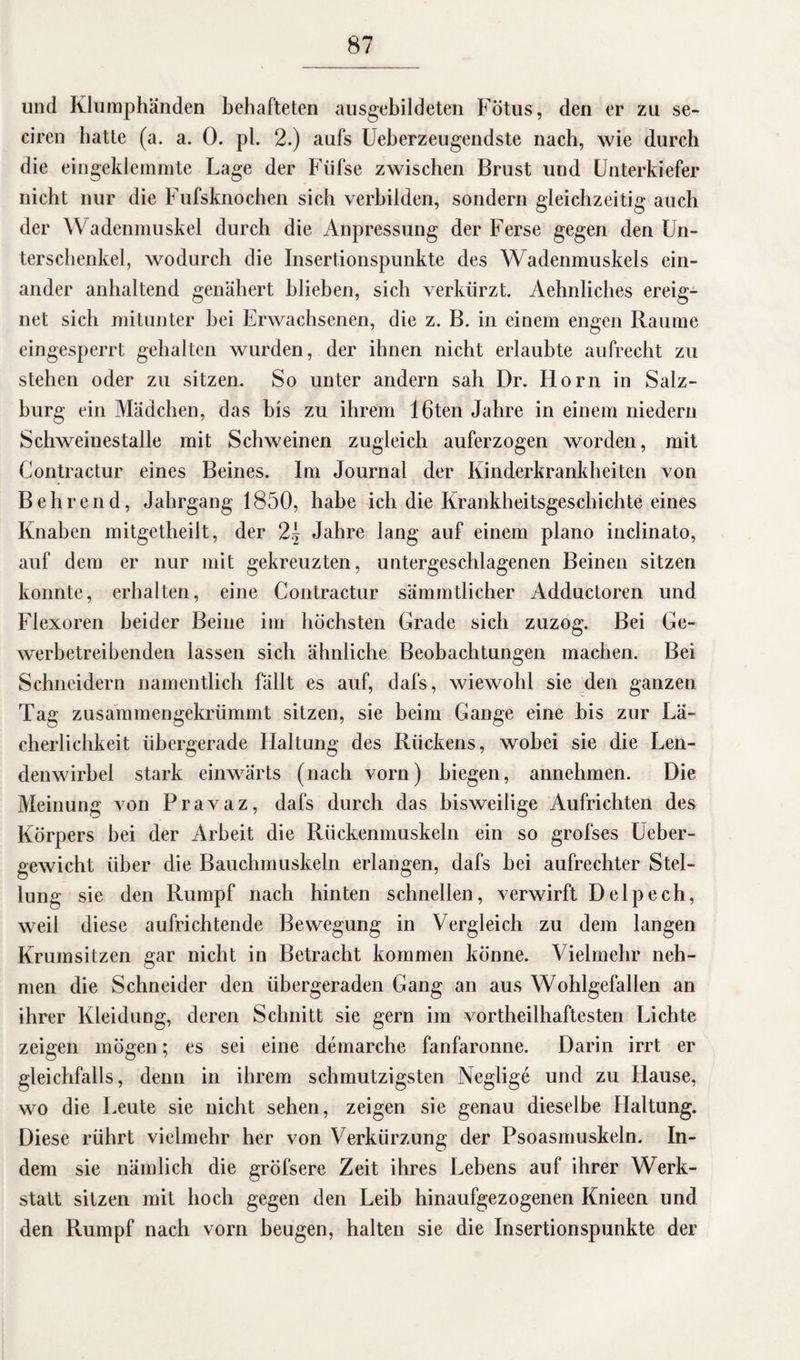 und Klumphänden behafteten ausgebildeten Fötus, den er zu se- ciren batte (a. a. 0. pl. 2.) aufs Ueberzeugendste nach, wie durch die eingeklemmte Lage der Füfse zwischen Brust und Unterkiefer nicht nur die Fufsknochen sich verbilden, sondern gleichzeitig auch der Wadenmuskel durch die Anpressung der Ferse gegen den Un¬ terschenkel, wodurch die Insertionspunkte des Wadenmuskels ein¬ ander anhaltend genähert blieben, sich verkürzt. Aehnliches ereig¬ net sich mitunter hei Erwachsenen, die z. B. in einem engen Raume eingesperrt gehalten wurden, der ihnen nicht erlaubte aufrecht zu stehen oder zu sitzen. So unter andern sah Dr. Horn in Salz¬ burg ein Mädchen, das bis zu ihrem 16ten Jahre in einem niedern Schweinestalle mit Schweinen zugleich auferzogen worden, mit Contractur eines Beines. Im Journal der Kinderkrankheiten von Behrend, Jahrgang 1850, habe ich die Krankheitsgeschichte eines Knaben mitgetlieilt, der 2\ Jahre lang auf einem plano inclinato, auf dem er nur mit gekreuzten, untergeschlagenen Beinen sitzen konnte, erhalten, eine Contractur sämmtlicher Adductoren und Flexoren beider Beine im höchsten Grade sich zuzog. Bei Ge¬ werbetreibenden lassen sich ähnliche Beobachtungen machen. Bei Schneidern namentlich fällt es auf, dafs, wiewohl sie den ganzen Tag zusammengekrümmt sitzen, sie beim Gange eine bis zur Lä¬ cherlichkeit übergerade Haltung des Rückens, wobei sie die Len¬ denwirbel stark einwärts (nach vorn) biegen, annehmen. Die Meinung von Pravaz, dafs durch das bisweilige Aufrichten des Körpers bei der Arbeit die Rückenmuskeln ein so grofses Ueber- gewicht über die Bauchmuskeln erlangen, dafs bei aufrechter Stel¬ lung sie den Rumpf nach hinten schnellen, verwirft Delpech, weil diese aufrichtende Bewegung in Vergleich zu dem langen Krumsitzen gar nicht in Betracht kommen könne. Vielmehr neh¬ men die Schneider den übergeraden Gang an aus Wohlgefallen an ihrer Kleidung, deren Schnitt sie gern im vorteilhaftesten Lichte zeigen mögen; es sei eine demarche fanfaronne. Darin irrt er gleichfalls, denn in ihrem schmutzigsten Neglige und zu Hause, wo die Leute sie nicht sehen, zeigen sie genau dieselbe Haltung. Diese rührt vielmehr her von V erkürzung der Psoasmuskeln. In¬ dem sie nämlich die gröfsere Zeit ihres Lebens auf ihrer Werk¬ statt sitzen mit hoch gegen den Leib hinaufgezogenen Knieen und den Rumpf nach vom beugen, halten sie die Insertionspunkte der