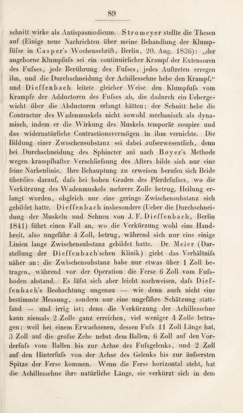 schnitt wirke als Antispasmodicum. Stromeyer stellte die Thesen auf (Einige neue Nachrichten über meine Behandlung der Klump- fiifse in Casper’s Wochenschrift, Berlin, 20. Aug. 1836): ,,der angeborne Klumpfufs sei ein continuirlicher Krampf der Extensoren des Fufses, jede Berührung des Fufses, jedes Auftreten erregen ihn, und die Durchschneidung der Achillessehne hebe den Krampf,“ und Dieffenbach leitete gleicher Weise den Klumpfufs vom Krampfe der Adductoren des Fufses ab, die dadurch ein Ueberge- wicht über die Abductoren erlangt hätten; der Schnitt hebe die Contractur des Wadenmuskels nicht sowohl mechanisch als dyna¬ misch, indem er die Wirkung des Muskels temporär coupire und das widernatürliche Contractionsvermögen in ihm vernichte. Die Bildung einer Zwischensubstanz sei dabei aufserwesentlich, denn bei Durchschneidung des Sphincter ani nach Boyer’s Methode wegen krampfhafter Verschliefsung des Afters bilde sich nur eine feine Narbenlinie. Ihre Behauptung zu erweisen berufen sich Beide überdies darauf, dafs bei hohen Graden des Pferdefufses, wo die Verkürzung des Wadenmuskels mehrere Zolle betrug, Heilung er¬ langt worden, obgleich nur eine geringe Zwischensubstanz sich gebildet hatte. Dieffenbach insbesondere (Ueber die Durchschnei¬ dung der Muskeln und Sehnen von J. F. Dieffenbach, Berlin 1841) führt einen Fall an, wo die Verkürzung wohl eine Hand¬ breit, also ungefähr 4 Zoll, betrug, während sich nur eine einige Linien lange Zwischensubstanz gebildet hatte. Dr. Meier (Dar¬ stellung der Dieffenbach’schen Klinik) giebt das Verhältnifs näher an: die Zwischensubstanz habe nur etwas über 1 Zoll be¬ tragen, während vor der Operation die Ferse 6 Zoll vom Fufs- boden abstand. Es läfst sich aber leicht nachweisen, dafs Di ef¬ fenb ach’s Beobachtung ungenau — wie denn auch nicht eine bestimmte Messung, sondern nur eine ungefähre Schätzung statt¬ fand — und irrig ist; denn die Verkürzung der Achillessehne kann niemals 2 Zolle ganz erreichen, viel weniger 4 Zolle betra¬ gen; weil bei einem Erwachsenen, dessen Fufs 11 Zoll Länge hat, 3 Zoll auf die grofse Zehe nebst dem Ballen, 6 Zoll auf den Vor- derfufs vom Ballen bis zur Achse des Fufsgelenks, und 2 Zoll auf den Hinterfufs von der Achse des Gelenks bis zur äufsersten Spitze der Ferse kommen. Wenn die Ferse horizontal steht, hat die Achillessehne ihre natürliche Länge, sie verkürzt sich in dem