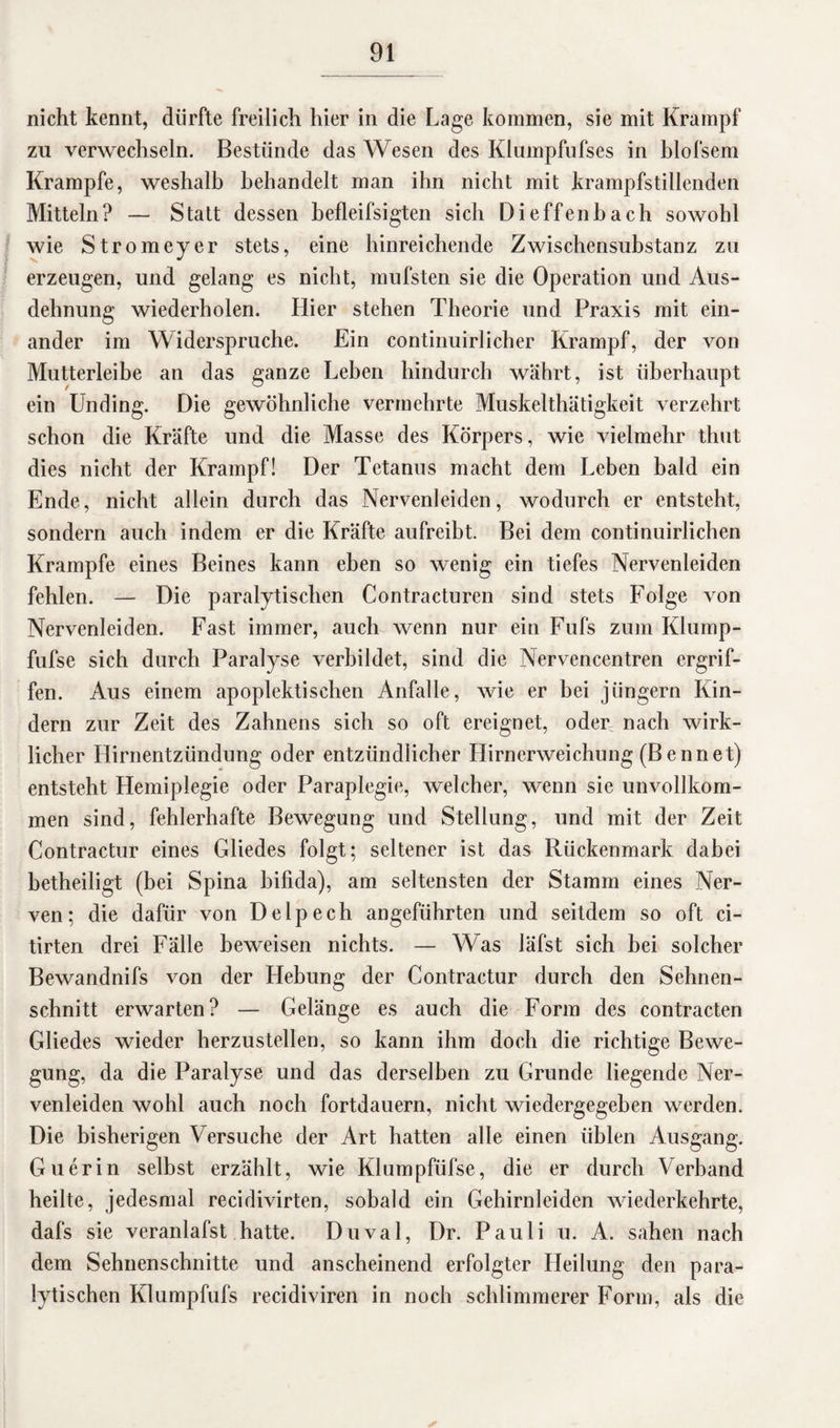 nicht kennt, dürfte freilich hier in die Lage kommen, sie mit Krampf zu verwechseln. Bestünde das Wesen des Klumpfufses in blofsem Krampfe, weshalb behandelt man ihn nicht mit krampfstillenden Mitteln? — Statt dessen befleifsigten sich Dieffenbach sowohl wie Strom eye r stets, eine hinreichende Zwischensubstanz zu erzeugen, und gelang es nicht, mufsten sie die Operation und Aus¬ dehnung wiederholen. Hier stehen Theorie und Praxis mit ein¬ ander im Widerspruche. Ein continuirlicher Krampf, der von Mutterleibe an das ganze Lehen hindurch währt, ist überhaupt ein Unding. Die gewöhnliche vermehrte Muskelthätigkeit verzehrt schon die Kräfte und die Masse des Körpers, wie vielmehr thut dies nicht der Krampf! Der Tetanus macht dem Leben bald ein Ende, nicht allein durch das Nervenleiden, wodurch er entsteht, sondern auch indem er die Kräfte aufreibt. Bei dem continuirlichen Krampfe eines Beines kann eben so wenig ein tiefes Nervenleiden fehlen. — Die paralytischen Contracturen sind stets Folge von Nervenleiden. Fast immer, auch wenn nur ein Fufs zum Klump- fufse sich durch Paralyse verbildet, sind die Nervencentren ergrif¬ fen. Aus einem apoplektisehen Anfalle, wie er bei jüngern Kin¬ dern zur Zeit des Zahnens sich so oft ereignet, öden nach wirk¬ licher Hirnentzündung oder entzündlicher Hirnerweichung (Bennet) entsteht Hemiplegie oder Paraplegie, welcher, wenn sie unvollkom¬ men sind, fehlerhafte Bewegung und Stellung, und mit der Zeit Contractur eines Gliedes folgt; seltener ist das Rückenmark dabei hetheiligt (bei Spina bifida), am seltensten der Stamm eines Ner¬ ven; die dafür von Delpech angeführten und seitdem so oft ci- tirten drei Fälle beweisen nichts. — Was läfst sich hei solcher Bewandnifs von der Hebung der Contractur durch den Sehnen¬ schnitt erwarten? — Gelänge es auch die Form des contracten Gliedes wieder herzustellen, so kann ihm doch die richtige Bewe¬ gung, da die Paralyse und das derselben zu Grunde liegende Ner¬ venleiden wohl auch noch fortdauern, nicht wiedergegeben werden. Die bisherigen Versuche der Art hatten alle einen üblen Ausgang. Guerin selbst erzählt, wie Klumpfüfse, die er durch Verband heilte, jedesmal recidivirten, sobald ein Gehirnleiden wiederkehrte, dafs sie veranlafst hatte. Duval, Dr. Pauli u. A. sahen nach dem Sehnenschnitte und anscheinend erfolgter Heilung den para¬ lytischen Klumpfufs recidiviren in noch schlimmerer Form, als die ✓