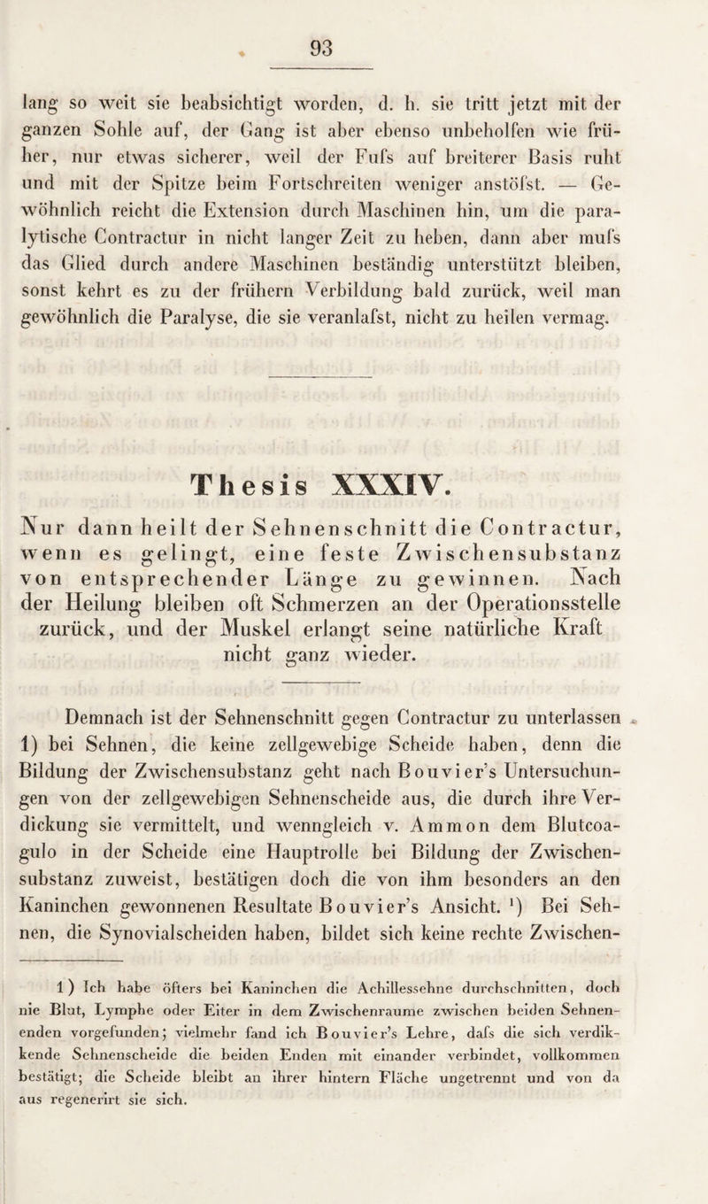 lang so weit sie beabsichtigt worden, d. h. sie tritt jetzt mit der ganzen Sohle auf, der Gang ist aber ebenso unbeholfen wie frü¬ her, nur etwas sicherer, weil der Fufs auf breiterer Basis ruht und mit der Spitze beim Fortschreiten weniger anstöfst. — Ge¬ wöhnlich reicht die Extension durch Maschinen hin, um die para¬ lytische Contractur in nicht langer Zeit zu heben, dann aber mufs das Glied durch andere Maschinen beständig unterstützt bleiben, sonst kehrt es zu der frühem Verbildung bald zurück, weil man gewöhnlich die Paralyse, die sie veranlafst, nicht zu heilen vermag. Thesis XXXIV. Nur dann heilt der Sehnenschnitt die Contractur, wenn es gelingt, eine feste Zwischensubstanz von entsprechender Länge zu gewinnen. Nach der Heilung bleiben oft Schmerzen an der Operationsstelle zurück, und der Muskel erlangt seine natürliche Kraft nicht ganz wieder. Demnach ist der Sehnenschnitt gegen Contractur zu unterlassen 1) bei Sehnen, die keine zellgewebige Scheide haben, denn die Bildung der Zwischensubstanz geht nach Bouvier’s Untersuchun¬ gen von der zellgewebigen Sehnenscheide aus, die durch ihre Ver¬ dickung sie vermittelt, und wenngleich v. Ammon dem Blutcoa- gulo in der Scheide eine Hauptrolle bei Bildung der Zwischen¬ substanz zuweist, bestätigen doch die von ihm besonders an den Kaninchen gewonnenen Resultate Bouvier’s Ansicht. *) Bei Seh¬ nen, die Synovialscheiden haben, bildet sich keine rechte Zwischen- l) Ich habe öfters bei Kaninchen die Achillessehne durchschnitten, doch nie Blut, Lymphe oder Eiter in dem Zwischenräume zwischen beiden Sehnen¬ enden vorgefunden; vielmehr fand ich B ouvier’s Lehre, dafs die sich verdik- kende Sehnenscheide die beiden Enden mit einander verbindet, vollkommen bestätigt; die Scheide bleibt an ihrer hintern Fläche ungetrennt und von da aus regenerirt sie sich.