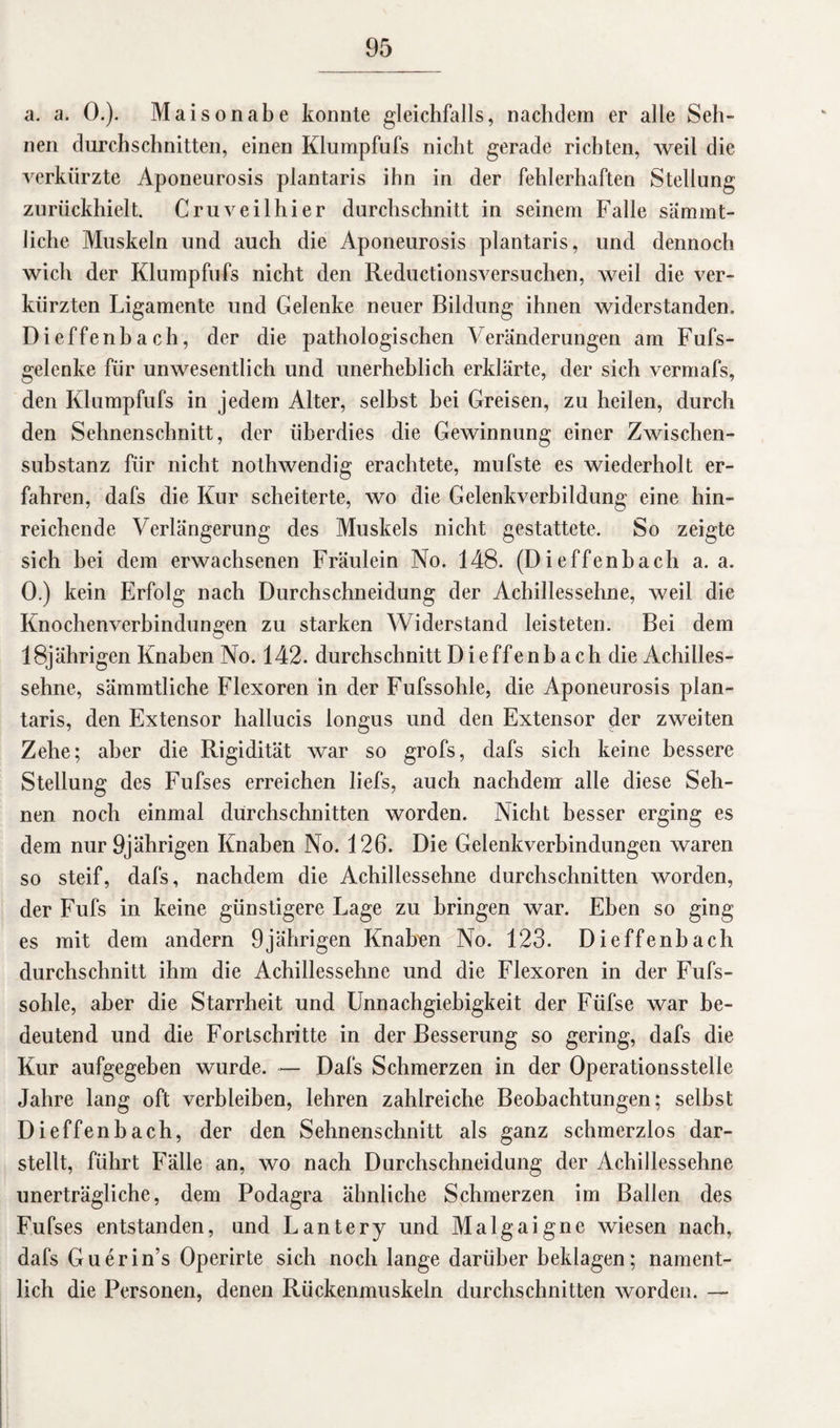 a. a. 0.). Maisonabe konnte gleichfalls, nachdem er alle Seh¬ nen durchschnitten, einen Klumpfufs nicht gerade richten, weil die verkürzte Aponeurosis plantaris ihn in der fehlerhaften Stellung zurückhielt. Cruveilhier durchschnitt in seinem Falle sämmt- Jiche Muskeln und auch die Aponeurosis plantaris, und dennoch wich der Klumpfufs nicht den Reductionsversuchen, weil die ver¬ kürzten Ligamente und Gelenke neuer Bildung ihnen widerstanden. Dieffenbach, der die pathologischen Veränderungen am Fufs- gelenke für unwesentlich und unerheblich erklärte, der sich vermafs, den Klumpfufs in jedem Alter, seihst bei Greisen, zu heilen, durch den Sehnenschnitt, der überdies die Gewinnung einer Zwischen¬ substanz für nicht nothwendig erachtete, mufste es wiederholt er¬ fahren, dafs die Kur scheiterte, wo die Gelenkverbildung eine hin¬ reichende Verlängerung des Muskels nicht gestattete. So zeigte sich bei dem erwachsenen Fräulein No. 148. (Dieffenbach a. a. 0.) kein Erfolg nach Durchschneidung der Achillessehne, weil die Knochenverbindungen zu starken Widerstand leisteten. Bei dem 18jährigen Knaben No. 142. durchschnitt Dieffenbach die Achilles¬ sehne, sämmtliche Flexoren in der Fufssohle, die Aponeurosis plan¬ taris, den Extensor hallucis longus und den Extensor der zweiten Zehe; aber die Rigidität war so grofs, dafs sich keine bessere Stellung des Fufses erreichen liefs, auch nachdem alle diese Seh¬ nen noch einmal durchschnitten worden. Nicht besser erging es dem nur 9jährigen Knaben No. 126. Die Gelenkverbindungen waren so steif, dafs, nachdem die Achillessehne durchschnitten worden, der Fufs in keine günstigere Lage zu bringen war. Eben so ging es mit dem andern 9jährigen Knaben No. 123. Dieffenbach durchschnitt ihm die Achillessehne und die Flexoren in der Fufs¬ sohle, aber die Starrheit und Unnachgiebigkeit der Füfse war be¬ deutend und die Fortschritte in der Besserung so gering, dafs die Kur aufgegeben wurde. — Dafs Schmerzen in der Operationsstelle Jahre lang oft verbleiben, lehren zahlreiche Beobachtungen; selbst Dieffenbach, der den Sehnenschnitt als ganz schmerzlos dar¬ stellt, führt Fälle an, wo nach Durchschneidung der Achillessehne unerträgliche, dem Podagra ähnliche Schmerzen im Ballen des Fufses entstanden, und Lantery und Malgaigne wiesen nach, dafs Guerin’s Operirte sich noch lange darüber beklagen; nament¬ lich die Personen, denen Rückenmuskeln durchschnitten worden. —