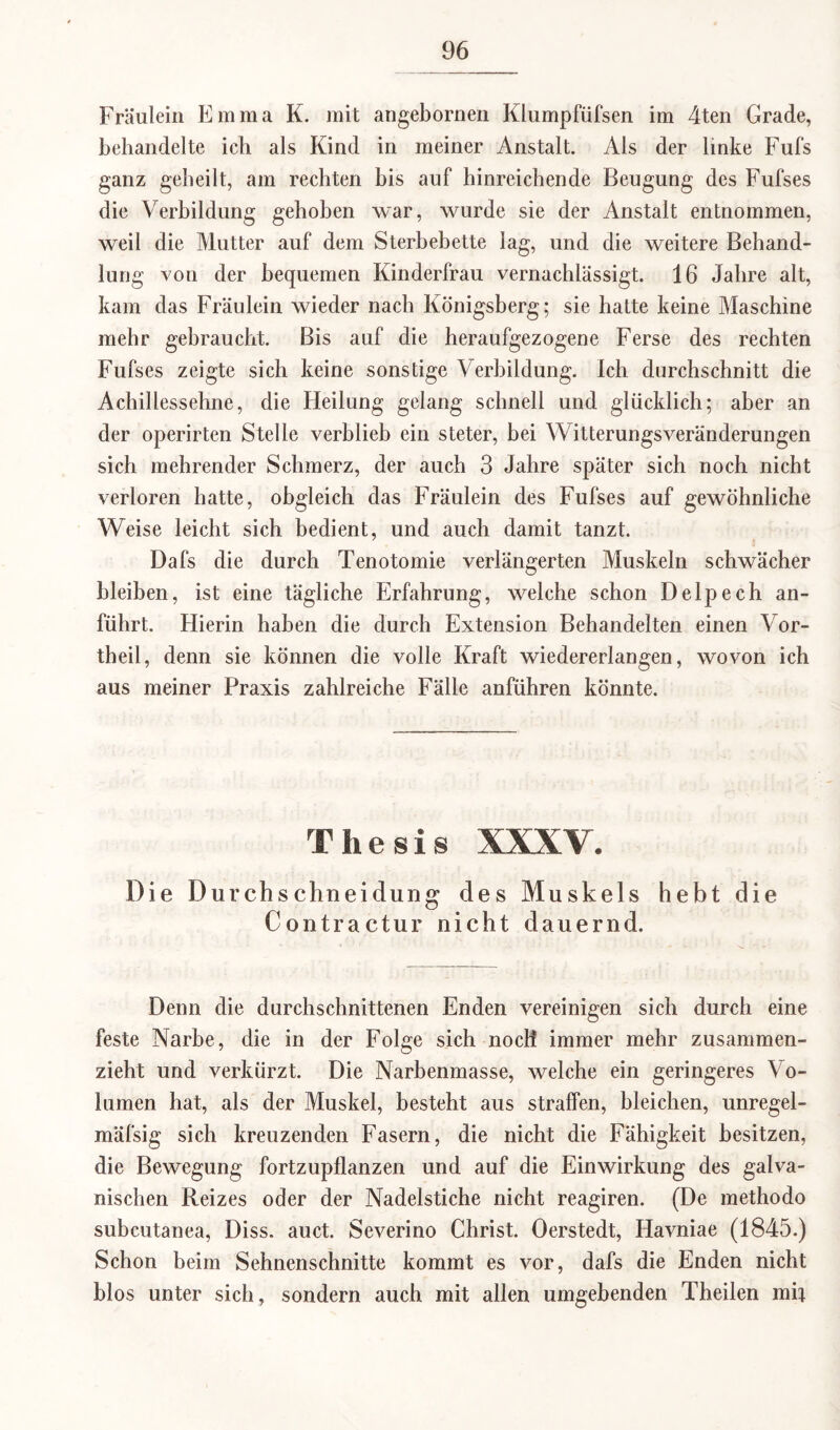 Fräulein Emma K. mit angebornen Klumpfüfsen im 4ten Grade, behandelte ich als Kind in meiner Anstalt. Als der linke Fufs ganz geheilt, am rechten bis auf hinreichende Beugung des Fufses die Verbildung gehoben war, wurde sie der Anstalt entnommen, weil die Mutter auf dem Sterbebette lag, und die weitere Behand¬ lung von der bequemen Kinderfrau vernachlässigt. 16 Jahre alt, kam das Fräulein wieder nach Königsberg; sie hatte keine Maschine mehr gebraucht. Bis auf die heraufgezogene Ferse des rechten Fufses zeigte sich keine sonstige Verbildung. Ich durchschnitt die Achillessehne, die Heilung gelang schnell und glücklich; aber an der operirten Stelle verblieb ein steter, bei Witterungsveränderungen sich mehrender Schmerz, der auch 3 Jahre später sich noch nicht verloren hatte, obgleich das Fräulein des Fufses auf gewöhnliche Weise leicht sich bedient, und auch damit tanzt. Dafs die durch Tenotomie verlängerten Muskeln schwächer bleiben, ist eine tägliche Erfahrung, welche schon Delpech an¬ führt, Hierin haben die durch Extension Behandelten einen Vor¬ theil, denn sie können die volle Kraft wiedererlangen, wovon ich aus meiner Praxis zahlreiche Fälle anführen könnte. Thesis XXXV. Die Durchschneidung des Muskels hebt die Contractur nicht dauernd. Denn die durchschnittenen Enden vereinigen sich durch eine feste Narbe, die in der Folge sich noch immer mehr zusammen¬ zieht und verkürzt. Die Narbenmasse, welche ein geringeres Vo¬ lumen hat, als der Muskel, besteht aus straffen, bleichen, unregel- mäfsig sich kreuzenden Fasern, die nicht die Fähigkeit besitzen, die Bewegung fortzupflanzen und auf die Einwirkung des galva¬ nischen Reizes oder der Nadelstiche nicht reagiren. (De methodo subcutanea, Diss. auct. Severino Christ. Oerstedt, Havniae (1845.) Schon beim Sehnenschnitte kommt es vor, dafs die Enden nicht hlos unter sich, sondern auch mit allen umgebenden Theilen mit