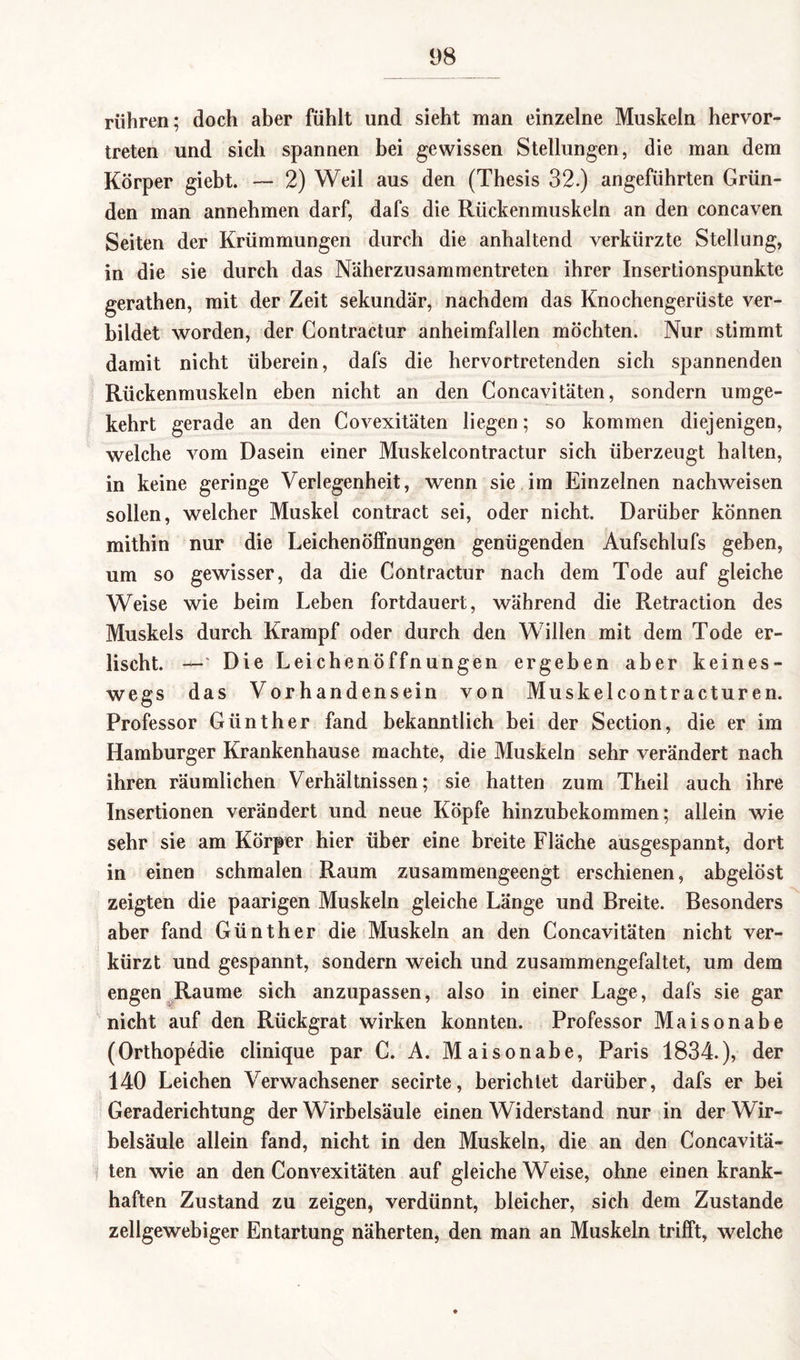 rühren; doch aber fühlt und sieht man einzelne Muskeln hervor¬ treten und sich spannen bei gewissen Stellungen, die man dem Körper giebt. — 2) Weil aus den (Thesis 32.) angeführten Grün¬ den man annehmen darf, dafs die Rückenmuskeln an den concaven Seiten der Krümmungen durch die anhaltend verkürzte Stellung, in die sie durch das Näherzusammentreten ihrer Insertionspunkte gerathen, mit der Zeit sekundär, nachdem das Knochengerüste ver¬ bildet worden, der Contractur anheimfallen möchten. Nur stimmt damit nicht überein, dafs die hervortretenden sich spannenden Rückenmuskeln eben nicht an den Concavitäten, sondern umge¬ kehrt gerade an den Covexitäten liegen; so kommen diejenigen, welche vom Dasein einer Muskelcontractur sich überzeugt halten, in keine geringe Verlegenheit, wenn sie im Einzelnen nachweisen sollen, welcher Muskel contract sei, oder nicht. Darüber können mithin nur die Leichenöffnungen genügenden Aufschlufs geben, um so gewisser, da die Contractur nach dem Tode auf gleiche Weise wie beim Leben fortdauert, während die Retraction des Muskels durch Krampf oder durch den Willen mit dem Tode er¬ lischt. —* Die Leichenöffnungen ergeben aber keines¬ wegs das Vorhandensein von Muskelcontracturen. Professor Günther fand bekanntlich bei der Section, die er im Hamburger Krankenhause machte, die Muskeln sehr verändert nach ihren räumlichen Verhältnissen; sie hatten zum Theil auch ihre Insertionen verändert und neue Köpfe hinzubekommen; allein wie sehr sie am Körper hier über eine breite Fläche ausgespannt, dort in einen schmalen Raum zusammengeengt erschienen, abgelöst zeigten die paarigen Muskeln gleiche Länge und Breite. Besonders aber fand Günther die Muskeln an den Concavitäten nicht ver¬ kürzt und gespannt, sondern weich und zusammengefaltet, um dem engen Raume sich anzupassen, also in einer Lage, dafs sie gar nicht auf den Rückgrat wirken konnten. Professor Maisonabe (Orthopedie clinique par C. A. Maisonabe, Paris 1834.), der 140 Leichen Verwachsener secirte, berichtet darüber, dafs er bei Geraderichtung der Wirbelsäule einen Widerstand nur in der Wir¬ belsäule allein fand, nicht in den Muskeln, die an den Concavitä¬ ten wie an den Convexitäten auf gleiche Weise, ohne einen krank¬ haften Zustand zu zeigen, verdünnt, bleicher, sich dem Zustande zellgewebiger Entartung näherten, den man an Muskeln trifft, welche