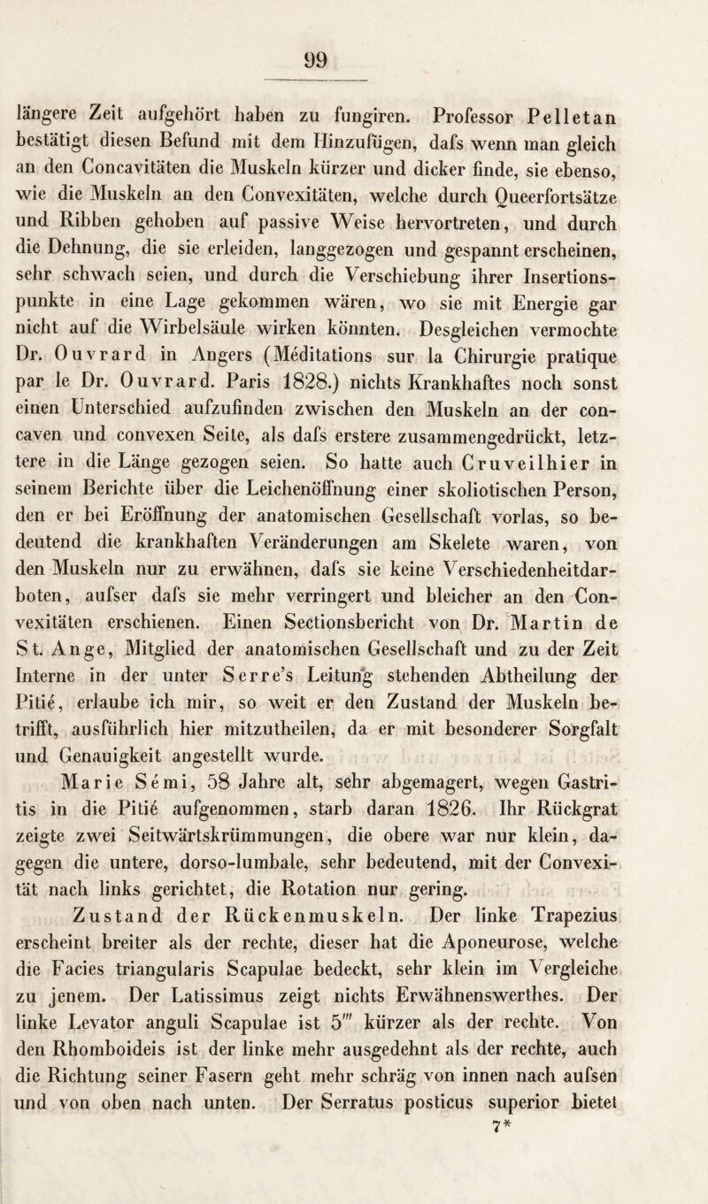 längere Zeit aufgehört haben zu fungiren. Professor Pell et an bestätigt diesen Befund mit dem Hinzufugen, dafs wenn man gleich an den Concavitäten die Muskeln kürzer und dicker finde, sie ebenso, wie die Muskeln an den Convexitäten, welche durch Queerfortsätze und Ribben gehoben auf passive Weise hervortreten, und durch die Dehnung, die sie erleiden, langgezogen und gespannt erscheinen, sehr schwach seien, und durch die Verschiebung ihrer Insertions¬ punkte in eine Lage gekommen wären, wo sie mit Energie gar nicht auf die Wirbelsäule wirken könnten. Desgleichen vermochte Dr. Ouvrard in Angers (Meditations sur la Chirurgie pratique par le Dr. Ouvrard. Paris 1828.) nichts Krankhaftes noch sonst einen Unterschied aufzufinden zwischen den Muskeln an der con- caven und convexen Seite, als dafs erstere zusammengedrückt, letz¬ tere in die Länge gezogen seien. So hatte auch Cruveilhier in seinem Berichte über die Leichenöffnung einer skoliotischen Person, den er hei Eröffnung der anatomischen Gesellschaft vorlas, so be¬ deutend die krankhaften Veränderungen am Skelete waren, von den Muskeln nur zu erwähnen, dafs sie keine Verschiedenheitdar- boten, aufser dafs sie mehr verringert und bleicher an den Con¬ vexitäten erschienen. Einen Sectionsbericht von Dr. Martin de St. An ge, Mitglied der anatomischen Gesellschaft und zu der Zeit Interne in der unter Serre’s Leitung stehenden Abtheilung der Pitie, erlaube ich mir, so weit er den Zustand der Muskeln be¬ trifft, ausführlich hier mitzutheilen, da er mit besonderer Sorgfalt und Genauigkeit angestellt wurde. Marie Semi, 58 Jahre alt, sehr abgemagert, wegen Gastri¬ tis in die Piti6 aufgenommen, starb daran 1826. Ihr Rückgrat zeigte zwei Seitwärtskrümmungen, die obere war nur klein, da¬ gegen die untere, dorso-lumbale, sehr bedeutend, mit der Convexi- tät nach links gerichtet, die Rotation nur gering. Zustand der Rückenmuskeln. Der linke Trapezius erscheint breiter als der rechte, dieser hat die Aponeurose, welche die Facies triangularis Scapulae bedeckt, sehr klein im Vergleiche zu jenem. Der Latissimus zeigt nichts Erwähnenswerthes. Der linke Levator anguli Scapulae ist 5' kürzer als der rechte. Von den Rhomboideis ist der linke mehr ausgedehnt als der rechte, auch die Richtung seiner Fasern geht mehr schräg von innen nach aufsen und von oben nach unten. Der Serratus posticus superior bietet 7*