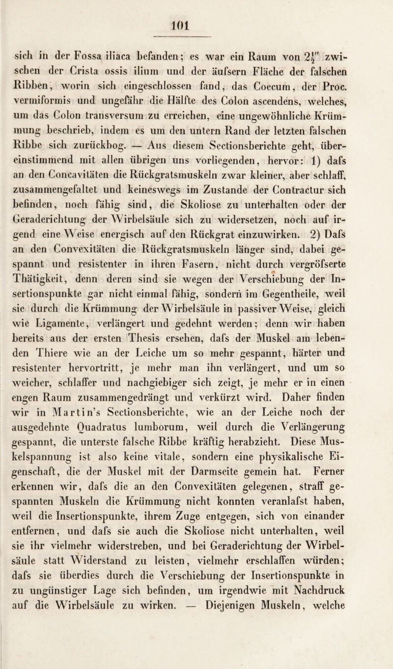 sich in der Fossa iliaca befanden; es war ein Raum von 2^ zwi¬ schen der Crista ossis ilium und der äufsern Fläche der falschen Ribben, worin sich eingeschlossen fand, das Coecum, der Proc. vermiformis und ungefähr die Hälfte des Colon ascendens, welches, um das Colon transversum zu erreichen, eine ungewöhnliche Krüm¬ mung beschrieb, indem es um den untern Rand der letzten falschen Ribbe sich zurückbog. — Aus diesem Sectionsberichte geht, über¬ einstimmend mit allen übrigen uns vorliegenden, hervor: 1) dafs an den Concavitäten die Rückgratsmuskeln zwar kleiner, aber schlaff, zusammengefaltet und keineswegs im Zustande der Contractur sich befinden, noch fähig sind, die Skoliose zu unterhalten oder der Geraderichtung der Wirbelsäule sich zu widersetzen, noch auf ir¬ gend eine Weise energisch auf den Rückgrat einzuwirken. 2) Dafs an den Convexitäten die Rückgratsmuskeln länger sind, dabei ge¬ spannt und resistenter in ihren Fasern, nicht durch vergröfserte Thätigkeit, denn deren sind sie wegen der Verschiebung der In¬ sertionspunkte gar nicht einmal fähig, sondern im Gegentheile, weil sie durch die Krümmung der Wirbelsäule in passiver Weise, gleich wie Ligamente, verlängert und gedehnt werden; denn wir haben bereits aus der ersten Thesis ersehen, dafs der Muskel am leben¬ den Thiere wie an der Leiche um so mehr gespannt, härter und resistenter hervortritt, je mehr man ihn verlängert, und um so weicher, schlaffer und nachgiebiger sich zeigt, je mehr er in einen engen Raum zusammengedrängt und verkürzt wird. Daher finden wir in Martin’s Sectionsberichte, wie an der Leiche noch der ausgedehnte Quadratus lumborum, weil durch die Verlängerung gespannt, die unterste falsche Ribbe kräftig herabzieht. Diese Mus¬ kelspannung ist also keine vitale, sondern eine physikalische Ei¬ genschaft, die der Muskel mit der Darmseite gemein hat. Ferner erkennen wir, dafs die an den Convexitäten gelegenen, straff ge¬ spannten Muskeln die Krümmung nicht konnten veranlafst haben, weil die Insertionspunkte, ihrem Zuge entgegen, sich von einander entfernen, und dafs sie auch die Skoliose nicht unterhalten, weil sie ihr vielmehr widerstreben, und bei Geraderichtung der Wirbel¬ säule statt Widerstand zu leisten, vielmehr erschlaffen würden; dafs sie überdies durch die Verschiebung der Insertionspunkte in zu ungünstiger Lage sich befinden, um irgendwie mit Nachdruck auf die Wirbelsäule zu wirken. — Diejenigen Muskeln, welche