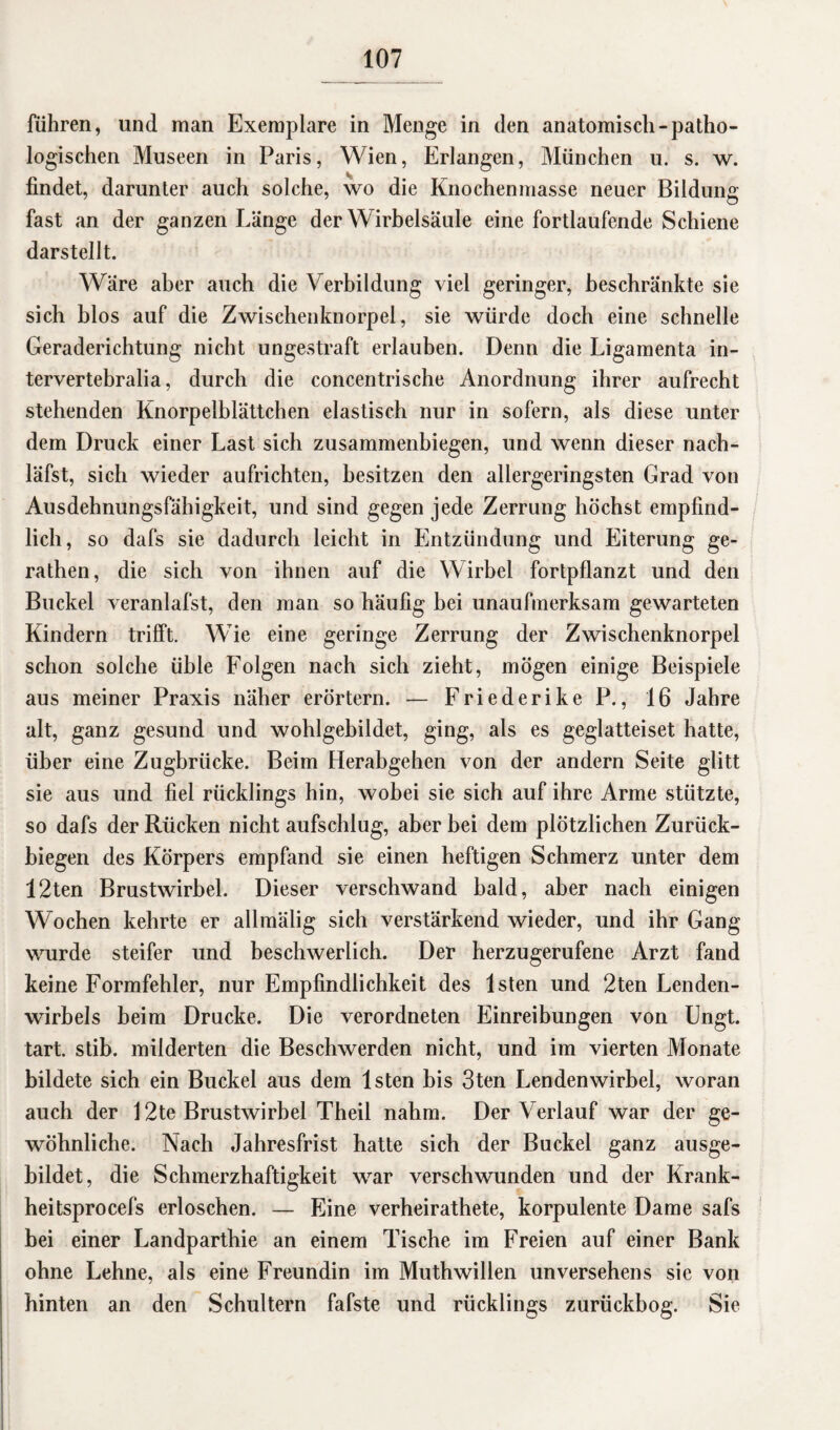 führen, und man Exemplare in Menge in den anatomisch-patho¬ logischen Museen in Paris, Wien, Erlangen, München u. s. w. findet, darunter auch solche, wo die Knochenmasse neuer Bildung fast an der ganzen Länge der Wirbelsäule eine fortlaufende Schiene darstellt. Wäre aber auch die Verbildung viel geringer, beschränkte sie sich blos auf die Zwischenknorpel, sie würde doch eine schnelle Geraderichtung nicht ungestraft erlauben. Denn die Ligamenta in- tervertebralia, durch die concentrische Anordnung ihrer aufrecht stehenden Knorpelblättchen elastisch nur in sofern, als diese unter dem Druck einer Last sich zusammenbiegen, und wenn dieser nach- läfst, sich wieder aufrichten, besitzen den allergeringsten Grad von Ausdehnungsfähigkeit, und sind gegen jede Zerrung höchst empfind¬ lich, so dafs sie dadurch leicht in Entzündung und Eiterung ge- rathen, die sich von ihnen auf die Wirbel fortpflanzt und den Buckel veranlafst, den man so häufig bei unaufmerksam gewarteten Kindern trifft. Wie eine geringe Zerrung der Zwischenknorpel schon solche üble Folgen nach sich zieht, mögen einige Beispiele aus meiner Praxis näher erörtern. — Friederike P., 16 Jahre alt, ganz gesund und wohlgebildet, ging, als es geglatteiset hatte, über eine Zugbrücke. Beim Herabgehen von der andern Seite glitt sie aus und fiel rücklings hin, wobei sie sich auf ihre Arme stützte, so dafs der Rücken nicht aufschlug, aber bei dem plötzlichen Zurück¬ biegen des Körpers empfand sie einen heftigen Schmerz unter dem 12ten Brustwirbel. Dieser verschwand bald, aber nach einigen Wochen kehrte er allmälig sich verstärkend wieder, und ihr Gang wurde steifer und beschwerlich. Der herzugerufene Arzt fand keine Formfehler, nur Empfindlichkeit des lsten und 2ten Lenden¬ wirbels beim Drucke. Die verordneten Einreibungen von Ungt. tart. stib. milderten die Beschwerden nicht, und im vierten Monate bildete sich ein Buckel aus dem lsten bis 3ten Lendenwirbel, woran auch der 12te Brustwirbel Theil nahm. Der Verlauf war der ge¬ wöhnliche. Nach Jahresfrist hatte sich der Buckel ganz ausge¬ bildet, die Schmerzhaftigkeit war verschwunden und der Krank- heitsprocefs erloschen. — Eine verheirathete, korpulente Dame safs bei einer Landparthie an einem Tische im Freien auf einer Bank ohne Lehne, als eine Freundin im Muthwillen unversehens sie von hinten an den Schultern fafste und rücklings zurückbog. Sie