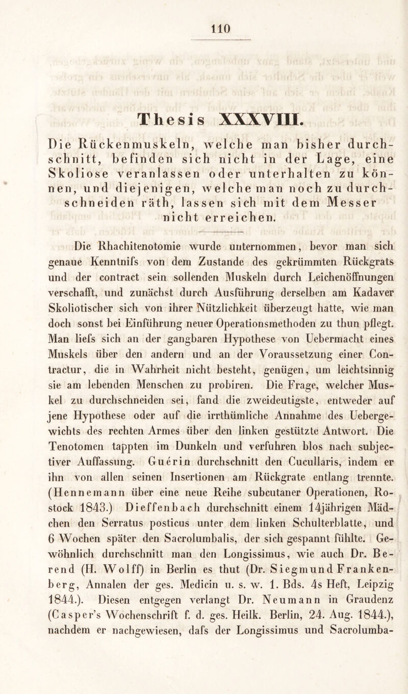 Thesis XXXVIII* Die Rückenmuskeln, welche man bisher durch- schnitt, befinden sich nicht in der Lage, eine Skoliose veranlassen oder unterhalten zu kön¬ nen, und diejenigen, welche man noch zu durch- schneiden räth, lassen sich mit dem Messer nicht erreichen. Die Rhachitenotomie wurde unternommen, bevor man sich genaue Kenntnifs von dem Zustande des gekrümmten Rückgrats und der contract sein sollenden Muskeln durch Leichenöffnungen verschafft, und zunächst durch Ausführung derselben am Kadaver Skoliotischer sich von ihrer Nützlichkeit überzeugt hatte, wie man doch sonst bei Einführung neuer Operationsmethoden zu thun pflegt. Man liefs sich an der gangbaren Hypothese von Uebermacht eines Muskels über den andern und an der Voraussetzung einer Con- tractur, die in Wahrheit nicht besteht, genügen, um leichtsinnig sie am lebenden Menschen zu probiren. Die Frage, welcher Mus¬ kel zu durchschneiden sei, fand die zweideutigste, entweder auf jene Hypothese oder auf die irrthümliche Annahme des Ueberge- wichts des rechten Armes über den linken gestützte Antwort. Die Tenotomen tappten im Dunkeln und verfuhren blos nach subjec- tiver Auffassung. Guerin durchschnitt den Cucullaris, indem er ihn von allen seinen Insertionen am Rückgrate entlang trennte. (Hennemann über eine neue Reihe subcutaner Operationen, Ro¬ stock 1843.) Dieffenbach durchschnitt einem 14jährigen Mäd¬ chen den Serratus posticus unter dem linken Schulterblatle, und 6 Wochen später den Sacrolumbalis, der sich gespannt fühlte. Ge¬ wöhnlich durchschnitt man den Longissimus, wie auch Dr. Be- rend (H. Wolff) in Berlin es thut (Dr. Siegmund Franken¬ berg, Annalen der ges. Medicin u. s. w. 1. Bds. 4s Heft, Leipzig 1844.). Diesen entgegen verlangt Dr. Neumann in Graudenz (Caspcr’s Wochenschrift f. d. ges. Heilk. Berlin, 24. Aug. 1844.), nachdem er nachgewiesen, dafs der Longissimus und Sacrolumba-