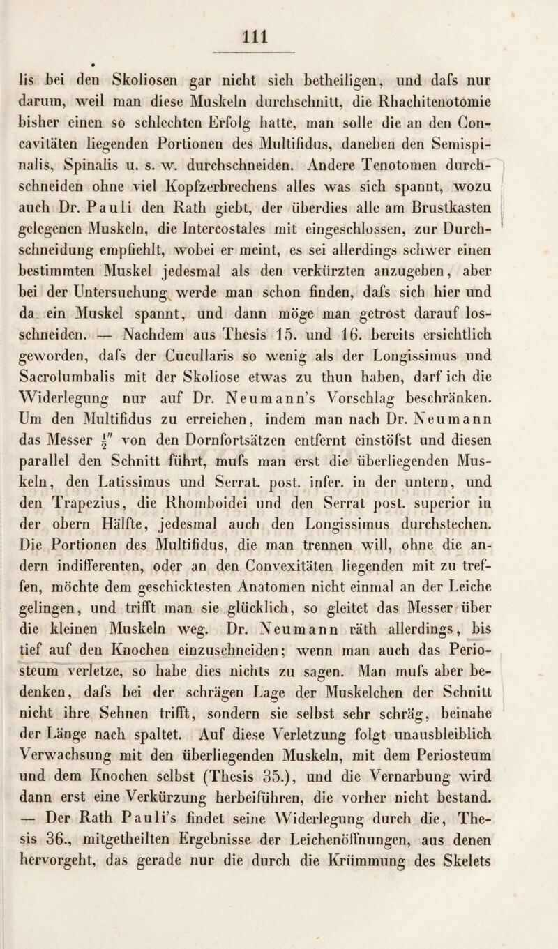 lis bei den Skoliosen gar nicht sich betheiligen, und dafs nur darum, weil man diese Muskeln durchschnitt, die Rhachitenotomie bisher einen so schlechten Erfolg hatte, man solle die an den Con- cavitäten liegenden Portionen des Multifidus, daneben den Semispi- nalis, Spinalis u. s. w. durchschneiden. Andere Tenotomen durch- ; schneiden ohne viel Kopfzerbrechens alles was sich spannt, wozu auch Dr. Pauli den Rath giebt, der überdies alle am Brustkasten gelegenen Muskeln, die Intercostales mit eingeschlossen, zur Durch¬ schneidung empfiehlt, wobei er meint, es sei allerdings schwer einen bestimmten Muskel jedesmal als den verkürzten anzugeben, aber bei der Untersuchung werde man schon finden, dafs sich hier und da ein Muskel spannt, und dann möge man getrost darauf los¬ schneiden. — Nachdem aus Thesis 15. und 16. bereits ersichtlich geworden, dafs der Cucullaris so wenig als der Longissimus und Sacrolumbalis mit der Skoliose etwas zu thun haben, darf ich die Widerlegung nur auf Dr. Neumann’s Vorschlag beschränken. Um den Multifidus zu erreichen, indem man nach Dr. Neu mann das Messer von den Dornfortsätzen entfernt einstöfst und diesen parallel den Schnitt fuhrt, mufs man erst die überliegenden Mus¬ keln, den Latissimus und Serrat. post, infer. in der untern, und den Trapezius, die Rhomboidei und den Serrat post, superior in der obern Hälfte, jedesmal auch den Longissimus durchstechen. Die Portionen des Multifidus, die man trennen will, ohne die an¬ dern indifferenten, oder an den Convexitäten liegenden mit zu tref¬ fen, möchte dem geschicktesten Anatomen nicht einmal an der Leiche gelingen, und trifft man sie glücklich, so gleitet das Messer über die kleinen Muskeln weg. Dr. Neu mann räth allerdings, bis tief auf den Knochen einzuschneiden; wenn man auch das Perio- steum verletze, so habe dies nichts zu sasen. Man mufs aber be- 7 O denken, dafs bei der schrägen Lage der Muskelchen der Schnitt nicht ihre Sehnen trifft, sondern sie selbst sehr schräg, beinahe der Länge nach spaltet. Auf diese Verletzung folgt unausbleiblich Verwachsung mit den überliegenden Muskeln, mit dem Periosteum und dem Knochen selbst (Thesis 35.), und die Vernarbung wird dann erst eine Verkürzung herbeiführen, die vorher nicht bestand. — Der Rath Pauli’s findet seine Widerlegung durch die, The¬ sis 36., mitgetheilten Ergebnisse der Leichenöffnungen, aus denen hervorgeht, das gerade nur die durch die Krümmung des Skelets