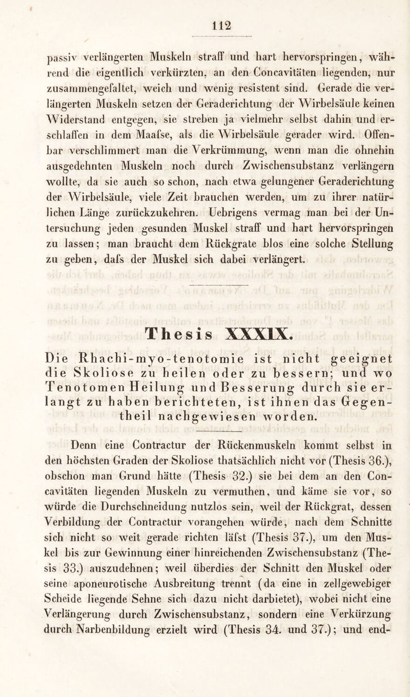 passiv verlängerten Muskeln straff und hart hervorspringen, wäh¬ rend die eigentlich verkürzten, an den Concavitäten liegenden, nur zusammengefaltet, weich und wenig resistent sind. Gerade die ver¬ längerten Muskeln setzen der Geraderichtung der Wirbelsäule keinen Widerstand entgegen, sie streben ja vielmehr selbst dahin und er¬ schlaffen in dem Maafse, als die Wirbelsäule gerader wird. Offen¬ bar verschlimmert man die Verkrümmung, wenn man die ohnehin ausgedehnten Muskeln noch durch Zwischensuhstanz verlängern wollte, da sie auch so schon, nach etwa gelungener Geraderichtung der Wirbelsäule, viele Zeit brauchen werden, um zu ihrer natür¬ lichen Länge zurückzukehren. Uebrigens vermag man bei der Un¬ tersuchung jeden gesunden Muskel straff und hart hervorspringen zu lassen; man braucht dem Rückgrate blos eine solche Stellung zu gehen, dafs der Muskel sich dabei verlängert. Thesis XXXIX. Die Rhachi-myo-tenotomie ist nicht geeignet die Skoliose zu heilen oder zu bessern; und wo Tenotomen Heilung und Besserung durch sie er¬ langt zu haben berichteten, ist ihnen das Gegen- theil nachgewiesen worden. Denn eine Contractur der Rückenmuskeln kommt selbst in den höchsten Graden der Skoliose thatsächlich nicht vor (Thesis 36.), obschon man Grund hätte (Thesis 32.) sie hei dem an den Con¬ cavitäten liegenden Muskeln zu vermuthen, und käme sie vor, so würde die Durchschneidung nutzlos sein, weil der Rückgrat, dessen Verbildung der Contractur vorangehen würde, nach dem Schnitte sich nicht so weit gerade richten läfst (Thesis 37.), um den Mus¬ kel bis zur Gewinnung einer hinreichenden Zwischensubstanz (The¬ sis 33.) auszudehnen; weil überdies der Schnitt den Muskel oder seine aponeurotische Ausbreitung trennt (da eine in zellgewebiger Scheide liegende Sehne sich dazu nicht darbietet), wobei nicht eine Verlängerung durch Zwischensubstanz, sondern eine Verkürzung durch Narbenbildung erzielt wird (Thesis 34. und 37.); und end-