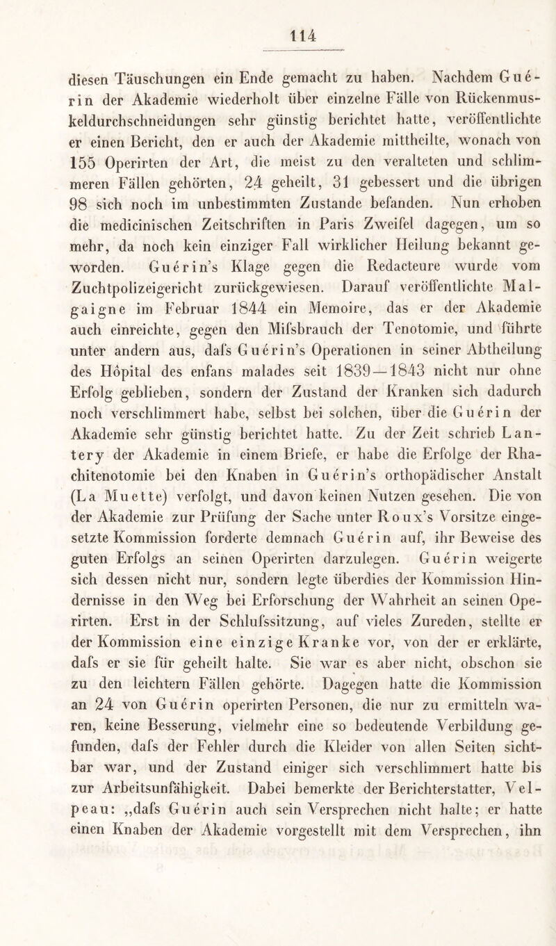 diesen Täuschungen ein Ende gemacht zu haben. Nachdem Gue- rin der Akademie wiederholt über einzelne Fälle von Rückenmus- keldurchschneidungen sehr günstig berichtet hatte, veröffentlichte er einen Bericht, den er auch der Akademie mittheilte, wonach von 155 Operirten der Art, die meist zu den veralteten und schlim¬ meren Fällen gehörten, 24 geheilt, 31 gebessert und die übrigen 98 sich noch im unbestimmten Zustande befanden. Nun erhoben die medicinischen Zeitschriften in Paris Zweifel dagegen, um so mehr, da noch kein einziger Fall wirklicher Heilung bekannt ge¬ worden. Guerin’s Klage gegen die Redacteure wurde vom Zuchtpolizeigericht zurückgewiesen. Darauf veröffentlichte Mal- gaigne im Februar 1844 ein Memoire, das er der Akademie auch einreichte, gegen den Mifsbrauch der Tenotomie, und führte unter andern aus, dafs G uerin’s Operationen in seiner Abtheilung des Höpital des enfans malades seit 1839—1843 nicht nur ohne Erfolg gebliehen, sondern der Zustand der Kranken sich dadurch noch verschlimmert habe, selbst hei solchen, über die Guerin der Akademie sehr günstig berichtet hatte. Zu der Zeit schrieb Lan- tery der Akademie in einem Briefe, er habe die Erfolge der Rha- chitenotomie bei den Knaben in Guerin’s orthopädischer Anstalt (La Muette) verfolgt, und davon keinen Nutzen gesehen. Die von der Akademie zur Prüfung der Sache unter Roux’s Vorsitze einge¬ setzte Kommission forderte demnach Guerin auf, ihr Beweise des guten Erfolgs an seinen Operirten darzulegen. Guerin weigerte sich dessen nicht nur, sondern legte überdies der Kommission Hin¬ dernisse in den Weg bei Erforschung der Wahrheit an seinen Ope¬ rirten. Erst in der Schlufssitzung, auf vieles Zureden, stellte er der Kommission eine einzige Kranke vor, von der er erklärte, dafs er sie für geheilt halte. Sie war es aber nicht, obschon sie zu den leichtern Fällen gehörte. Dagegen hatte die Kommission an 24 von Guerin operirten Personen, die nur zu ermitteln wa¬ ren, keine Besserung, vielmehr eine so bedeutende Verbildung ge¬ funden, dafs der Fehler durch die Kleider von allen Seiten sicht¬ bar war, und der Zustand einiger sich verschlimmert hatte bis zur Arbeitsunfähigkeit. Dabei bemerkte der Berichterstatter, Vel- peau: ,,dafs Guerin auch sein Versprechen nicht halte; er hatte einen Knaben der Akademie vorgestellt mit dem Versprechen, ihn