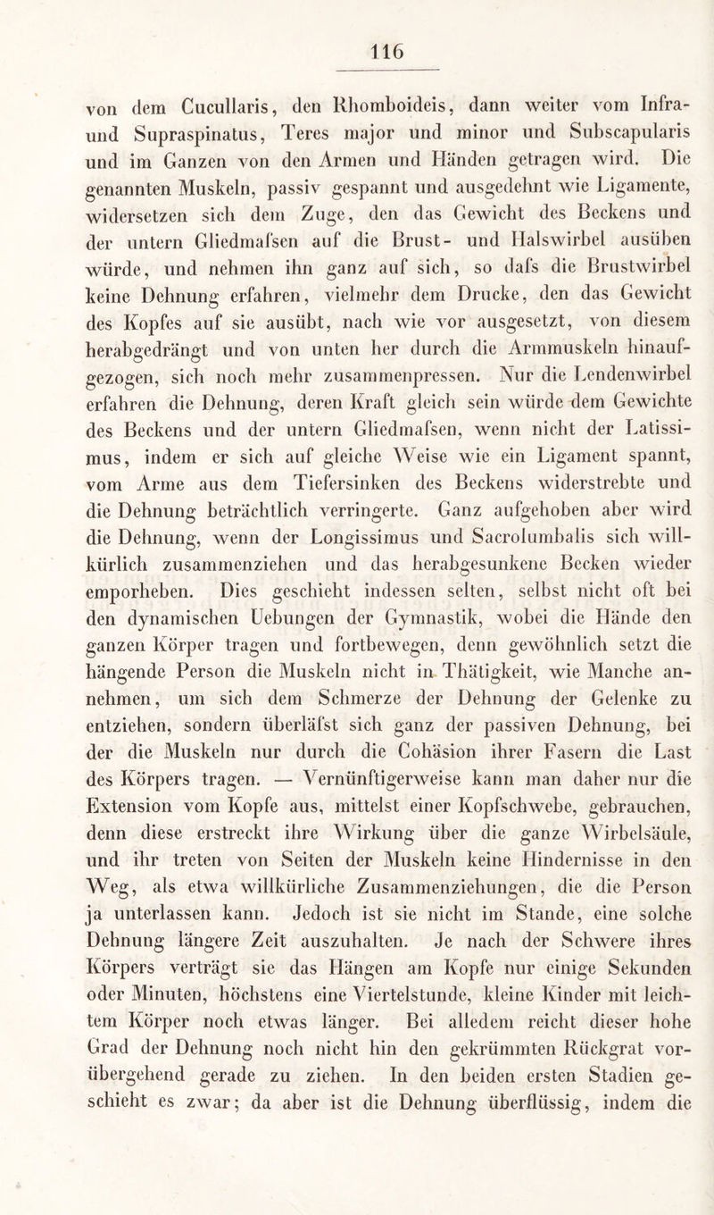 von dem Cucullaris, den Rhomboideis, dann weiter vom Infra- und Supraspinatus, Teres major und minor und Subscapularis und im Ganzen von den Armen und Händen getragen wird. Die genannten Muskeln, passiv gespannt und ausgedehnt wie Ligamente, widersetzen sich dem Zuge, den das Gewicht des Beckens und der untern Gliedmafsen auf die Brust- und Halswirbel ausüben würde, und nehmen ihn ganz auf sich, so dafs die Brustwirbel keine Dehnung erfahren, vielmehr dem Drucke, den das Gewicht des Kopfes auf sie aus übt, nach wie vor ausgesetzt, von diesem herabgedrängt und von unten her durch die Armmuskeln hinauf¬ gezogen, sich noch mehr zusammenpressen. Nur die Lendenwirbel erfahren die Dehnung, deren Kraft gleich sein würde dem Gewichte des Beckens und der untern Gliedmafsen, wenn nicht der Latissi- mus, indem er sich auf gleiche Weise wie ein Ligament spannt, vom Arme aus dem Tiefersinken des Beckens widerstrebte und die Dehnung beträchtlich verringerte. Ganz aufgehoben aber wird die Dehnung, wenn der Longissimus und Sacrolumbalis sich will¬ kürlich zusammenziehen und das herabgesunkene Becken wieder emporheben. Dies geschieht indessen selten, selbst nicht oft bei den dynamischen Uebungen der Gymnastik, wobei die Hände den ganzen Körper tragen und fortbewegen, denn gewöhnlich setzt die hängende Person die Muskeln nicht in Thätigkeit, wie Manche an¬ nehmen, um sich dem Schmerze der Dehnung der Gelenke zu entziehen, sondern iiberläfst sich ganz der passiven Dehnung, bei der die Muskeln nur durch die Cohäsion ihrer Fasern die Last des Körpers tragen. — Vernünftigerweise kann man daher nur die Extension vom Kopfe aus, mittelst einer Kopfschwebe, gebrauchen, denn diese erstreckt ihre Wirkung über die ganze Wirbelsäule, und ihr treten von Seiten der Muskeln keine Hindernisse in den Weg, als etwa willkürliche Zusammenziehungen, die die Person ja unterlassen kann. Jedoch ist sie nicht im Stande, eine solche Dehnung längere Zeit auszuhalten. Je nach der Schwere ihres Körpers verträgt sie das Hängen am Kopfe nur einige Sekunden oder Minuten, höchstens eine Viertelstunde, kleine Kinder mit leich¬ tem Körper noch etwas länger. Bei alledem reicht dieser hohe Grad der Dehnung noch nicht hin den gekrümmten Rückgrat vor¬ übergehend gerade zu ziehen. In den beiden ersten Stadien ge¬ schieht es zwar; da aber ist die Dehnung überflüssig, indem die