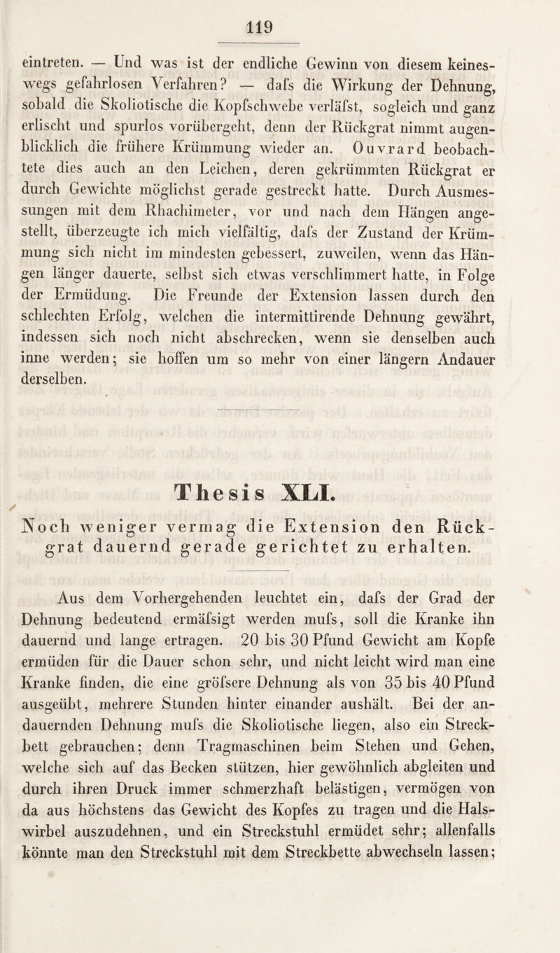 ein treten. — Und was ist der endliche Gewinn von diesem keines¬ wegs gefahrlosen Verfahren? — dafs die Wirkung der Dehnung, sobald die Skoliotische die Kopfschwebe verläfst, sogleich und ganz erlischt und spurlos vorübergeht, denn der Rückgrat nimmt augen¬ blicklich die frühere Krümmung wieder an. Ouvrard beobach¬ tete dies auch an den Leichen, deren gekrümmten Rückgrat er durch Gewichte möglichst gerade gestreckt hatte. Durch Ausmes¬ sungen mit dem Rhachimeter, vor und nach dem Hängen ange¬ stellt, überzeugte ich mich vielfältig, dafs der Zustand der Krüm¬ mung sich nicht im mindesten gebessert, zuweilen, wenn das Hän¬ gen länger dauerte, selbst sich etwas verschlimmert hatte, in Folge der Ermüdung. Die Freunde der Extension lassen durch den schlechten Erfolg, welchen die intermittirende Dehnung gewährt, indessen sich noch nicht abschrecken, wenn sie denselben auch inne werden; sie hoffen um so mehr von einer längern Andauer derselben. Thesis XLI. Noch weniger vermag die Extension den Rück¬ grat dauernd gerade gerichtet zu erhalten. Aus dem Vorhergehenden leuchtet ein, dafs der Grad der Dehnung bedeutend ermäfsigt werden mufs, soll die Kranke ihn dauernd und lange ertragen. 20 bis 30 Pfund Gewicht am Kopfe ermüden für die Dauer schon sehr, und nicht leicht wird man eine Kranke finden, die eine gröfsere Dehnung als von 35 bis 40 Pfund ausgeübt, mehrere Stunden hinter einander aushält. Bei der an¬ dauernden Dehnung mufs die Skoliotische liegen, also ein Streck¬ bett gebrauchen; denn Tragmaschinen heim Stehen und Gehen, welche sich auf das Becken stützen, hier gewöhnlich abgleiten und durch ihren Druck immer schmerzhaft belästigen, vermögen von da aus höchstens das Gewicht des Kopfes zu tragen und die Hals¬ wirbel auszudehnen, und ein Streckstuhl ermüdet sehr; allenfalls könnte man den Streckstuhl mit dem Streckbette abwechseln lassen;